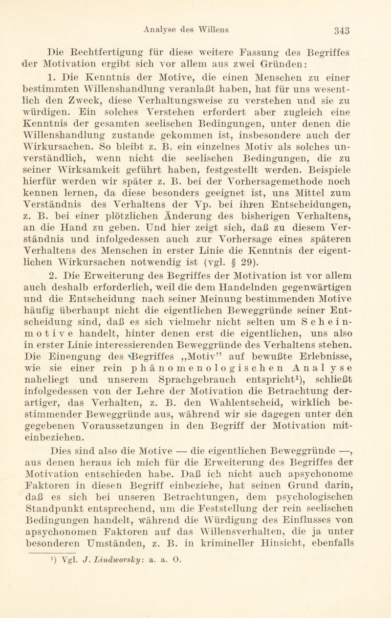 Die Rechtfertigung für diese weitere Fassung des Begriffes der Motivation ergibt sich vor allem aus zwei Gründen: 1. Die Kenntnis der Motive, die einen Menschen zu einer bestimmten Willenshandlung veranlaßt haben, hat für uns wesent¬ lich den Zweck, diese Verhaltungsweise zu verstehen und sie zu würdigen. Ein solches Verstehen erfordert aber zugleich eine Kenntnis der gesamten seelischen Bedingungen, unter denen die Willenshandlung zustande gekommen ist, insbesondere auch der Wirkursachen. So bleibt z. B. ein einzelnes Motiv als solches un¬ verständlich, wenn nicht die seelischen Bedingungen, die zu seiner Wirksamkeit geführt haben, festgestellt werden. Beispiele hierfür werden wür später z. B. bei der Vorhersagemethode noch kennen lernen, da diese besonders geeignet ist, uns Mittel zum Verständnis des Verhaltens der Vp. bei ihren Entscheidungen, z. B. bei einer plötzlichen Änderung des bisherigen Verhaltens, an die Hand zu geben. Und hier zeigt sich, daß zu diesem Ver¬ ständnis und infolgedessen auch zur Vorhersage eines späteren Verhaltens des Menschen in erster Linie die Kenntnis der eigent¬ lichen Wirkursachen notwendig ist (vgl. § 29). 2. Die Erweiterung des Begriffes der Motivation ist vor allem auch deshalb erforderlich, weil die dem Handelnden gegenwärtigen und die Entscheidung nach seiner Meinung bestimmenden Motive häufig überhaupt nicht die eigentlichen Beweggründe seiner Ent¬ scheidung sind, daß es sich vielmehr nicht selten um Schein¬ motive handelt, hinter denen erst die eigentlichen, uns also in erster Linie interessierenden Beweggründe des Verhaltens stehen. Die Einengung des ^Begriffes ,,Motiv” auf bewußte Erlebnisse, wie sie einer rein phänomenologischen Anal yse naheliegt und unserem Sprachgebrauch entspricht1), schließt infolgedessen von der Lehre der Motivation die Betrachtung der¬ artiger, das Verhalten, z. B. den Wahlentscheid, wirklich be¬ stimmender Beweggründe aus, während wir sie dagegen unter den gegebenen Voraussetzungen in den Begriff der Motivation mit- einbeziehen. Dies sind also die Motive — die eigentlichen Beweggründe —, aus denen heraus ich mich für die Erweiterung des Begriffes der Motivation entschieden habe. Daß ich nicht auch apsychonome Faktoren in diesen Begriff einbeziehe, hat seinen Grund darin, daß es sich bei unseren Betrachtungen, dem psychologischen Standpunkt entsprechend, um die Feststellung der rein seelischen Bedingungen handelt, während die Würdigung des Einflusses von apsychonomen Faktoren auf das Willensverhalten, die ja unter besonderen Umständen, z. B. in krimineller Hinsicht, ebenfalls *) Vgl. J. Lindworshy: a. a. 0.