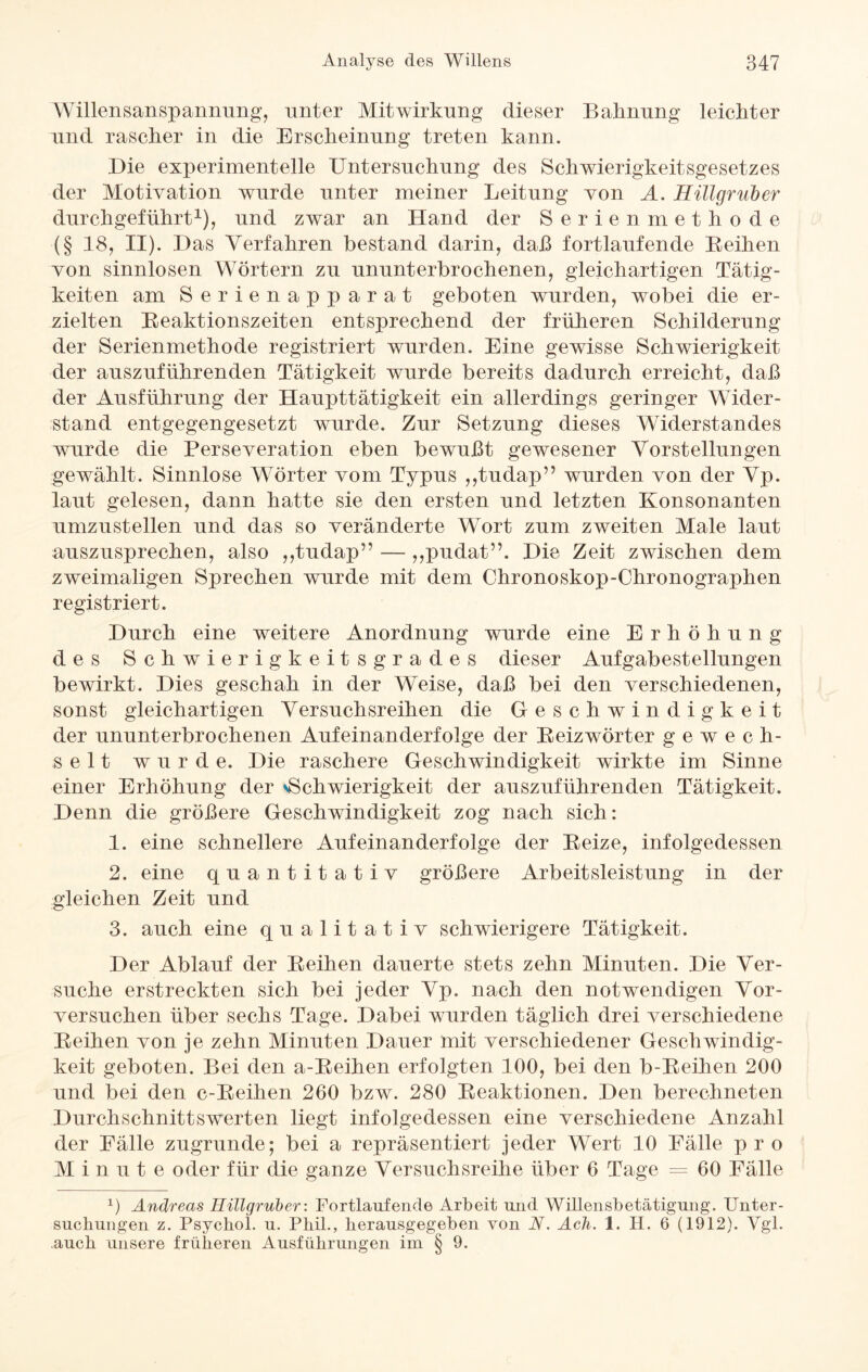 Willensanspannung, unter Mitwirkung dieser Bahnung leichter und rascher in die Erscheinung treten kann. Die experimentelle Untersuchung des Schwierigkeitsgesetzes der Motivation wurde unter meiner Leitung von A. Hülgruber durchgeführt1), und zwar an Hand der Serienmethode (§ 18, ii). Das Verfahren bestand darin, daß fortlaufende Beihen von sinnlosen Wörtern zu ununterbrochenen, gleichartigen Tätig¬ keiten am Serienapparat geboten wurden, wobei die er¬ zielten Reaktionszeiten entsprechend der früheren Schilderung der Serienmethode registriert wurden. Eine gewisse Schwierigkeit der auszuführenden Tätigkeit wurde bereits dadurch erreicht, daß der Ausführung der Haupttätigkeit ein allerdings geringer Wider¬ stand entgegengesetzt wurde. Zur Setzung dieses Widerstandes wurde die Perseveration eben bewußt gewesener Vorstellungen gewählt. Sinnlose Wörter vom Typus ,,tudap” wurden von der Vp. laut gelesen, dann hatte sie den ersten und letzten Konsonanten umzustellen und das so veränderte Wort zum zweiten Male laut auszusprechen, also ,,tudap” — ,,pudat”. Die Zeit zwischen dem zweimaligen Sprechen wurde mit dem Chronoskop-Chronographen registriert. Durch eine weitere Anordnung wurde eine Erhöhung des Schwierigkeitsgrades dieser Aufgabestellungen bewirkt. Dies geschah in der Weise, daß bei den verschiedenen, sonst gleichartigen Versuchsreihen die Geschwindigkeit der ununterbrochenen Aufeinanderfolge der Reizwörter gewech¬ selt wurde. Die raschere Geschwindigkeit wirkte im Sinne einer Erhöhung der sSchwierigkeit der auszuführenden Tätigkeit. Denn die größere Geschwindigkeit zog nach sich: 1. eine schnellere Aufeinanderfolge der Reize, infolgedessen 2. eine quantitativ größere Arbeitsleistung in der gleichen Zeit und 3. auch eine qualitativ schwierigere Tätigkeit. Der Ablauf der Reihen dauerte stets zehn Minuten. Die Ver¬ suche erstreckten sich bei jeder Vp. nach den notwendigen Vor¬ versuchen über sechs Tage. Dabei wurden täglich drei verschiedene Reihen von je zehn Minuten Dauer mit verschiedener Geschwindig¬ keit geboten. Bei den a-Reihen erfolgten 100, bei den b-Reihen 200 und bei den c-Reihen 260 bzw. 280 Reaktionen. Den berechneten Durchschnittswerten liegt infolgedessen eine verschiedene Anzahl der Fälle zugrunde; bei a repräsentiert jeder Wert 10 Fälle pro Minute oder für die ganze Versuchsreihe über 6 Tage = 60 Fälle 1) Andreas Hülgruber: Fortlaufende Arbeit und Willensbetätigung. Unter¬ suchungen z. Psychol. u. Phil., herausgegeben von N. Ach. 1. H. 6 (1912). Vgl. .auch unsere früheren Ausführungen im § 9.