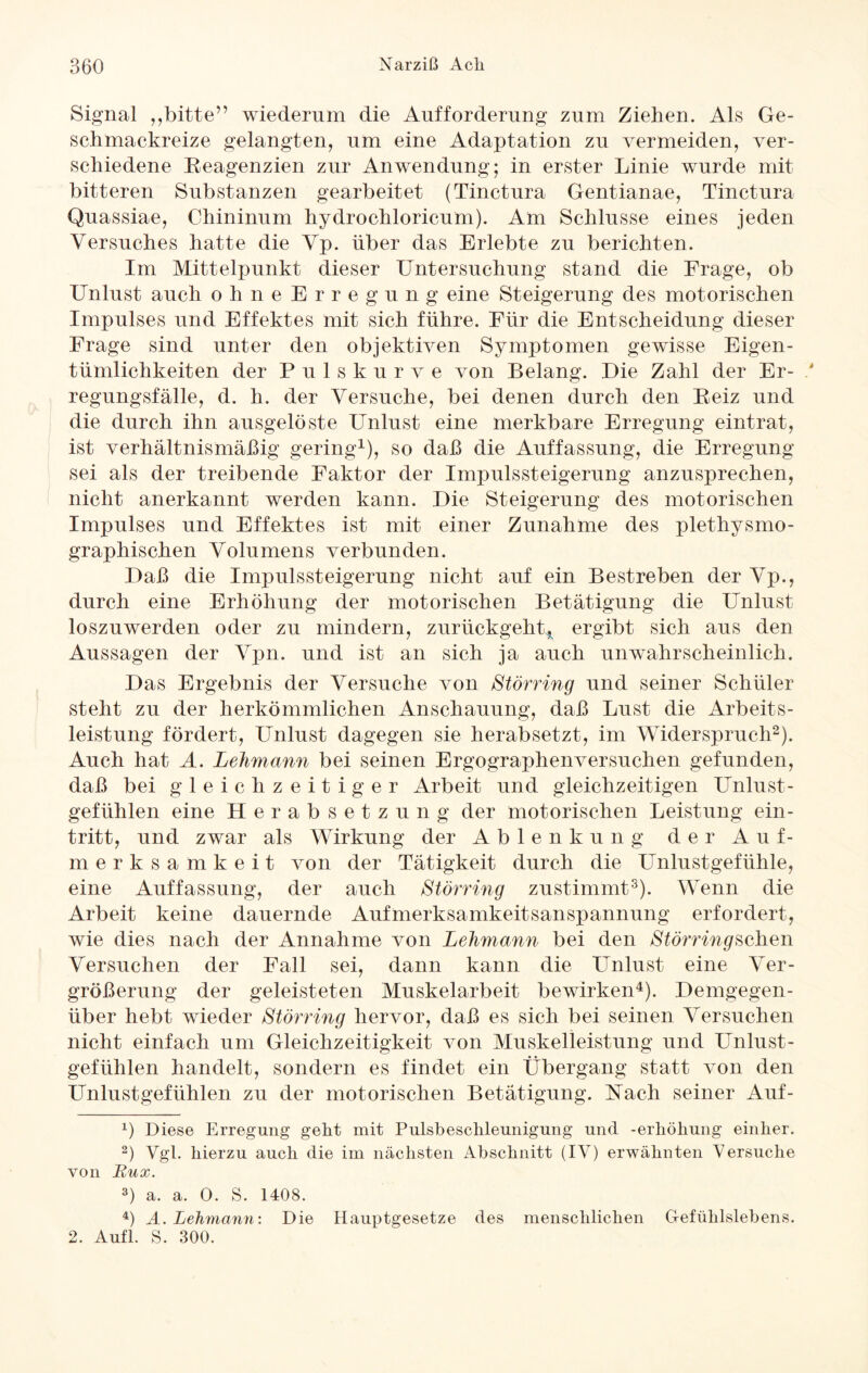 Signal ,,bitte” wiederum die Aufforderung zum Ziehen. Als Ge- schmackreize gelangten, um eine Adaptation zu vermeiden, ver¬ schiedene Reagenzien zur Anwendung; in erster Linie wurde mit bitteren Substanzen gearbeitet (Tinctura Gentianae, Tinctura Quassiae, Chininum hydrochloricum). Am Schlüsse eines jeden Versuches hatte die Vp. über das Erlebte zu berichten. Im Mittelpunkt dieser Untersuchung stand die Frage, ob Unlust auch ohne Erregung eine Steigerung des motorischen Impulses und Effektes mit sich führe. Für die Entscheidung dieser Frage sind unter den objektiven Symptomen gewisse Eigen¬ tümlichkeiten der Puls kurve von Belang. Die Zahl der Er- / regungsfälle, d. h. der Versuche, bei denen durch den Reiz und die durch ihn ausgelöste Unlust eine merkbare Erregung eintrat, ist verhältnismäßig gering1), so daß die Auffassung, die Erregung sei als der treibende Faktor der Impulssteigerung anzusprechen, nicht anerkannt werden kann. Die Steigerung des motorischen Impulses und Effektes ist mit einer Zunahme des plethysmo¬ graphischen Volumens verbunden. Daß die Impulssteigerung nicht auf ein Bestreben der Vp., durch eine Erhöhung der motorischen Betätigung die Unlust loszuwerden oder zu mindern, zurückgeht* ergibt sich aus den Aussagen der Vpn. und ist an sich ja auch unwahrscheinlich. Das Ergebnis der Versuche von Störring und seiner Schüler steht zu der herkömmlichen Anschauung, daß Lust die Arbeits¬ leistung fördert, Unlust dagegen sie herabsetzt, im Widerspruch2). Auch hat A. Lehmann bei seinen Ergographenversuchen gefunden, daß bei gleichzeitiger Arbeit und gleichzeitigen Unlust¬ gefühlen eine Herabsetzung der motorischen Leistung ein- tritt, und zwar als Wirkung der Ablenkung der Auf¬ merksamkeit von der Tätigkeit durch die Unlustgefühle, eine Auffassung, der auch Störring zustimmt3). Wenn die Arbeit keine dauernde Aufmerksamkeitsanspannung erfordert, wie dies nach der Annahme von Lehmann bei den Störring sehen Versuchen der Fall sei, dann kann die Unlust eine Ver¬ größerung der geleisteten Muskelarbeit bewirken4). Demgegen¬ über hebt wieder Störring hervor, daß es sich bei seinen Versuchen nicht einfach um Gleichzeitigkeit von Muskelleistung und Unlust¬ gefühlen handelt, sondern es findet ein Übergang statt von den Unlustgefühlen zu der motorischen Betätigung. Nach seiner Auf- *) Diese Erregung geht mit Pulsbeschleunigung und -erliöliung einher. 2) Vgl. hierzu auch die im nächsten Abschnitt (IV) erwähnten Versuche von Bux. 3) a. a. 0. S. 1408. 4) A. Lehmann: Die Hauptgesetze des menschlichen Gefühlslebens. 2. Auf! S. 300.