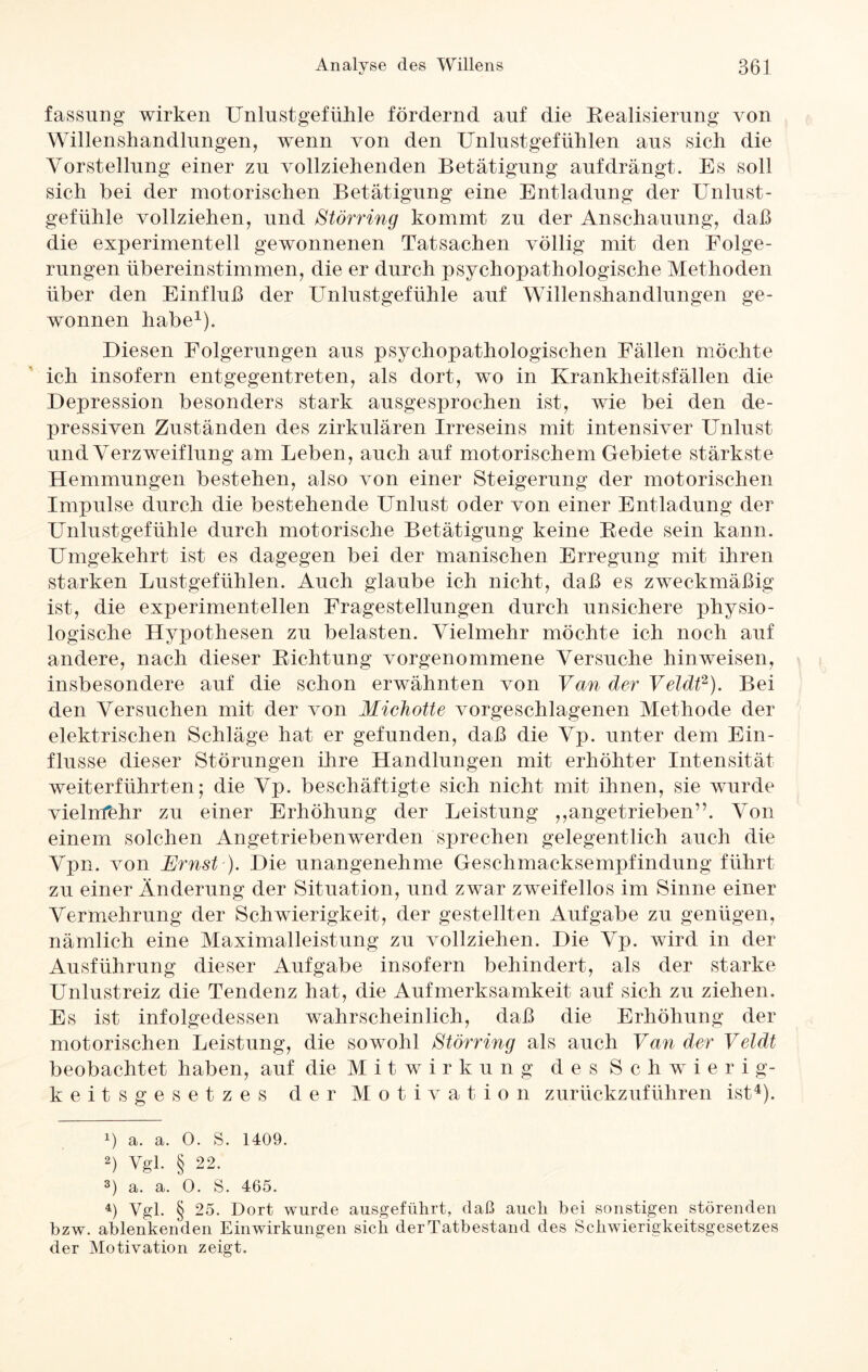 \j fassung wirken Unlust gef ülile fördernd auf die Realisierung von Willenshandlungen, wenn von den Unlustgefühlen aus sich die Vorstellung einer zu vollziehenden Betätigung auf drängt. Es soll sich bei der motorischen Betätigung eine Entladung der Unlust¬ gefühle vollziehen, und Störring kommt zu der Anschauung, daß die experimentell gewonnenen Tatsachen völlig mit den Folge¬ rungen übereinstimmen, die er durch psychopathologische Methoden über den Einfluß der Unlustgefühle auf Willenshandlungen ge¬ wonnen habe1). Diesen Folgerungen aus psychopathologischen Fällen möchte ich insofern entgegentreten, als dort, wo in Krankheitsfällen die Depression besonders stark ausgesprochen ist, wie bei den de¬ pressiven Zuständen des zirkulären Irreseins mit intensiver Unlust und Verzweiflung am Leben, auch auf motorischem Gebiete stärkste Hemmungen bestehen, also von einer Steigerung der motorischen Impulse durch die bestehende Unlust oder von einer Entladung der Unlustgefühle durch motorische Betätigung keine Rede sein kann. Umgekehrt ist es dagegen bei der manischen Erregung mit ihren starken Lustgefühlen. Auch glaube ich nicht, daß es zweckmäßig ist, die experimentellen Fragestellungen durch unsichere physio¬ logische Hypothesen zu belasten. Vielmehr möchte ich noch auf andere, nach dieser Richtung vorgenommene Versuche hin weisen, insbesondere auf die schon erwähnten von Van der Veldt2 3). Bei den Versuchen mit der von Michotte vorgeschlagenen Methode der elektrischen Schläge hat er gefunden, daß die Vp. unter dem Ein¬ flüsse dieser Störungen ihre Handlungen mit erhöhter Intensität weiterführten; die Vp. beschäftigte sich nicht mit ihnen, sie wurde vielmehr zu einer Erhöhung der Leistung ,,angetrieben”. Von einem solchen Angetriebenwerden sprechen gelegentlich auch die Vpn. von Ernst-). Die unangenehme Geschmacksempfindung führt zu einer Änderung der Situation, und zwar zweifellos im Sinne einer Vermehrung der Schwierigkeit, der gestellten Aufgabe zu genügen, nämlich eine Maximalleistung zu vollziehen. Die Vp. wird in der Ausführung dieser Aufgabe insofern behindert, als der starke Unlustreiz die Tendenz hat, die Aufmerksamkeit auf sich zu ziehen. Es ist infolgedessen wahrscheinlich, daß die Erhöhung der motorischen Leistung, die sowohl Störring als auch Van der Veldt beobachtet haben, auf die M i t w i r k u n g des Schwierig¬ keitsgesetzes der Motivation zurückzuführen ist4). 1) a. a. 0. S. 1409. 2) Vgl. § 22. 3) a. a. 0. S. 465. 4) Vgl. § 25. Dort wurde ausgeführt, daß auch bei sonstigen störenden bzw. ablenkenden Einwirkungen sich der Tatbestand des Schwierigkeitsgesetzes der Motivation zeigt.
