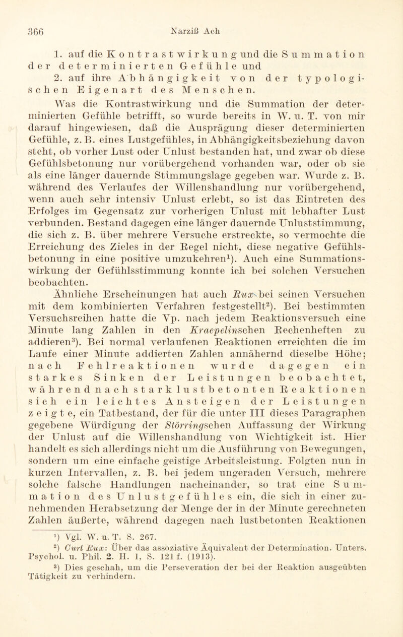 1. auf die Kontrastwirkung und die Summation der determinierten Gefühle und 2. auf ihre Ab hängigkeit von der typolo gi¬ schen Eigenart des Menschen. Was die Kontrastwirkung und die Summation der deter¬ minierten Gefühle betrifft, so wurde bereits in W. u. T. von mir darauf hingewiesen, daß die Ausprägung dieser determinierten Gefühle, z.B. eines Lustgefühles, in Abhängigkeitsbeziehung davon steht, ob vorher Lust oder Unlust bestanden hat, und zwar ob diese Gefühlsbetonung nur vorübergehend vorhanden war, oder ob sie als eine länger dauernde Stimmungslage gegeben war. Wurde z. B. während des Verlaufes der Willenshandlung nur vorübergehend, wenn auch sehr intensiv Unlust erlebt, so ist das Eintreten des Erfolges im Gegensatz zur vorherigen Unlust mit lebhafter Lust verbunden. Bestand dagegen eine länger dauernde Unluststimmung, die sich z. B. über mehrere Versuche erstreckte, so vermochte die Erreichung des Zieles in der Regel nicht, diese negative Gefühls¬ betonung in eine positive umzukehren1). Auch eine Summations¬ wirkung der Gefühlsstimmung konnte ich bei solchen Versuchen beobachten. Ähnliche Erscheinungen hat auch E^^bei seinen Versuchen mit dem kombinierten Verfahren festgestellt2). Bei bestimmten Versuchsreihen hatte die Vp. nach jedem Reaktionsversuch eine Minute lang Zahlen in den Kr aep elinsehen Rechenheften zu addieren3). Bei normal verlaufenen Reaktionen erreichten die im Laufe einer Minute addierten Zahlen annähernd dieselbe Höhe; nach Fehlreaktionen wurde dagegen ein starkes Sinken der Leistungen beobachtet, während nach stark lustbetonten Reaktionen sich ein leichtes Ansteigen der Leistungen zeigte, ein Tatbestand, der für die unter III dieses Paragraphen gegebene Würdigung der Störring sehen Auffassung der Wirkung der Unlust auf die Willenshandlung von Wichtigkeit ist. Hier handelt es sich allerdings nicht um die Ausführung von Bewegungen, sondern um eine einfache geistige Arbeitsleistung. Folgten nun in kurzen Intervallen, z. B. bei jedem ungeraden Versuch, mehrere solche falsche Handlungen nacheinander, so trat eine S u m- mation des Unlustgefühles ein, die sich in einer zu¬ nehmenden Herabsetzung der Menge der in der Minute gerechneten Zahlen äußerte, während dagegen nach lustbetonten Reaktionen b Vgl. W. u. T. S. 267. 2) Gurt Rux: Über das assoziative Äquivalent der Determination. Unters. Psychol. u. Phil. 2. H. 1, S. 121 f. (1913). 3) Dies geschah, um die Perseveration der bei der Reaktion ausgeübten Tätigkeit zu verhindern.