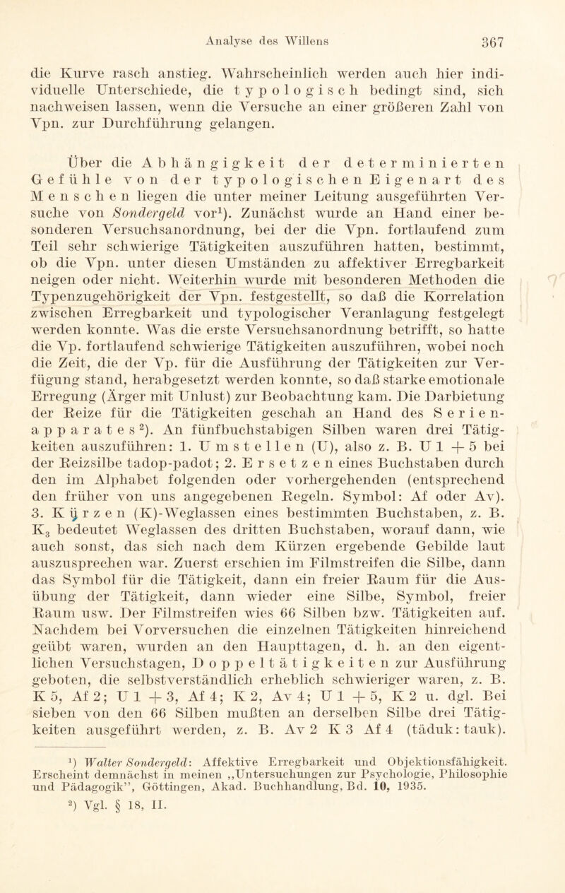 die Kurve rasch anstieg. Wahrscheinlich werden auch hier indi¬ viduelle Unterschiede, die typologisch bedingt sind, sich nach weisen lassen, wenn die Versuche an einer größeren Zahl von Vpn. zur Durchführung gelangen. Über die Abhängigkeit der determinierten Gefühle von der typolo gischen Eigenart des Menschen liegen die unter meiner Leitung ausgeführten Ver¬ suche von Sondergeld vor1). Zunächst wurde an Hand einer be¬ sonderen Versuchsanordnung, bei der die Vpn. fortlaufend zum Teil sehr schwierige Tätigkeiten auszuführen hatten, bestimmt, ob die Vpn. unter diesen Umständen zu affektiver Erregbarkeit neigen oder nicht. Weiterhin wurde mit besonderen Methoden die Typenzugehörigkeit der Vpn. festgestellt, so daß die Korrelation zwischen Erregbarkeit und typologischer Veranlagung festgelegt werden konnte. Was die erste Versuchsanordnung betrifft, so hatte die Vp. fortlaufend schwierige Tätigkeiten auszuführen, wobei noch die Zeit, die der Vp. für die Ausführung der Tätigkeiten zur Ver- fügung stand, herabgesetzt werden konnte, so daß starke emotionale Erregung (Ärger mit Unlust) zur Beobachtung kam. Die Darbietung der Reize für die Tätigkeiten geschah an Hand des Serien¬ apparates2). An fünfbuchstabigen Silben waren drei Tätig¬ keiten auszuführen: 1. Umstellen (U), also z. B. U 1 + 5 bei der Reizsilbe tadop-padot; 2. Ersetzen eines Buchstaben durch den im Alphabet folgenden oder vorhergehenden (entsprechend den früher von uns angegebenen Regeln. Symbol: Af oder Av). 3. Kurzen (K)-Weglassen eines bestimmten Buchstaben, z. B. K3 bedeutet Weglassen des dritten Buchstaben, worauf dann, wie auch sonst, das sich nach dem Kürzen ergebende Gebilde laut auszusprechen war. Zuerst erschien im Filmstreifen die Silbe, dann das Symbol für die Tätigkeit, dann ein freier Raum für die Aus¬ übung der Tätigkeit, dann wieder eine Silbe, Symbol, freier Raum usw. Der Filmstreifen wies 66 Silben bzw. Tätigkeiten auf. Nachdem bei Vorversuchen die einzelnen Tätigkeiten hinreichend geübt waren, wurden an den Haupttagen, d. h. an den eigent¬ lichen Versuchstagen, Doppeltätigkeiten zur Ausführung geboten, die selbstverständlich erheblich schwieriger waren, z. B. K 5, Af 2; Ul + 3, Af4; K 2, Av4; Ul +5, K2 u. dgl. Bei sieben von den 66 Silben mußten an derselben Silbe drei Tätig¬ keiten ausgeführt werden, z. B. Av 2 K3 Af 4 (täduk: tauk). 1) Walter Sondergeld: Affektive Erregbarkeit und Objektionsfähigkeit. Erscheint demnächst in meinen „Untersuchungen zur Psychologie, Philosophie und Pädagogik”, Göttingen, Akad. Buchhandlung, Bd. io, 1935. 2) Vgl. § 18, II.