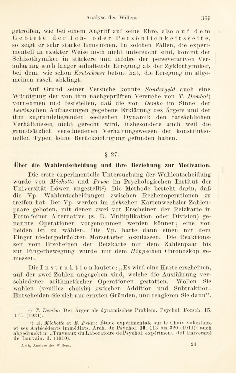 getroffen, wie bei einem Angriff auf seine Ehre, also auf dem Gebiete der Ich- oder Persönlichkeitsseite, so zeigt er sehr starke Emotionen. In solchen Fällen, die experi¬ mentell in exakter Weise noch nicht untersucht sind, kommt der Sehizothymiker in stärkere und infolge der perseverativen Ver¬ anlagung auch länger anhaltende Erregung als der Zyklothymiker, bei dem, wie schon Kretschmer betont hat, die Erregung im allge¬ meinen rasch abklingt. Auf Grund seiner Versuche konnte Sondergeld auch eine Würdigung der von ihm nachgeprüften Versuche von T. Dembo* 1) vornehmen und feststellen, daß die von Dembo im Sinne der Lewinschen Auffassungen gegebene Erklärung des Ärgers und der ihm zugrundeliegenden seelischen Dynamik den tatsächlichen Verhältnissen nicht gerecht wird, insbesondere auch weil die grundsätzlich verschiedenen Verhaltungsweisen der konstitutio¬ nellen Typen keine Berücksichtigung gefunden haben. § 27. Über die Wahlentscheidung und ihre Beziehung zur Motivation. Die erste experimentelle Untersuchung der Wahlentscheidung wurde von Michotte und Prüm im Psychologischen Institut der Universität Löwen angestellt2). Die Methode besteht darin, daß die Vp. Wahlentscheidungen zwischen Rechenoperationen zu treffen hat. Der Vp. werden im Menschen Kartenwechsler Zahlen¬ paare geboten, mit denen zwei vor Erscheinen der Reizkarte in Form'einer Alternative (z. B. Multiplikation oder Division) ge¬ nannte Operationen vorgenommen werden können; eine von beiden ist zu wählen. Die Vp. hatte dann einen mit dem Finger niedergedrückten Morsetaster loszulassen. Die Reaktions¬ zeit vom Erscheinen der Reizkarte mit dem Zahlenpaar bis zur Fingerbewegung wurde mit dem Hipp sehen Chronoskop ge¬ messen. Die Instruktion lautete: „Es wird eine Karte erscheinen, auf der zwei Zahlen angegeben sind, welche die Ausführung ver¬ schiedener arithmetischer Operationen gestatten. Wollen Sie wählen (veuillez choisir) zwischen Addition und Subtraktion. Entscheiden Sie sich aus ernsten Gründen, und reagieren Sie dann”. x) T. Dembo: Der Ärger als dynamisches Problem. Psychol. Forsch. 15. 1 ff. (1931). 2) A. Michotte et E. Prüm: Etüde experimentale sur le Choix volontaire et ses Antecedents immediats. Arch. de Psychol. 10. 113 bis 320 (1911); auch abgedruckt in ,,Traveaux duLaboratoire dePsychol. experiment. del’Universite de Louvain. 1. (1910). Acli, Analyse des Willens. 24