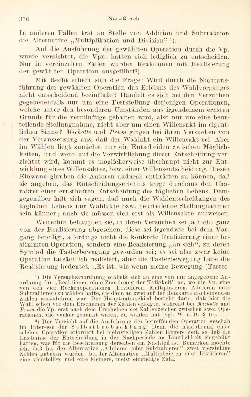 In anderen Fällen trat an Stelle von Addition nnd Subtraktion die Alternative „Multiplikation und Division” 1). Auf die Ausführung der gewählten Operation durch die Vp* wurde verzichtet, die Ypn. hatten sich lediglich zu entscheiden. Nur in vereinzelten Fällen wurden Reaktionen mit Realisierung der gewählten Operation ausgeführt2). Mit Recht erhebt sich die Frage: Wird durch die Nickt aus- führung der gewählten Operation das Erlebnis des Wahlvorganges nicht entscheidend beeinflußt? Handelt es sich bei den Versuchen gegebenenfalls nur um eine Feststellung derjenigen Operationen^ welche unter den besonderen Umständen ans irgendeinem ernsten Grunde für die vernünftige gehalten wird, also nur um eine beur¬ teilende Stellungnahme, nicht aber um einen Willensakt im eigent¬ lichen Sinne? Michotte und Prüm gingen bei ihren Versuchen von der Voraussetzung aus, daß der Wahlakt ein Willensakt sei. Aber im Wählen liegt zunächst nur ein Entscheiden zwischen Möglich¬ keiten, und wenn auf die Verwirklichung dieser Entscheidung ver¬ zichtet wird, kommt es möglicherweise überhaupt nicht zur Ent¬ wicklung eines Willensaktes, bzw. einer Willensentscheidung. Diesen Einwand glauben die Autoren dadurch entkräften zu können, daß sie angeben, das Entscheidungserlebnis trüge durchaus den Cha¬ rakter einer ernsthaften Entscheidung des täglichen Lebens. Dem¬ gegenüber läßt sich sagen, daß auch die Wahlentscheidungen des täglichen Lebens nur Wahlakte bzw. beurteilende Stellungnahmen sein können; auch sie müssen sich erst als Willensakte ausweisen. Weiterhin behaupten sie, in ihren Versuchen sei ja nicht ganz von der Realisierung abgesehen, diese sei irgendwie bei dem Vor¬ gang beteiligt, allerdings nicht die konkrete Realisierung einer be¬ stimmten Operation, sondern eine Realisierung ,,an sich“, zu deren Symbol die Tasterbewegung geworden sei; es sei also zwar keine Operation tatsächlich realisiert, aber die Tasterbewegung habe die Realisierung bedeutet. ,,Es ist, wie wenn meine Bewegung (Taster- L Die Versuclisanordnung schließt sich an eine von mir angegebene An¬ ordnung für „Reaktionen ohne Zuordnung der Tätigkeit” an, wo die Yp. eine von den vier Rechenoperationen (Dividieren, Multiplizieren, Addieren oder Subtrahieren) zu wählen hatte, die dann an zwei auf der Reizkarte erscheinenden Zahlen auszuführen war. Der Hauptunterschied besteht darin, daß hier die Wahl schon vor dem Erscheinen der Zahlen erfolgte, während bei Michotte und Prüm die Vp. erst nach dem Erscheinen der Zahlenzeichen zwischen zwei Ope¬ rationen, die vorher genannt waren, zu wählen hat (vgl. W. u. D. § 10). 2) Der Verzicht auf die Ausführung der betreffenden Operation geschah im Interesse der Selbstbeobachtung. Denn die Ausführung einer solchen Operation erfordert bei mehrstelligen Zahlen längere Zeit, so daß die Erlebnisse der Entscheidung in der Nachperiode an Deutlichkeit eingebüßt hatten, was für die Beschreibung derselben ein Nachteil ist. Bemerken möchte ich, daß bei der Alternative „Addieren oder Subtrahieren” zwei vierstellige Zahlen geboten wurden, bei der Alternative ,, Multi plizieren oder Dividieren” eine vierstellige und eine kleinere, meist einstellige Zahl.