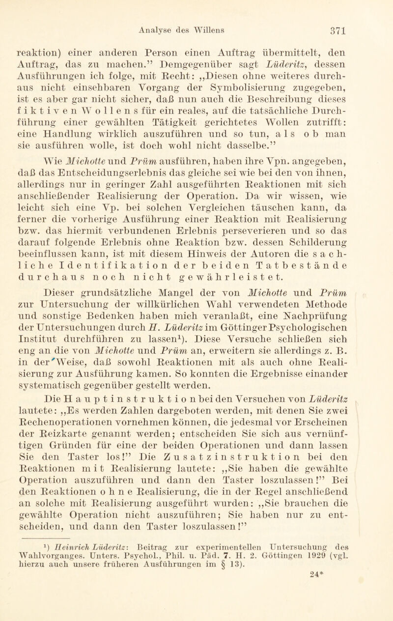reaktion) einer anderen Person einen Auftrag übermittelt, den Auftrag, das zn machen.” Demgegenüber sagt Lüderitz, dessen Ausführungen ich folge, mit Recht: ,,Diesen ohne weiteres durch¬ aus nicht einsehbaren Vorgang der Symbolisierung zugegeben, ist es aber gar nicht sicher, daß nun auch die Beschreibung dieses fiktiven W ollens für ein reales, auf die tatsächliche Durch¬ führung einer gewählten Tätigkeit gerichtetes Wollen zutrifft: eine Handlung wirklich auszuführen und so tun, als ob man sie ausführen wolle, ist doch wohl nicht dasselbe.” Wie Michotte und Prüm ausführen, haben ihre Vpn. angegeben, daß das Entscheidungserlebnis das gleiche sei wie bei den von ihnen, allerdings nur in geringer Zahl ausgeführten Reaktionen mit sich anschließender Realisierung der Operation. Da wTir wissen, wie leicht sich eine Vp. bei solchen Vergleichen täuschen kann, da ferner die vorherige Ausführung einer Reaktion mit Realisierung bzw. das hiermit verbundenen Erlebnis perseverieren und so das darauf folgende Erlebnis ohne Reaktion bzw. dessen Schilderung beeinflussen kann, ist mit diesem Hinweis der Autoren die sach¬ liche Identifikation der beiden Tatbestände durchaus noch nicht gewährleistet. Dieser grundsätzliche Mangel der von Michotte und Prüm zur Untersuchung der willkürlichen Wahl verwendeten Methode und sonstige Bedenken haben mich veranlaßt, eine Nachprüfung der Untersuchungen durch H. Lüderitz im Göttinger Psychologischen Institut durchführen zu lassen1). Diese Versuche schließen sich eng an die von Michotte und Prüm an, erweitern sie allerdings z. B. in der Weise, daß sowohl Reaktionen mit als auch ohne Reali¬ sierung zur Ausführung kamen. So konnten die Ergebnisse einander systematisch gegenüber gestellt werden. Die Hauptinstruktion bei den Versuchen von Lüderitz lautete: „Es werden Zahlen dargeboten werden, mit denen Sie zwei Rechenoperationen vornehmen können, die jedesmal vor Erscheinen der Reizkarte genannt werden; entscheiden Sie sich aus vernünf¬ tigen Gründen für eine der beiden Operationen und dann lassen Sie den Taster los!” Die Zusatzinstruktion bei den Reaktionen mit Realisierung lautete: „Sie haben die gewählte Operation auszuführen und dann den Taster loszulassen!” Bei. den Reaktionen ohne Realisierung, die in der Regel anschließend an solche mit Realisierung ausgeführt wurden: „Sie brauchen die gewählte Operation nicht auszuführen; Sie haben nur zu ent¬ scheiden, und dann den Taster loszulassen!” y Heinrich Lüderitz: Beitrag zur experimentellen Untersuchung des Wahlvorganges. Unters. Psychol., Phil. u. Päd. 7. H. 2. Göttingen 1929 (vgl. hierzu auch unsere früheren Ausführungen im § 13). 24*