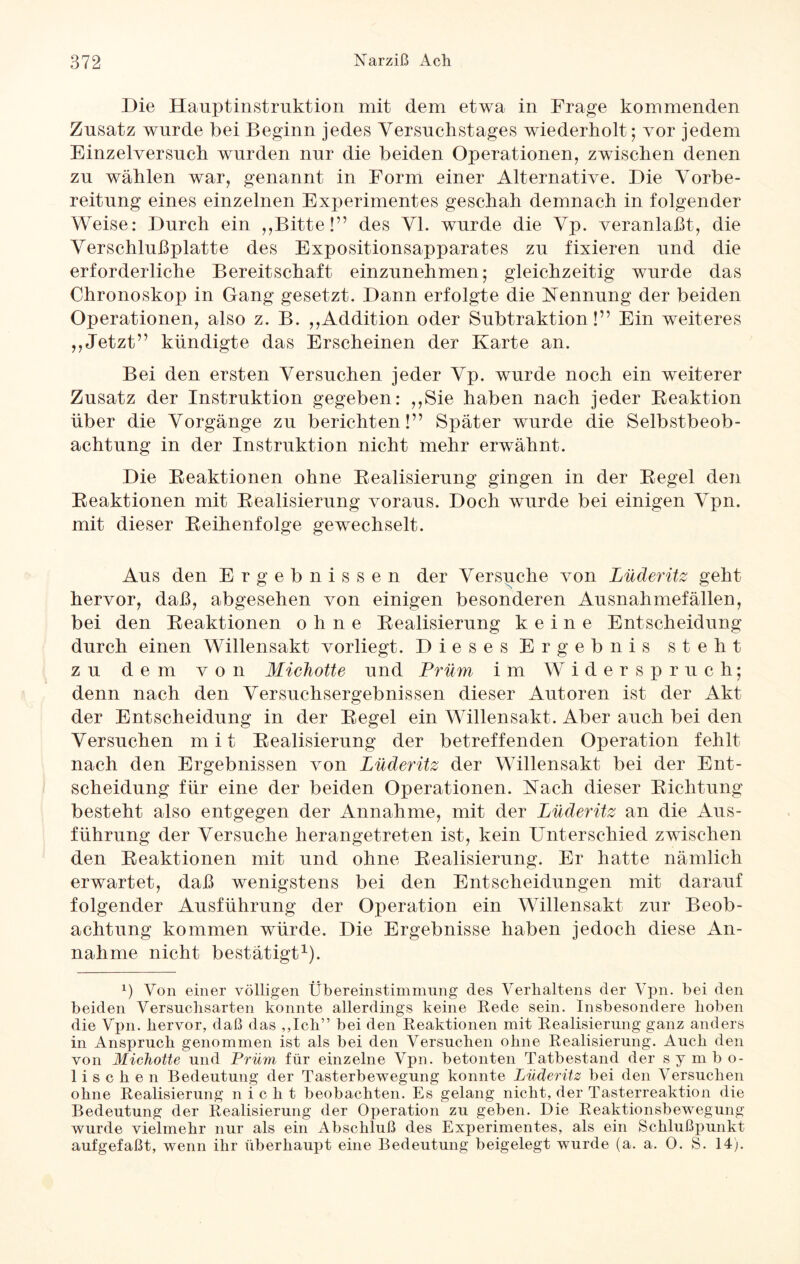 Die Hauptinstruktion mit dem etwa in Frage kommenden Zusatz wurde bei Beginn jedes Versuchstages wiederholt; vor jedem Einzelversuch wurden nur die beiden Operationen, zwischen denen zu wählen war, genannt in Form einer Alternative. Die Vorbe¬ reitung eines einzelnen Experimentes geschah demnach in folgender Weise: Durch ein ,,Bitte!” des VI. wurde die Vp. veranlaßt, die Verschlußplatte des Expositionsapparates zu fixieren und die erforderliche Bereitschaft einzunehmen; gleichzeitig wurde das Chronoskop in Gang gesetzt. Dann erfolgte die Nennung der beiden Operationen, also z. B. ,,Addition oder Subtraktion!” Ein weiteres ,,Jetzt” kündigte das Erscheinen der Karte an. Bei den ersten Versuchen jeder Vp. wurde noch ein weiterer Zusatz der Instruktion gegeben: ,,Sie haben nach jeder Reaktion über die Vorgänge zu berichten!” Später wurde die Selbstbeob¬ achtung in der Instruktion nicht mehr erwähnt. Die Reaktionen ohne Realisierung gingen in der Regel den Reaktionen mit Realisierung voraus. Doch wurde bei einigen Vpn. mit dieser Reihenfolge gewechselt. Aus den Ergebnissen der Versuche von Lüäeritz geht hervor, daß, abgesehen von einigen besonderen Ausnahmefällen, bei den Reaktionen ohne Realisierung keine Entscheidung durch einen Willensakt vorliegt. Dieses Ergebnis steht zu dem von Michotte und Prüm im Widerspruch; denn nach den Versuchsergebnissen dieser Autoren ist der Akt der Entscheidung in der Regel ein Willensakt. Aber auch bei den Versuchen mit Realisierung der betreffenden Operation fehlt nach den Ergebnissen von Lüäeritz der Willensakt bei der Ent¬ scheidung für eine der beiden Operationen. Nach dieser Richtung besteht also entgegen der Annahme, mit der Lüäeritz an die Aus¬ führung der Versuche herangetreten ist, kein Unterschied zwischen den Reaktionen mit und ohne Realisierung. Er hatte nämlich erwartet, daß wenigstens bei den Entscheidungen mit darauf folgender Ausführung der Operation ein Willensakt zur Beob¬ achtung kommen würde. Die Ergebnisse haben jedoch diese An¬ nahme nicht bestätigt1). 0 Von einer völligen Übereinstimmung des Verhaltens der Vpn. bei den beiden Versuchsarten konnte allerdings keine Rede sein. Insbesondere hoben die Vpn. hervor, daß das ,,Ich” bei den Reaktionen mit Realisierung ganz anders in Anspruch genommen ist als bei den Versuchen ohne Realisierung. Auch den von Michotte und Prüm für einzelne Vpn. betonten Tatbestand der symbo¬ lischen Bedeutung der Tasterbewegung konnte Lüäeritz bei den Versuchen ohne Realisierung nicht beobachten. Es gelang nicht, der Tasterreaktion die Bedeutung der Realisierung der Operation zu geben. Die Reaktionsbewegung wurde vielmehr nur als ein Abschluß des Experimentes, als ein Schlußpunkt aufgefaßt, wenn ihr überhaupt eine Bedeutung beigelegt wurde (a. a. 0. S. 14).