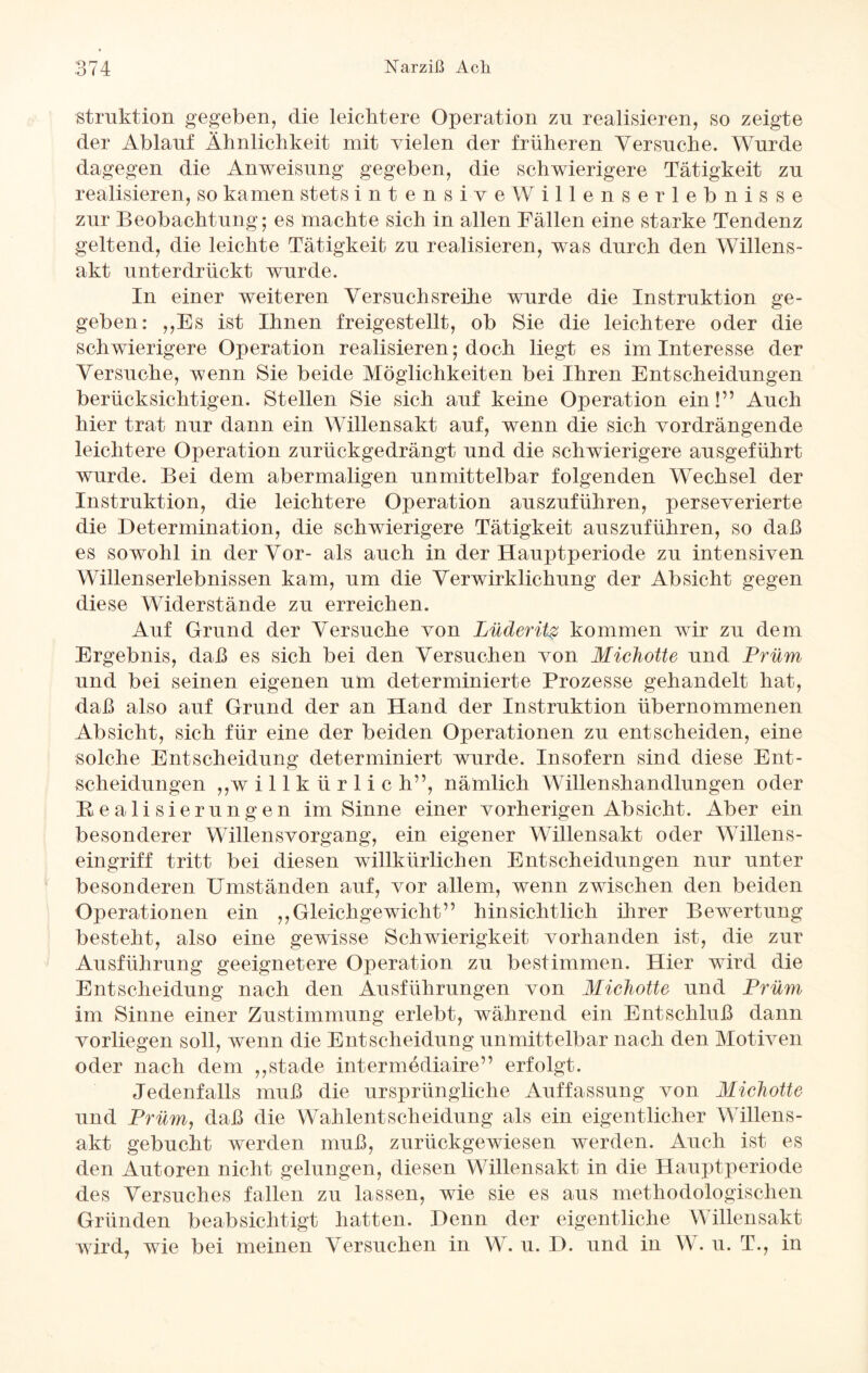 struktion gegeben, die leichtere Operation zn realisieren, so zeigte der Ablanf Ähnlichkeit mit vielen der früheren Yersnche. Wurde dagegen die Anweisung gegeben, die schwierigere Tätigkeit zu realisieren, so kamen stets intensiveWillenserlebnisse zur Beobachtung; es machte sich in allen Fällen eine starke Tendenz geltend, die leichte Tätigkeit zu realisieren, was durch den Willens¬ akt unterdrückt wurde. In einer weiteren Versuchsreihe wurde die Instruktion ge¬ geben: ,,Es ist Ihnen freigestellt, ob Sie die leichtere oder die schwierigere Operation realisieren; doch liegt es im Interesse der Versuche, wenn Sie beide Möglichkeiten bei Ihren Entscheidungen berücksichtigen. Stellen Sie sich auf keine Operation ein!” Auch hier trat nur dann ein Willensakt auf, wenn die sich vordrängende leichtere Operation zurückgedrängt und die schwierigere ausgeführt wurde. Bei dem abermaligen unmittelbar folgenden Wechsel der Instruktion, die leichtere Operation auszuführen, perseverierte die Determination, die schwierigere Tätigkeit auszuführen, so daß es sowohl in der Vor- als auch in der Hauptperiode zu intensiven Willenserlebnissen kam, um die Verwirklichung der Absicht gegen diese Widerstände zu erreichen. Auf Grund der Versuche von Lüderitg kommen wir zu dem Ergebnis, daß es sich bei den Versuchen von Michotte und Prüm und bei seinen eigenen um determinierte Prozesse gehandelt hat, daß also auf Grund der an Hand der Instruktion übernommenen Absicht, sich für eine der beiden Operationen zu entscheiden, eine solche Entscheidung determiniert wurde. Insofern sind diese Ent¬ scheidungen „willkürlich”, nämlich Willenshandlungen oder Realisierungen im Sinne einer vorherigen Absicht. Aber ein besonderer Willensvorgang, ein eigener Willensakt oder Willens¬ eingriff tritt bei diesen willkürlichen Entscheidungen nur unter besonderen Umständen auf, vor allem, wenn zwischen den beiden Operationen ein „Gleichgewicht” hinsichtlich ihrer Bewertung besteht, also eine gewisse Schwierigkeit vorhanden ist, die zur Ausführung geeignetere Operation zu bestimmen. Hier wird die Entscheidung nach den Ausführungen von Michotte und Prüm im Sinne einer Zustimmung erlebt, während ein Entschluß dann vorliegen soll, wenn die Entscheidung unmittelbar nach den Motiven oder nach dem „stade intermediaire” erfolgt. Jedenfalls muß die ursprüngliche Auffassung von Michotte und Prüm, daß die Wahlentscheidung als ein eigentlicher Willens¬ akt gebucht werden muß, zurückgewiesen werden. Auch ist es den Autoren nicht gelungen, diesen Willensakt in die Hauptperiode des Versuches fallen zu lassen, wie sie es aus methodologischen Gründen beabsichtigt hatten. Denn der eigentliche Willensakt wird, wie bei meinen Versuchen in W. u. D. und in V . u. T„ in