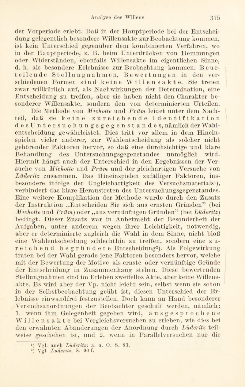der Vorperiode erlebt. Daß in der Hauptperiode bei der Entschei¬ dung gelegentlich besondere Willensakte zur Beobachtung kommen, ist kein Unterschied gegenüber dem kombinierten Verfahren, wo in der Hanptperiode, z. B. beim Unterdrücken von Hemmungen oder Widerständen, ebenfalls Willensakte im eigentlichen Sinne, d. h. als besondere Erlebnisse zur Beobachtung kommen. Beur¬ teilende Stellungnahmen, Bewertungen in den ver¬ schiedenen Formen sind keine Willensakte. Sie treten zwar willkürlich auf, als Nachwirkungen der Determination, eine Entscheidung zu treffen, aber sie haben nicht den Charakter be¬ sonderer Willensakte, sondern den von determinierten Urteilen. Die Methode von Michotte und Prüm leidet unter dem Nach¬ teil, daß sie keine zureichende Identifikation desUntersuchungsgegenstandes, nämlich der Wahl¬ entscheidung gewährleistet. Dies tritt vor allem in dem Hinein¬ spielen vieler anderer, zur Wahlentscheidung als solcher nicht gehörender Faktoren hervor, so daß eine durchsichtige und klare Behandlung des Untersuchungsgegenstandes unmöglich wird. Hiermit hängt auch der Unterschied in den Ergebnissen der Ver¬ suche von Michotte und Prüm und der gleichartigen Versuche von Lüderitz zusammen. Das Hineinspielen zufälliger Faktoren, ins¬ besondere infolge der Ungleichartigkeit des Versuchsmaterials1), verhindert das klare Heraustreten des Untersuchungsgegenstandes. Eine weitere Komplikation der Methode wurde durch den Zusatz der Instruktion ,,Ent scheiden Sie sich aus ernsten Gründen” (bei Michotte und Prüm) oder ,,aus vernünftigen Gründen” (bei Lüderitz) bedingt. Dieser Zusatz war in Anbetracht der Besonderheit der Aufgaben, unter anderem wegen ihrer Leichtigkeit, notwendig, aber er determinierte zugleich die Wahl in dem Sinne, nicht bloß eine Wahlentscheidung schlechthin zu treffen, sondern eine z u- r eichend begründete Entscheidung2). Als Folge Wirkung traten bei der Wahl gerade jene Faktoren besonders hervor, welche mit der Bewertung der Motive als ernste oder vernünftige Gründe der Entscheidung in Zusammenhang stehen. Diese bewertenden Stellungnahmen sind im Erleben zweifellos Akte, aber keine Willens¬ akte. Es wird aber der Vp. nicht leicht sein, selbst wenn sie schon in der Selbstbeobachtung geübt ist, diesen Unterschied der Er¬ lebnisse einwandfrei festzustellen. Doch kann an Hand besonderer Versuchsanordnungen der Beobachter geschult werden, nämlich: 1. wenn ihm Gelegenheit gegeben wird, ausgesprochene Willensakte bei Vergleichsversuchen zu erleben, wie dies bei den erwähnten Abänderungen der Anordnung durch Lüderitz teil¬ weise geschehen ist, und 2. wenn in Parallelversuchen nur die 1) Vgl. auch Lüderitz: a. a. 0. S. 83. 2) Vgl. Lüderitz, S. 90 f.