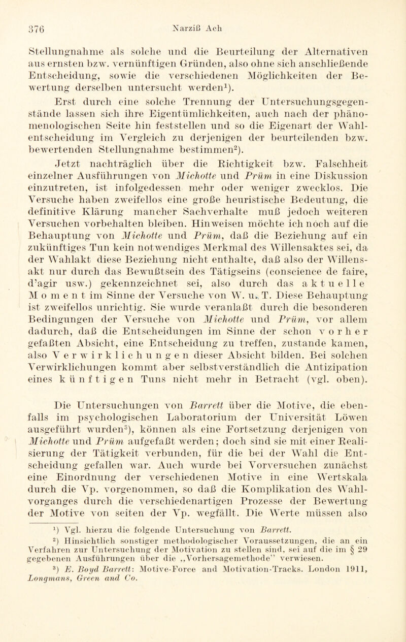 Stellungnahme als solche und die Beurteilung der Alternativen aus ernsten bzw. vernünftigen Gründen, also ohne sich anschließende Entscheidung, sowie die verschiedenen Möglichkeiten der Be¬ wertung derselben untersucht werden1). Erst durch eine solche Trennung der Untersuchungsgegen¬ stände lassen sich ihre Eigentümlichkeiten, auch nach der phäno¬ menologischen Seite hin feststellen und so die Eigenart der Wahl¬ entscheidung im Vergleich zu derjenigen der beurteilenden bzw. bewertenden Stellungnahme bestimmen2). Jetzt nachträglich über die Richtigkeit bzw. Falschheit einzelner Ausführungen von MicJiotte und Prüm in eine Diskussion einzutreten, ist infolgedessen mehr oder weniger zwecklos. Die Versuche haben zweifellos eine große heuristische Bedeutung, die definitive Klärung mancher Sachverhalte muß jedoch weiteren Versuchen Vorbehalten bleiben. Hinweisen möchte ich noch auf die Behauptung von MicJiotte und Prüm, daß die Beziehung auf ein zukünftiges Tun kein notwendiges Merkmal des Willensaktes sei, da der Wahlakt diese Beziehung nicht enthalte, daß also der Willens¬ akt nur durch das Bewußtsein des Tätigseins (conscience de faire, d’a.gir usw.) gekennzeichnet sei, also durch das aktuelle M o m e n t im Sinne der Versuche von W. ik T. Diese Behauptung ist zweifellos unrichtig. Sie wurde veranlaßt durch die besonderen Bedingungen der Versuche von MicJiotte und Prüm, vor allem dadurch, daß die Entscheidungen im Sinne der schon v o r h e r gefaßten Absicht, eine Entscheidung zu treffen, zustande kamen, also V erwirklichungen dieser Absicht bilden. Bei solchen Verwirklichungen kommt aber selbstverständlich die Antizipation eines künftigen Tuns nicht mehr in Betracht (vgl. oben). Die Untersuchungen von Barrett über die Motive, die eben¬ falls im psychologischen Laboratorium der Universität Löwen ausgeführt wurden3), können als eine Fortsetzung derjenigen von MicJiotte und Prüm aufgefaßt werden; doch sind sie mit einer Reali¬ sierung der Tätigkeit verbunden, für die bei der Wahl die Ent¬ scheidung gefallen war. Auch wurde bei Vorversuchen zunächst eine Einordnung der verschiedenen Motive in eine Wert Skala durch die Vp. vorgenommen, so daß die Komplikation des Wahl¬ vorganges durch die verschiedenartigen Prozesse der Bewertung der Motive von seiten der Vp. wegfällt. Die Werte müssen also 1) Vgl. hierzu die folgende Untersuchung von Barrett. 2) Hinsichtlich sonstiger methodologischer Voraussetzungen, die an ein Verfahren zur Untersuchung der Motivation zu stellen sind, sei auf die im § 29 gegebenen Ausführungen über die ,,Vorhersagemethode'’ verwiesen. 3) E. Boyd Barrett: Motive-Force and Motivation-Tracks. London 1911, Longmans, Green and Co.
