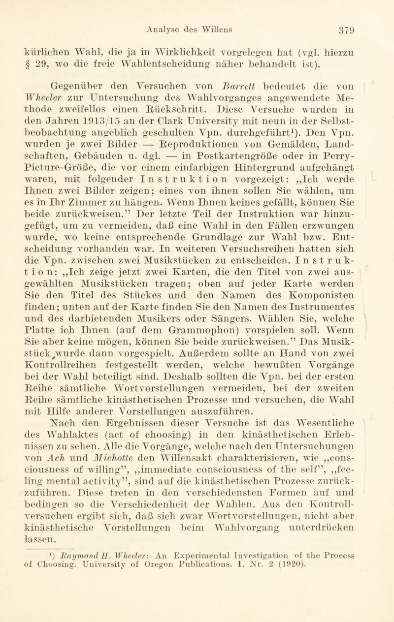 kürlichen Wahl, die ja in Wirklichkeit Vorgelegen hat (vgl. hierzu § 29, wo die freie Wahlentscheidung näher behandelt ist). Gegenüber den Versuchen von Barrett bedeutet die von Wheeler zur Untersuchung des Wahlvorganges angewendete Me¬ thode zweifellos einen Rückschritt. Diese Versuche wurden in den Jahren 1913/15 an der Clark University mit neun in der Selbst¬ beobachtung angeblich geschulten Vpn. durchgeführt1). Den Vpn. wurden je zwei Bilder — Reproduktionen von Gemälden, Land¬ schaften, Gebäuden u. dgl. — in Postkartengröße oder in Perry- Picture-Größe, die vor einem einfarbigen Hintergrund aufgehängt waren, mit folgender Instruktion vorgezeigt: ,,Ich werde Ihnen zwei Bilder zeigen; eines von ihnen sollen Sie wählen, um es in Ihr Zimmer zu hängen. Wenn Ihnen keines gefällt, können Sie beide zurückweisen.” Der letzte Teil der Instruktion war hinzu¬ gefügt, um zu vermeiden, daß eine Wahl in den Fällen erzwungen wurde, wo keine entsprechende Grundlage zur Wahl bzw. Ent¬ scheidung vorhanden war. In weiteren Versuchsreihen hatten sich die Vpn. zwischen zwei Musikstücken zu entscheiden. Instruk¬ tion: ,,Ich zeige jetzt zwei Karten, die den Titel von zwei aus¬ gewählten Musikstücken tragen; oben auf jeder Karte werden Sie den Titel des Stückes und den Kamen des Komponisten finden; unten auf der Karte finden Sie den Kamen des Instrumentes und des darbietenden Musikers oder Sängers. Wählen Sie, welche Platte ich Ihnen (auf dem Grammophon) Vorspielen soll. Wenn Sie aber keine mögen, können Sie beide zurückweisen.” Das Musik¬ stück ^wurde dann vorgespielt. Außerdem sollte an Hand von zwei Kontrollreihen festgestellt werden, welche bewußten Vorgänge bei der Wahl beteiligt sind. Deshalb sollten die Vpn. bei der ersten Reihe sämtliche Wortvorstellungen vermeiden, bei der zweiten Reihe sämtliche kinästhetischen Prozesse und versuchen, die Wahl mit Hilfe anderer Vorstellungen auszuführen. Kach den Ergebnissen dieser Versuche ist das Wesentliche des Wahlaktes (act of choosing) in den kinästhetischen Erleb¬ nissen zu sehen. Alle die Vorgänge, welche nach den Untersuchungen von Ach und Michotte den Willensakt charakterisieren, wie ,,cons- ciousness of willing”, ,,immediate consciousness of the seif”, ,Ree¬ ling mental activity”, sind auf die kinästhetischen Prozesse zurück¬ zuführen. Diese treten in den verschiedensten Formen auf und bedingen so die Verschiedenheit der Wahlen. Aus den Kontroll- versuchen ergibt sich, daß sich zwar Wortvorstellungen, nicht aber kinästhetische Vorstellungen beim Wahlvorgang unterdrücken lassen. b Raymond H. Wheeler: An Experimental Investigation of tlie Process of Choosing. University of Oregon Publications. 1. Nr. 2 (1920).