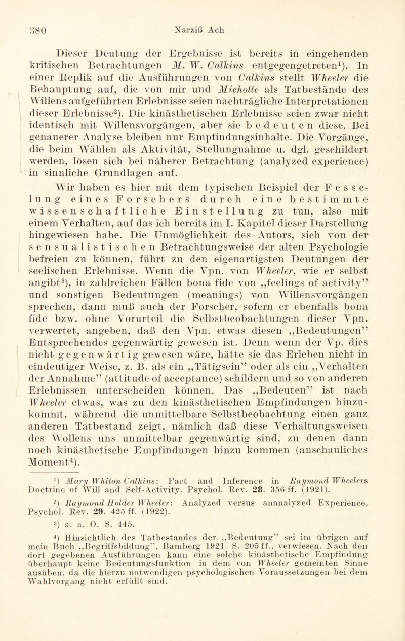 Dieser Deutung der Ergebnisse ist bereits in eingehenden kritischen Betrachtungen M. W. Callcins entgegengetreten1). In einer Beplik auf die Ausführungen von Calhins stellt Wheeler die Behauptung auf, die von mir und Michotte als Tatbestände des Willens aufgeführten Erlebnisse seien nachträgliche Interpretationen dieser Erlebnisse2). Die kinästhetischen Erlebnisse seien zwar nicht identisch mit Willensvorgängen, aber sie bedeuten diese. Bei genauerer Analyse bleiben nur Empfindungsinhalte. Die Vorgänge, die beim Wählen als Aktivität, Stellungnahme u. dgl. geschildert werden, lösen sich bei näherer Betrachtung (analyzed experience) in sinnliche Grundlagen auf. Wir haben es hier mit dem typischen Beispiel der Fesse¬ lung eines Forschers durch eine bestimmte wissenschaftliche Einstellung zu tun, also mit einem Verhalten, auf das ich bereits im I. Kapitel dieser Darstellung hingewiesen habe. Die Unmöglichkeit des Autors, sich von der sensualistischen Betrachtungsweise der alten Psychologie befreien zu können, führt zu den eigenartigsten Deutungen der seelischen Erlebnisse. Wenn die Vpn. von Wheeler, wie er selbst angibt3), in zahlreichen Fällen bona fide von ,,feelings of activity” und sonstigen Bedeutungen (meanings) von Willensvorgängen sprechen, dann muß auch der Forscher, sofern er ebenfalls bona fide bzw. ohne Vorurteil die Selbstbeobachtungen dieser Vpn. verwertet, angeben, daß den Vpn. etwas diesen ,,Bedeutungen” Entsprechendes gegenwärtig gewesen ist. Denn wenn der Vp. dies nicht gegenwärtig gewesen wäre, hätte sie das Erleben nicht in eindeutiger Weise, z. B. als ein ,,Tätigsein” oder als ein ,,Verhalten der Annahme” (attitude of acceptance) schildern und so von anderen Erlebnissen unterscheiden können. Das ,,Bedeuten” ist nach Wheeler etwas, was zu den kinästhetischen Empfindungen hinzu¬ kommt, während die unmittelbare Selbstbeobachtung einen ganz anderen Tatbestand zeigt, nämlich daß diese Verhaltungsweisen des Wollens uns unmittelbar gegenwärtig sind, zu denen dann noch kinästhetische Empfindungen hinzu kommen (anschauliches Moment4). x) Mary Whiton Callcins: Fact and Inference in Raymond Wheelers Doctrine of Will and Self-Activity. Psychol. Rev. 28. 356 ff. (1921). 2) Raymond Holder Wheeler’. Analyzed versus ananalyzed Experience. Psychol. Rev. 29. 425 ff. (1922). 3) a. a. 0. S. 445. 4) Hinsichtlich des Tatbestandes der „Bedeutung” sei im übrigen auf mein Buch „Begriffsbildung”, Bamberg 1921. S. 205 ff., verwiesen. Nach den dort gegebenen Ausführungen kann eine solche kinästhetische Empfindung überhaupt keine Bedeutungsfunktion in dem von Wheeler gemeinten Sinne ausüben, da die hierzu notwendigen psychologischen Voraussetzungen bei dem Wahlvorgang nicht erfüllt sind.