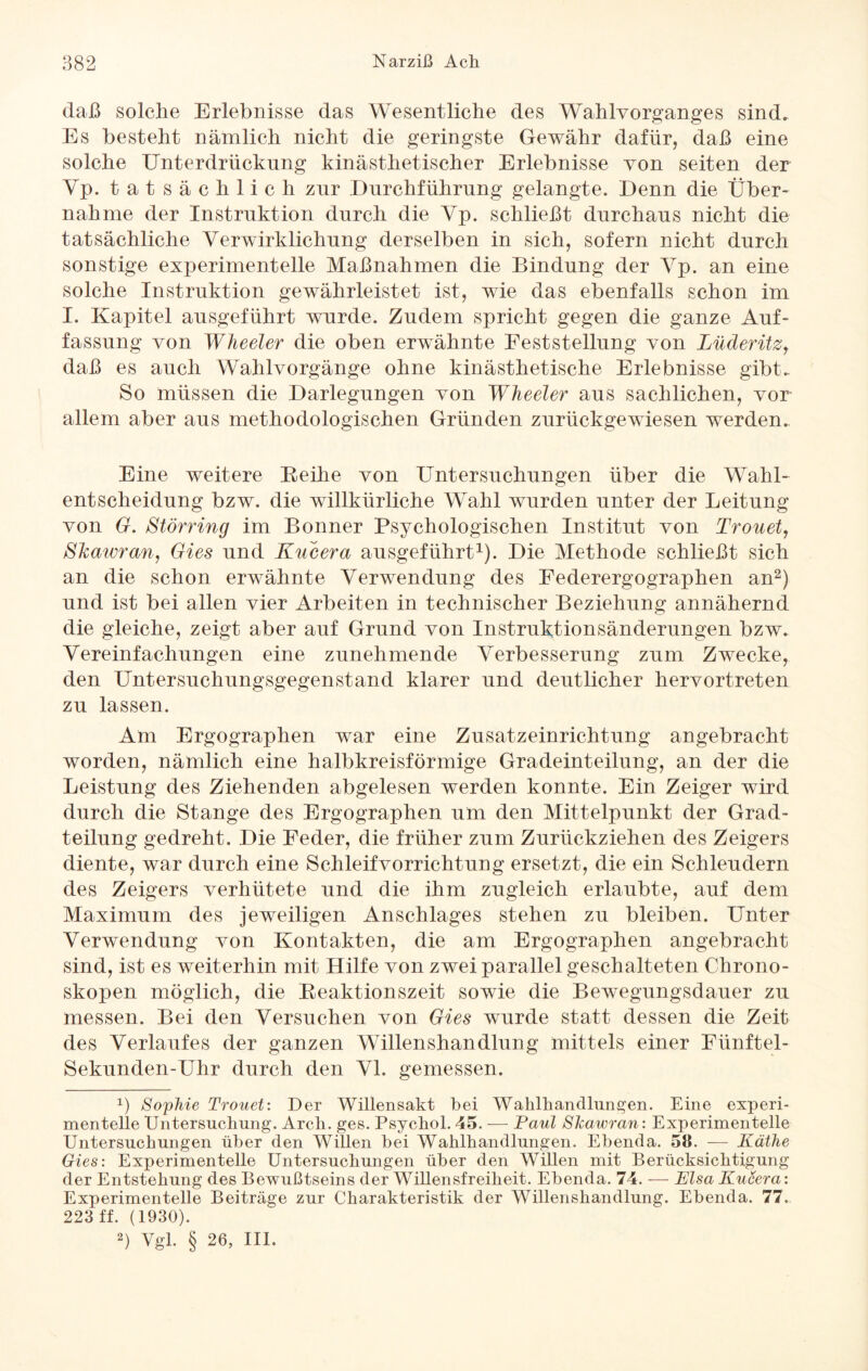 daß solche Erlebnisse das Wesentliche des Wahlvorganges sind. Es besteht nämlich nicht die geringste Gewähr dafür, daß eine solche Unterdrückung kinästhetischer Erlebnisse von seiten der Yp. tatsächlich zur Durchführung gelangte. Denn die Über¬ nahme der Instruktion durch die Yp. schließt durchaus nicht die tatsächliche Yerwirklichung derselben in sich, sofern nicht durch sonstige experimentelle Maßnahmen die Bindung der Yp. an eine solche Instruktion gewährleistet ist, wie das ebenfalls schon im I. Kapitel ausgeführt wurde. Zudem spricht gegen die ganze Auf¬ fassung von Wheeler die oben erwähnte Feststellung von Lüderitz, daß es auch Wahlvorgänge ohne kinästhetische Erlebnisse gibt. So müssen die Darlegungen von Wheeler aus sachlichen, vor allem aber aus methodologischen Gründen zurückgewiesen werden. Eine weitere Reihe von Untersuchungen über die Wahl¬ entscheidung bzw. die willkürliche Wahl wurden unter der Leitung von G. Störring im Bonner Psychologischen Institut von Trouet, Shawran, Gies und Kucera ausgeführt1). Die Methode schließt sich an die schon erwähnte Verwendung des Eederergographen an2) und ist bei allen vier Arbeiten in technischer Beziehung annähernd die gleiche, zeigt aber auf Grund von Instruktionsänderungen bzw. Vereinfachungen eine zunehmende Verbesserung zum Zwecke, den Untersuchungsgegenstand klarer und deutlicher hervortreten zu lassen. Am Ergographen war eine Zusatzeinrichtung angebracht worden, nämlich eine halbkreisförmige Gradeinteilung, an der die Leistung des Ziehenden abgelesen werden konnte. Ein Zeiger wird durch die Stange des Ergographen um den Mittelpunkt der Grad¬ teilung gedreht. Die Eeder, die früher zum Zurückziehen des Zeigers diente, war durch eine Schleifvorrichtung ersetzt, die ein Schleudern des Zeigers verhütete und die ihm zugleich erlaubte, auf dem Maximum des jeweiligen Anschlages stehen zu bleiben. Unter Verwendung von Kontakten, die am Ergographen angebracht sind, ist es weiterhin mit Hilfe von zwei parallel geschalteten Clirono- skopen möglich, die Reaktionszeit sowie die Bewegungsdauer zu messen. Bei den Versuchen von Gies wurde statt dessen die Zeit des Verlaufes der ganzen Willenshandlung mittels einer Fünftel- Sekunden-Uhr durch den VI. gemessen. x) Sophie Trouet: Der Willensakt bei Wahlhandlungen. Eine experi¬ mentelle Untersuchung. Arch. ges. Psychol. 45. — Paul Shawran: Experimentelle Untersuchungen über den Willen bei Wahlhandlungen. Ebenda. 58. — Käthe Gies: Experimentelle Untersuchungen über den Willen mit Berücksichtigung der Entstehung des Bewußtseins der Willensfreiheit. Ebenda. 74. — Elsa Kucera: Experimentelle Beiträge zur Charakteristik der Willenshandlung. Ebenda. 77. 223 ff. (1930). 2) Vgl. § 26, III.