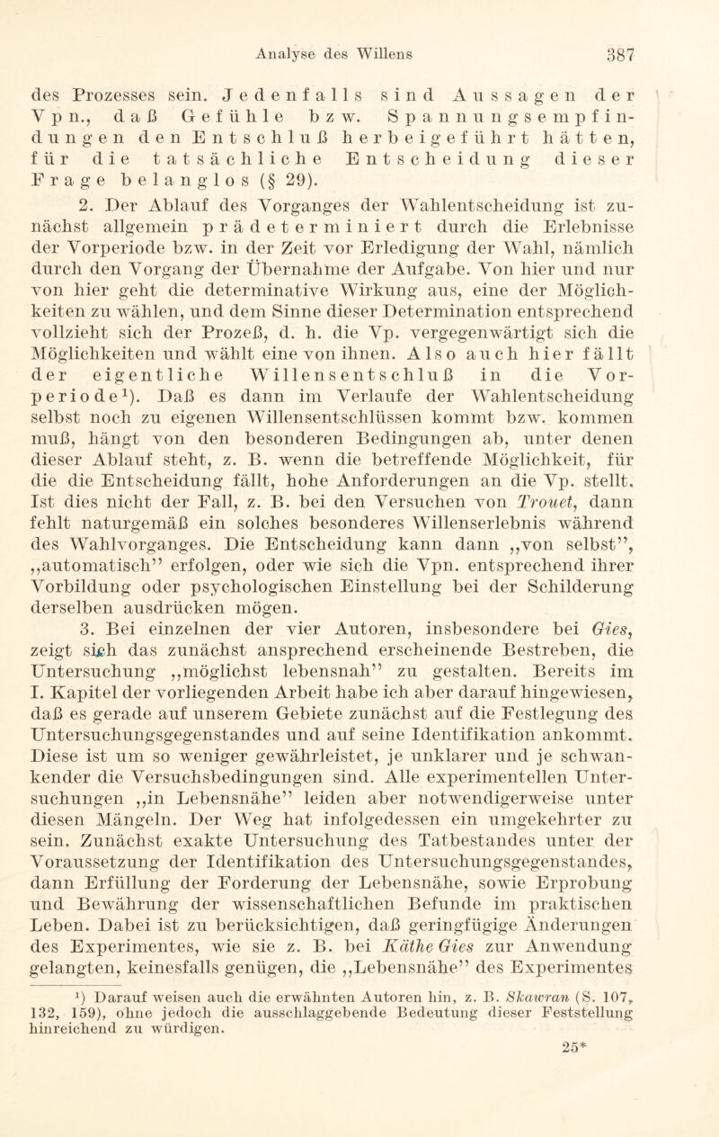 des Prozesses sein. Jedenfalls sind Ans sagen der V p n., daß Gefühle bzw. Spann ungsempfin- du n gen den Entschluß herbeigef iihrt hätten, für die tatsächliche Entscheidung dieser Frage belanglos (§ 29). 2. Der Ablauf des Vorganges der WahlentScheidung ist zu¬ nächst allgemein prädeterminiert durch die Erlebnisse der Vorperiode bzw. in der Zeit vor Erledigung der Wahl, nämlich durch den Vorgang der Übernahme der Aufgabe. Von hier und nur von hier geht die determinative Wirkung aus, eine der Möglich¬ keiten zu wählen, und dem Sinne dieser Determination entsprechend vollzieht sich der Prozeß, d. h. die Vp. vergegenwärtigt sich die Möglichkeiten und wählt eine von ihnen. Also auch hier fällt der eigentliche Willensentschluß in die Vor¬ periode1). Daß es dann im Verlaufe der Wahlentscheidung selbst noch zu eigenen Willensentschlüssen kommt bzw. kommen muß, hängt von den besonderen Bedingungen ab, unter denen dieser Ablauf steht, z. B. wenn die betreffende Möglichkeit, für die die Entscheidung fällt, hohe Anforderungen an die Vp. stellt. Ist dies nicht der Fall, z. B. bei den Versuchen von Trouet, dann fehlt naturgemäß ein solches besonderes Willenserlebnis während des Wahlvorganges. Die Entscheidung kann dann ,,von selbst”, ,,automatisch” erfolgen, oder wie sich die Vpn. entsprechend ihrer Vorbildung oder psychologischen Einstellung bei der Schilderung derselben ausdrücken mögen. 3. Bei einzelnen der vier Autoren, insbesondere bei Gies, zeigt sich das zunächst ansprechend erscheinende Bestreben, die Untersuchung ,,möglichst lebensnah” zu gestalten. Bereits im I. Kapitel der vorliegenden Arbeit habe ich aber darauf hingewiesen, daß es gerade auf unserem Gebiete zunächst auf die Festlegung des Untersuchungsgegenstandes und auf seine Identifikation ankommt. Diese ist um so weniger gewährleistet, je unklarer und je schwan¬ kender die Versuchsbedingungen sind. Alle experimentellen Unter¬ suchungen ,,in Lebensnähe” leiden aber notwendigerweise unter diesen Mängeln. Der Weg hat infolgedessen ein umgekehrter zu sein. Zunächst exakte Untersuchung des Tatbestandes unter der Voraussetzung der Identifikation des Untersuchungsgegenstandes, dann Erfüllung der Forderung der Lebensnähe, sowie Erprobung und Bewährung der wissenschaftlichen Befunde im praktischen Leben. Dabei ist zu berücksichtigen, daß geringfügige Änderungen des Experimentes, wie sie z. B. bei Käthe Gies zur Anwendung gelangten, keinesfalls genügen, die ,,Lebensnähe” des Experimentes p Darauf weisen auch die erwähnten Autoren hin, z. B. Skawran (S. 107,. 132, 159), ohne jedoch die ausschlaggebende Bedeutung dieser Feststellung hinreichend zu würdigen. 25*
