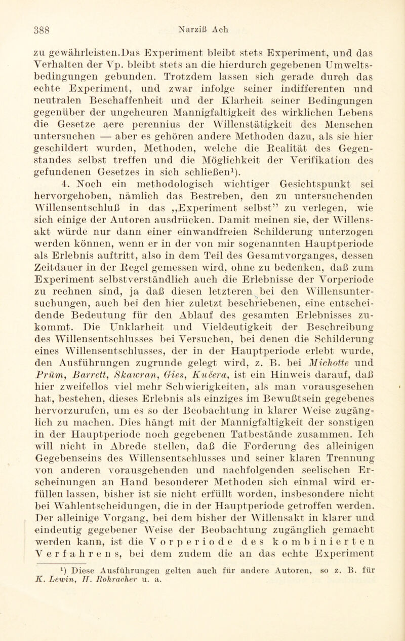 zu gewährleisten.Das Experiment bleibt stets Experiment, und das Verhalten der Vp. bleibt stets an die hierdurch gegebenen Umwelts¬ bedingungen gebunden. Trotzdem lassen sich gerade durch das echte Experiment, und zwar infolge seiner indifferenten und neutralen Beschaffenheit und der Klarheit seiner Bedingungen gegenüber der ungeheuren Mannigfaltigkeit des wirklichen Lebens die Gesetze aere perennius der Willenstätigkeit des Menschen untersuchen — aber es gehören andere Methoden dazu, als sie hier geschildert wurden, Methoden, welche die Bealität des Gegen¬ standes selbst treffen und die Möglichkeit der Verifikation des gefundenen Gesetzes in sich schließen1). 4. Koch ein methodologisch wichtiger Gesichtspunkt sei hervorgehoben, nämlich das Bestreben, den zu untersuchenden Willensentschluß in das ,,Experiment selbst” zu verlegen, wie sich einige der Autoren ausdrücken. Damit meinen sie, der Willens¬ akt würde nur dann einer einwandfreien Schilderung unterzogen werden können, wenn er in der von mir sogenannten Hauptperiode als Erlebnis auftritt, also in dem Teil des Gesamtvorganges, dessen Zeitdauer in der Regel gemessen wird, ohne zu bedenken, daß zum Experiment selbstverständlich auch die Erlebnisse der Vorperiode zu rechnen sind, ja daß diesen letzteren bei den Willensunter¬ suchungen, auch bei den hier zuletzt beschriebenen, eine entschei¬ dende Bedeutung für den Ablauf des gesamten Erlebnisses zu¬ kommt. Die Unklarheit und Vieldeutigkeit der Beschreibung des Willensentschlusses bei Versuchen, bei denen die Schilderung eines Willensentschlusses, der in der Hauptperiode erlebt wurde, den Ausführungen zugrunde gelegt wird, z. B. bei Michotte und Prüm, Barrett, Skawran, Gies, Kucera, ist ein Hinweis darauf, daß hier zweifellos viel mehr Schwierigkeiten, als man vorausgesehen hat, bestehen, dieses Erlebnis als einziges im Bewußtsein gegebenes hervorzurufen, um es so der Beobachtung in klarer Weise zugäng¬ lich zu machen. Dies hängt mit der Mannigfaltigkeit der sonstigen in der Hauptperiode noch gegebenen Tatbestände zusammen. Ich will nicht in Abrede stellen, daß die Forderung des alleinigen Gegebenseins des Willensentschlusses und seiner klaren Trennung von anderen vorausgehenden und nachfolgenden seelischen Er¬ scheinungen an Hand besonderer Methoden sich einmal wird er¬ füllen lassen, bisher ist sie nicht erfüllt worden, insbesondere nicht bei Wahlentscheidungen, die in der Hauptperiode getroffen werden. Der alleinige Vorgang, bei dem bisher der Willensakt in klarer und eindeutig gegebener Weise der Beobachtung zugänglich gemacht werden kann, ist die Vorperiode des kombinierten V erfahren s, bei dem zudem die an das echte Experiment x) Diese Ausführungen gelten auch für andere Autoren, so z. B. für K. Lewin, H. Bohracher u. a.