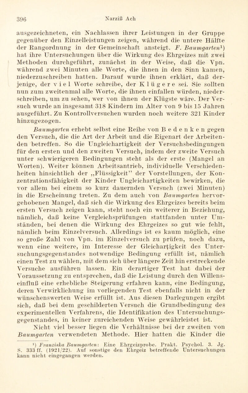 ausgezeichneten, ein Nachlassen ihrer Leistungen in der Gruppe gegenüber den Einzelleistungen zeigen, während die untere Hälfte der Bangordnung in der Gemeinschaft ansteigt. F. Baumgarten1) hat ihre Untersuchungen über die Wirkung des Ehrgeizes mit zwei Methoden durchgeführt, zunächst in der Weise, daß die Ypn. während zwei Minuten alle Worte, die ihnen in den Sinn kamen, niederzuschreiben hatten. Darauf wurde ihnen erklärt, daß der¬ jenige, der viel Worte schreibe, der Klügere sei. Sie sollten nun zum zweitenmal alle Worte, die ihnen einfallen würden, nieder¬ schreiben, um zu sehen, wer von ihnen der Klügste wäre. Der Ver¬ such wurde an insgesamt 318 Kindern im Alter von 9 bis 15 Jahren ausgeführt. Zu Kontrollversuchen wurden noch weitere 321 Kinder hinzugezogen. Baumgarten erhebt selbst eine Beihe von Bedenken gegen den Versuch, die die Art der Arbeit und die Eigenart der Arbeiten¬ den betreffen. So die Ungleichartigkeit der Versuchsbedingungen für den ersten und den zweiten Versuch, indem der zweite Versuch unter schwierigeren Bedingungen steht als der erste (Mangel an Worten). Weiter können Arbeitsantrieb, individuelle Verschieden¬ heiten hinsichtlich der ,,Flüssigkeit” der Vorstellungen, der Kon¬ zentrationsfähigkeit der Kinder Ungleichartigkeiten bewirken, die vor allem bei einem so kurz dauernden Versuch (zwei Minuten) in die Erscheinung treten. Zu dem auch von Baumgarten hervor¬ gehobenen Mangel, daß sich die Wirkung des Ehrgeizes bereits beim ersten Versuch zeigen kann, steht noch ein weiterer in Beziehung, nämlich, daß keine Vergleichsprüfungen stattfanden unter Um¬ ständen, bei denen die Wirkung des Ehrgeizes so gut wie fehlt, nämlich beim Einzelversuch. Allerdings ist es kaum möglich, eine so große Zahl von Vpn. im Einzelversuch zu prüfen, noch dazu, wenn eine weitere, im Interesse der Gleichartigkeit des Unter¬ suchungsgegenstandes notwendige Bedingung erfüllt ist, nämlich einen Test zu wählen, mit dem sich über längere Zeit hin erstreckende Versuche ausführen lassen. Ein derartiger Test hat dabei der Voraussetzung zu entsprechen, daß die Leistung durch den Willens¬ einfluß eine erhebliche Steigerung erfahren kann, eine Bedingung, deren Verwirklichung im vorliegenden Test ebenfalls nicht in der wünschenswerten Weise erfüllt ist. Aus diesen Darlegungen ergibt sich, daß bei dem geschilderten Versuch die Grundbedingung des experimentellen Verfahrens, die Identifikation des Untersuchungs¬ gegenstandes, in keiner zureichenden Weise gewährleistet ist. Nicht viel besser liegen die Verhältnisse bei der zweiten von Baumgarten verwendeten Methode. Hier hatten die Kinder die x) Franziska Baumgarten: Eine Ehrgeizprobe. Prakt. Psycliol. 3. Jg. S. 333 ff. (1921/22). Auf sonstige den Ehrgeiz betreffende Untersuchungen kann nicht eingegangen werden.
