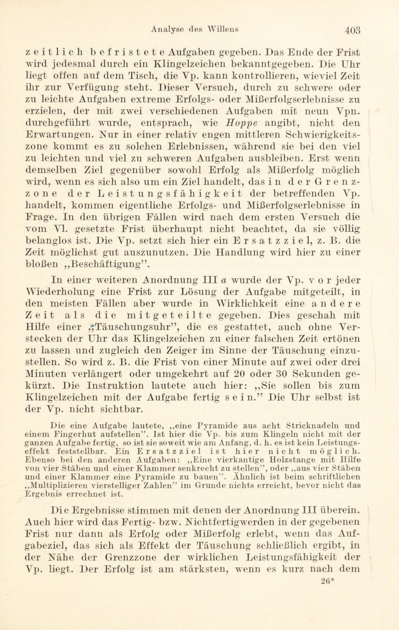 zeitlich befristete Aufgaben gegeben. Das Ende der Frist wird jedesmal durch ein Klingelzeichen bekanntgegeben. Die Uhr liegt offen auf dem Tisch, die Yp. kann kontrollieren, wieviel Zeit ihr zur Verfügung steht. Dieser Versuch, durch zu schwere oder zu leichte Aufgaben extreme Erfolgs- oder Mißerfolgserlebnisse zu erzielen, der mit zwei verschiedenen Aufgaben mit neun Vpm durchgeführt wurde, entsprach, wie Hoppe angibt, nicht den Erwartungen. Kur in einer relativ engen mittleren Schwierigkeit s- zone kommt es zu solchen Erlebnissen, während sie bei den viel zu leichten und viel zu schweren Aufgaben ausbleiben. Erst wenn demselben Ziel gegenüber sowohl Erfolg als Mißerfolg möglich wird, wenn es sich also um ein Ziel handelt, das in der Grenz¬ zone der Leistungsfähigkeit der betreffenden Vp. handelt, kommen eigentliche Erfolgs- und Mißerfolgserlebnisse in Frage. In den übrigen Fällen wird nach dem ersten Versuch die vom VI. gesetzte Frist überhaupt nicht beachtet, da sie völlig belanglos ist. Die Vp. setzt sich hier ein Ersatzziel, z. B. die Zeit möglichst gut auszunutzen. Die Handlung wird hier zu einer bloßen „Beschäftigung”. In einer weiteren Anordnung III a wurde der Vp. vor jeder Wiederholung eine Frist zur Lösung der Aufgabe mitgeteilt, in den meisten Fällen aber wurde in Wirklichkeit eine andere Zeit als die mitgeteilte gegeben. Dies geschah mit Hilfe einer ,7Täuschungsuhr”, die es gestattet, auch ohne Ver¬ stecken der Uhr das Klingelzeichen zu einer falschen Zeit ertönen zu lassen und zugleich den Zeiger im Sinne der Täuschung einzu¬ stellen. So wird z. B. die Frist von einer Minute auf zwei oder drei Minuten verlängert oder umgekehrt auf 20 oder 30 Sekunden ge¬ kürzt. Die Instruktion lautete auch hier: „Sie sollen bis zum Klingelzeichen mit der Aufgabe fertig sein.” Die Uhr selbst ist der Vp. nicht sichtbar. Die eine Aufgabe lautete, ,,eine Pyramide aus aclit Stricknadeln und einem Fingerkut aufstellen”. Ist hier die Vp. bis zum Klingeln nickt mit der ganzen Aufgabe fertig, so ist sie soweit wie am Anfang, d. k. es ist kein Leistungs¬ effekt feststellbar. Ein Ersatzziel ist kier nickt möglich. Ebenso bei den anderen Aufgaben: ,,Eine vierkantige Holzstange mit Hilfe von vier Stäben und einer Klammer senkreckt zu stellen”, oder ,,aus vier Stäben und einer Klammer eine Pyramide zu bauen”. Äknlick ist beim schriftlichen ,,Multiplizieren vierstelliger Zahlen” im Grunde nichts erreicht, bevor nickt das Ergebnis errechnet ist. Die Ergebnisse stimmen mit denen der Anordnung III überein. Auch hier wird das Fertig- bzw. Kichtfertigwerden in der gegebenen Frist nur dann als Erfolg oder Mißerfolg erlebt, wenn das Auf¬ gabeziel, das sich als Effekt der Täuschung schließlich ergibt, in der Kähe der Grenzzone der wirklichen Leistungsfähigkeit der Vp. liegt. Der Erfolg ist am stärksten, wenn es kurz nach dem 26*
