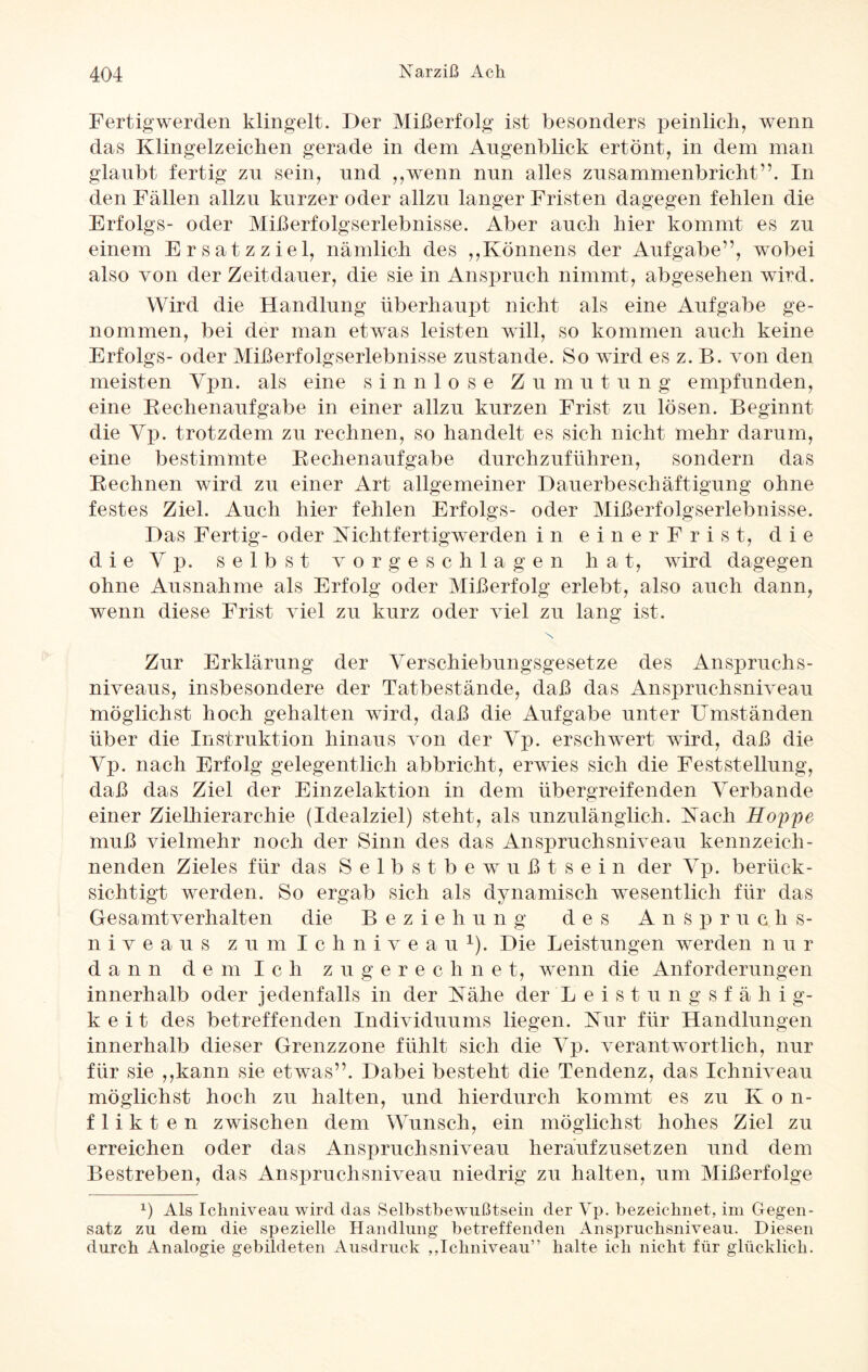 Fertigwerden klingelt. Der Mißerfolg ist besonders peinlich, wenn das Klingelzeichen gerade in dem Augenblick ertönt, in dem man glaubt fertig zu sein, und „wenn nun alles zusammenbricht”. In den Fällen allzu kurzer oder allzu langer Fristen dagegen fehlen die Erfolgs- oder Mißerfolgserlebnisse. Aber auch hier kommt es zu einem Ersatzziel, nämlich des ,,Könnens der Aufgabe”, wobei also von der Zeitdauer, die sie in Anspruch nimmt, abgesehen wird. Wird die Handlung überhaupt nicht als eine Aufgabe ge¬ nommen, bei der man etwas leisten will, so kommen auch keine Erfolgs- oder Mißerfolgserlebnisse zustande. So wird es z. B. von den meisten Ypn. als eine sinnlose Zu m u t u n g empfunden, eine Rechenaufgabe in einer allzu kurzen Frist zu lösen. Beginnt die Vp. trotzdem zu rechnen, so handelt es sich nicht mehr darum, eine bestimmte Rechenaufgabe durchzuführen, sondern das Rechnen wird zu einer Art allgemeiner Dauerbeschäftigung ohne festes Ziel. Auch hier fehlen Erfolgs- oder Mißerfolgserlebnisse. Das Fertig- oder Nichtfertigwerden in einer Frist, die d i e V p. selbst vorgeschlagen hat, wird dagegen ohne Ausnahme als Erfolg oder Mißerfolg erlebt, also auch dann, wenn diese Frist viel zu kurz oder viel zu lang ist. X Zur Erklärung der Verschiebungsgesetze des Anspruchs¬ niveaus, insbesondere der Tatbestände, daß das Anspruchsniveau möglichst hoch gehalten wird, daß die Aufgabe unter Umständen über die Instruktion hinaus von der Vp. erschwert wird, daß die Vp. nach Erfolg gelegentlich abbricht, erwies sich die Feststellung, daß das Ziel der Einzelaktion in dem übergreifenden Verbände einer Zielhierarchie (Idealziel) steht, als unzulänglich. Nach Hoppe muß vielmehr noch der Sinn des das Anspruchsniveau kennzeich¬ nenden Zieles für das Selbstbewußtsein der Vp. berück¬ sichtigt werden. So ergab sich als dynamisch wesentlich für das Gesamtverhalten die Beziehung des An s p r u c li s- n i v e a u s zum Ichniveau1). Die Leistungen werden n u r dann d e m I c h zugerechnet, wenn die Anforderungen innerhalb oder jedenfalls in der Nähe der L e i s t u n g s f ä h i g- k e i t des betreffenden Individuums liegen. Nur für Handlungen innerhalb dieser Grenzzone fühlt sich die Vp. verantwortlich, nur für sie ,,kann sie etwas”. Dabei besteht die Tendenz, das Ichniveau möglichst hoch zu halten, und hierdurch kommt es zu K o n- f 1 i k t e n zwischen dem Wunsch, ein möglichst hohes Ziel zu erreichen oder das Anspruchsniveau herüufzusetzen und dem Bestreben, das Anspruchsniveau niedrig zu halten, um Mißerfolge x) Als Ichniveau wird das Selbstbewußtsein der Vp. bezeichnet, im Gegen¬ satz zu dem die spezielle Handlung betreffenden Anspruchsniveau. Diesen durch Analogie gebildeten Ausdruck ,,Ichniveau” halte ich nicht für glücklich.
