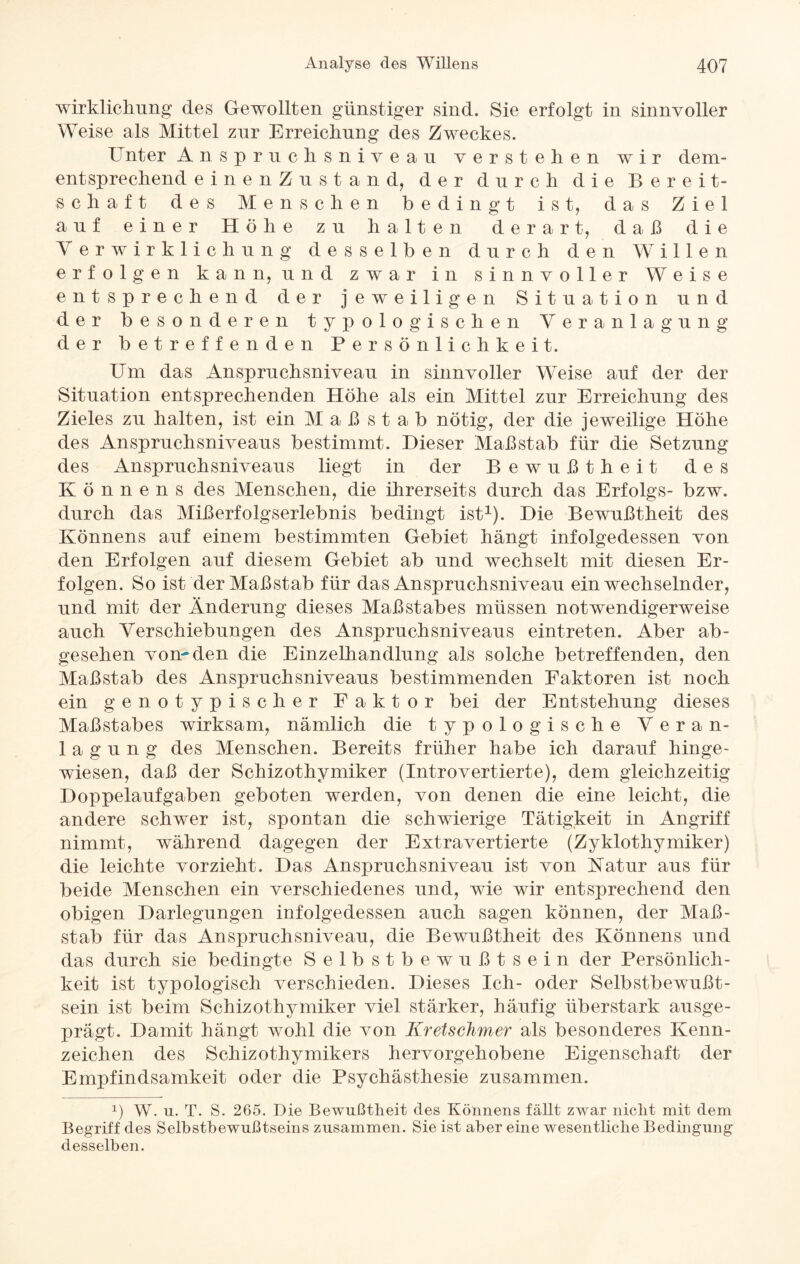 wirklichung des Gewollten günstiger sind. Sie erfolgt in sinnvoller Weise als Mittel zur Erreichung des Zweckes. Unter Anspruclisniveau verstehen wir dem¬ entsprechend einenZustand, der durch die Bereit¬ schaft des Menschen bedingt ist, das Ziel auf einer Höhe zu halten derart, daß die Verwirklichung desselben durch den Willen erfolgen kann, und zwar in sinnvoller Weise entsprechend der jeweiligen Situation und der besonderen typologischen Veranlagung der betreffenden Persönlichkeit. Um das Anspruchsniveau in sinnvoller Weise auf der der Situation entsprechenden Höhe als ein Mittel zur Erreichung des Zieles zu halten, ist ein M a ß s t a b nötig, der die jeweilige Höhe des Anspruchsniveaus bestimmt. Dieser Maßstab für die Setzung des Anspruchsniveaus liegt in der Bewußtheit des Könnens des Menschen, die ihrerseits durch das Erfolgs- bzw. durch das Mißerfolgserlebnis bedingt ist1). Die Bewußtheit des Könnens auf einem bestimmten Gebiet hängt infolgedessen von den Erfolgen auf diesem Gebiet ab und wechselt mit diesen Er¬ folgen. So ist der Maßstab für das Anspruchsniveau ein wechselnder, und mit der Änderung dieses Maßstabes müssen notwendigerweise auch Verschiebungen des Anspruchsniveaus eintreten. Aber ab¬ gesehen vom den die Einzelhandlung als solche betreffenden, den Maßstab des Anspruchsniveaus bestimmenden Faktoren ist noch ein genotypischer Faktor bei der Entstehung dieses Maßstabes wirksam, nämlich die typo logische Veran¬ lagung des Menschen. Bereits früher habe ich darauf hinge¬ wiesen, daß der Schizothymiker (Introvertierte), dem gleichzeitig Doppelaufgaben geboten werden, von denen die eine leicht, die andere schwer ist, spontan die schwierige Tätigkeit in Angriff nimmt, während dagegen der Extra vertierte (Zyklothymiker) die leichte vorzieht. Das Anspruchsniveau ist von Katur aus für beide Menschen ein verschiedenes und, wie wir entsprechend den obigen Darlegungen infolgedessen auch sagen können, der Maß¬ stab für das Anspruchsniveau, die Bewußtheit des Könnens und das durch sie bedingte Selbstbewußtsein der Persönlich¬ keit ist typologisch verschieden. Dieses Ich- oder Selbstbewußt¬ sein ist beim Schizothymiker viel stärker, häufig überstark ausge¬ prägt. Damit hängt wohl die von Kretschmer als besonderes Kenn¬ zeichen des Schizothymikers hervorgehobene Eigenschaft der Empfindsamkeit oder die Psychästhesie zusammen. x) W. u. T. S. 265. Die Bewußtheit des Könnens fällt zwar nicht mit dem Begriff des Selbstbewußtseins zusammen. Sie ist aber eine wesentliche Bedingung desselben.