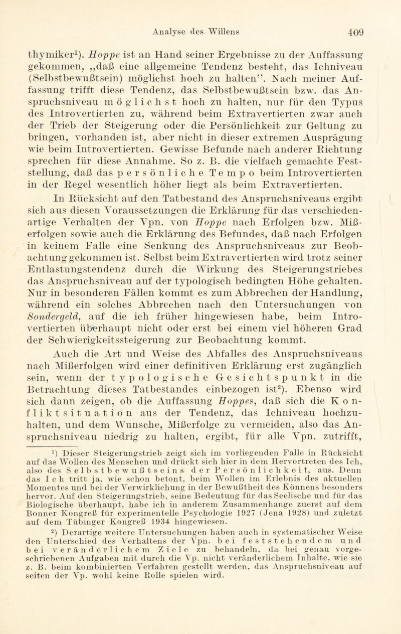 thymiker1). Hoppe ist an Hand seiner Ergebnisse zu der Auffassung gekommen, „daß eine allgemeine Tendenz besteht, das Ichniveau (Selbstbewußtsein) möglichst hoch zu halten”. Nach meiner Auf¬ fassung trifft diese Tendenz, das Selbstbewußtsein bzw. das An¬ spruchsniveau möglichst hoch zu halten, nur für den Typus des Introvertierten zu, während beim Extravertierten zwar auch der Trieb der Steigerung oder die Persönlichkeit zur Geltung zu bringen, vorhanden ist, aber nicht in dieser extremen Ausprägung wie beim Introvertierten. Gewisse Befunde nach anderer Richtung sprechen für diese Annahme. So z. B. die vielfach gemachte Fest¬ stellung, daß das persönliche Tempo beim Introvertierten in der Regel wesentlich höher liegt als beim Extravertierten. In Rücksicht auf den Tatbestand des Anspruchsniveaus ergibt sich aus diesen Voraussetzungen die Erklärung für das verschieden¬ artige Verhalten der Vpn. von Hoppe nach Erfolgen bzw. Miß¬ erfolgen sowie auch die Erklärung des Befundes, daß nach Erfolgen in keinem Falle eine Senkung des Anspruchsniveaus zur Beob¬ achtunggekommen ist. Selbst beim Extra vertierten wird trotz seiner Entlastungstendenz durch die Wirkung des Steigerungstriebes das Anspruchsniveau auf der typologisch bedingten Höhe gehalten. Nur in besonderen Fällen kommt es zum Abbrechen der Handlung, während ein solches Abbrechen nach den Untersuchungen von Sondergeld, auf die ich früher hingewiesen habe, beim Intro¬ vertierten überhaupt nicht oder erst bei einem viel höheren Grad der SchwierigkeitsSteigerung zur Beobachtung kommt. Auch die Art und Weise des Abfalles des Anspruchsniveaus nach Mißerfolgen wird einer definitiven Erklärung erst zugänglich sein, wenn der typologische Gesichtspunkt in die Betrachtung dieses Tatbestandes einbezogen ist2). Ebenso wird sich dann zeigen, ob die Auffassung Hoppes, daß sich die K o n- flikt Situation aus der Tendenz, das Ichniveau hochzu¬ halten, und dem Wunsche, Mißerfolge zu vermeiden, also das An¬ spruchsniveau niedrig zu halten, ergibt, für alle Vpn. zutrifft, p Dieser Steigerungstrieb zeigt sich im vorliegenden Falle in Rücksicht auf das Wollen des Menschen und drückt sich hier in dem Hervortreten des Ich, also des Selbstbewußtseins der Persönlichkeit, aus. Denn das Ich tritt ja, wie schon betont, beim Wollen im Erlebnis des aktuellen Momentes und bei der Verwirklichung in der Bewußtheit des Könnens besonders hervor. Auf den Steigerungstrieb, seine Bedeutung für das Seelische und für das Biologische überhaupt, habe ich in anderem Zusammenhänge zuerst auf dem Bonner Kongreß für experimentelle Psychologie 1927 (Jena 1928) und zuletzt auf dem Tübinger Kongreß 1934 hingewiesen. 2) Derartige weitere Untersuchungen haben auch in systematischer Weise den Unterschied des Verhaltens der Vpn. bei feststehendem und bei veränderlichem Ziele zu behandeln, da bei genau vorge¬ schriebenen Aufgaben mit durch die Vp, nicht veränderlichem Inhalte, wie sie z. B. beim kombinierten Verfahren gestellt werden, das Anspruchsniveau auf seiten der Vp. wohl keine Rolle spielen wird.