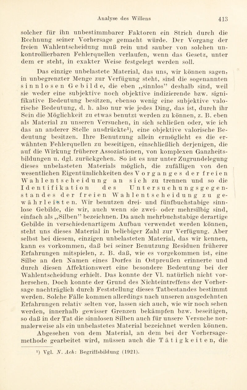 solcher für ihn unbestimmbarer Faktoren ein Strich durch die Rechnung seiner Vorhersage gemacht würde. Der Vorgang der freien Wahlentscheidung muß rein und sauber von solchen un¬ kontrollierbaren Fehlerquellen verlaufen, wenn das Gesetz, unter dem er steht, in exakter Weise festgelegt werden soll. Das einzige unbelastete Material, das uns, wir können sagen, in unbegrenzter Menge zur Verfügung steht, sind die sogenannten sinnlosen Gebilde, die eben ,,sinnlos” deshalb sind, weil sie weder eine subjektive noch objektive indizierende bzw. signi¬ fikative Bedeutung besitzen, ebenso wenig eine subjektive valo- rische Bedeutung, d. h. also nur wie jedes Ding, das ist, durch ihr Sein die Möglichkeit zu etwas benutzt werden zu können, z. B. eben als Material zu unseren Versuchen, in sich schließen oder, wie ich das an anderer Stelle ausdrückte1), eine objektive valorische Be¬ deutung besitzen. Ihre Benutzung allein ermöglicht es die er¬ wähnten Fehlerquellen zu beseitigen, einschließlich derjenigen, die auf die Wirkung früherer Assoziationen, von komplexen Ganzheits¬ bildungen u. dgl. zurückgehen. So ist es nur unter Zugrundelegung dieses unbelasteten Materials möglich, die zufälligen von den wesentlichen Eigentümlichkeiten des Vorganges der freien Wahlentscheidung an sich zu trennen und so die Identifikation des Untersuchungsgegen¬ standes der freien Wahlentscheidung zu ge¬ währleisten. Wir benutzen drei- und fünfbuchstabige sinn¬ lose Gebilde, die wir, auch wenn sie zwei- oder mehrsilbig sind, einfach als ,,Silben” bezeichnen. Da auch mehrbuchstabige derartige Gebilde in verschiedenartigem Aufbau verwendet werden können, steht uns dieses Material in beliebiger Zahl zur Verfügung. Aber selbst bei diesem, einzigen unbelasteten Material, das wir kennen, kann es Vorkommen, daß bei seiner Benutzung Residuen früherer Erfahrungen mit spielen, z. B. daß, wie es vorgekommen ist, eine Silbe an den Namen eines Dorfes in Ostpreußen erinnerte und durch diesen Affektionswert eine besondere Bedeutung bei der Wahlentscheidung erhielt. Das konnte der VI. natürlich nicht vor¬ hersehen. Doch konnte der Grund des Nicht eintreff ens der Vorher¬ sage nachträglich durch Feststellung dieses Tatbestandes bestimmt werden. Solche Fälle kommen allerdings nach unseren ausgedehnten Erfahrungen relativ selten vor, lassen sich auch, wrie wir noch sehen werden, innerhalb gewisser Grenzen bekämpfen bzw. beseitigen, so daß in der Tat die sinnlosen Silben auch für unsere Versuche nor¬ malerweise als ein unbelastetes Material bezeichnet werden können. Abgesehen von dem Material, an dem bei der Vorhersage¬ methode gearbeitet w7ird, müssen auch die Tätigkeiten, die x) Vgl. N. Ach: Begriffsbildung (1921).