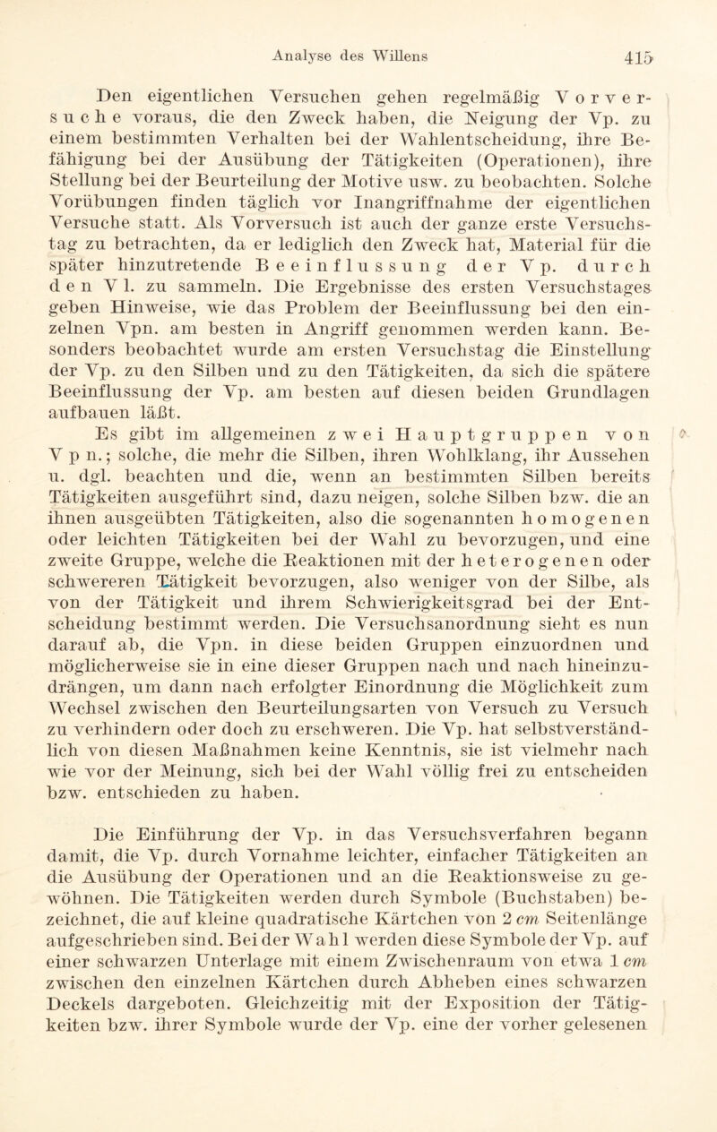 Den eigentlichen Versuchen gehen regelmäßig V o r v er¬ such e voraus, die den Zweck haben, die Neigung der Vp. zu einem bestimmten Verhalten bei der Wahlentscheidung, ihre Be¬ fähigung bei der Ausübung der Tätigkeiten (Operationen), ihre Stellung bei der Beurteilung der Motive usw. zu beobachten. Solche Vorübungen finden täglich vor Inangriffnahme der eigentlichen Versuche statt. Als Vorversuch ist auch der ganze erste Versuchs¬ tag zu betrachten, da er lediglich den Zweck hat, Material für die später hinzutretende Beeinflussung der Vp. durch den V 1. zu sammeln. Die Ergebnisse des ersten Versuchstages geben Hinweise, wie das Problem der Beeinflussung bei den ein¬ zelnen Vpn. am besten in Angriff genommen werden kann. Be¬ sonders beobachtet wurde am ersten Versuchstag die Einstellung der Vp. zu den Silben und zu den Tätigkeiten, da sich die spätere Beeinflussung der Vp. am besten auf diesen beiden Grundlagen auf bauen läßt. Es gibt im allgemeinen zwei Hauptgruppen von Vpn.*, solche, die mehr die Silben, ihren Wohlklang, ihr Aussehen u. dgl. beachten und die, wenn an bestimmten Silben bereits Tätigkeiten ausgeführt sind, dazu neigen, solche Silben bzw. die an ihnen ausgeübten Tätigkeiten, also die sogenannten homogenen oder leichten Tätigkeiten bei der Wahl zu bevorzugen, und eine zweite Gruppe, welche die Reaktionen mit der heterogenen oder schwereren Tätigkeit bevorzugen, also weniger von der Silbe, als von der Tätigkeit und ihrem Schwierigkeitsgrad bei der Ent¬ scheidung bestimmt werden. Die Versuchsanordnung sieht es nun darauf ab, die Vpn. in diese beiden Gruppen einzuordnen und möglicherweise sie in eine dieser Gruppen nach und nach hineinzu¬ drängen, um dann nach erfolgter Einordnung die Möglichkeit zum Wechsel zwischen den Beurteilungsarten von Versuch zu Versuch zu verhindern oder doch zu erschweren. Die Vp. hat selbstverständ¬ lich von diesen Maßnahmen keine Kenntnis, sie ist vielmehr nach wie vor der Meinung, sich bei der Wahl völlig frei zu entscheiden bzw. entschieden zu haben. Die Einführung der Vp. in das Versuchsverfahren begann damit, die Vp. durch Vornahme leichter, einfacher Tätigkeiten an die Ausübung der Operationen und an die Reaktionsweise zu ge¬ wöhnen. Die Tätigkeiten werden durch Symbole (Buchstaben) be¬ zeichnet, die auf kleine quadratische Kärtchen von 2 cm Seitenlänge aufgeschrieben sind. Bei der Wahl werden diese Symbole der Vp. auf einer schwarzen Unterlage mit einem Zwischenraum von etwa 1 cm zwischen den einzelnen Kärtchen durch Abheben eines schwarzen Deckels dargeboten. Gleichzeitig mit der Exposition der Tätig¬ keiten bzw. ihrer Symbole wurde der Vp. eine der vorher gelesenen