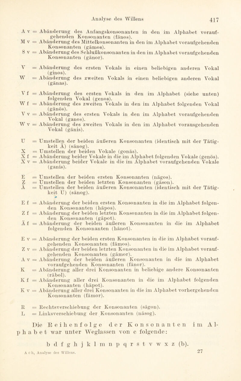 A v = Abänderung des Anfangskonsonanten in den im Alphabet vorauf¬ gehenden Konsonanten (fänos). M v = Abänderung des Mittelkonsonanten in den im Alphabet voraufgehenden Konsonanten (gämos). S v = Abänderung des Schlußkonsonanten in den im Alphabet voraufgehenden Konsonanten (gänor). V = Abänderung des ersten Vokals in einen beliebigen anderen Vokal (ginos). W = Abänderung des zweiten Vokals in einen beliebigen anderen Vokal (gänas). V f = Abänderung des ersten Vokals in den im Alphabet (siehe unten) folgenden Vokal (genos). W f = Abänderung des zweiten Vokals in den im Alphabet folgenden Vokal (gänös). V v = Abänderung des ersten Vokals in den im Alphabet voraufgehenden Vokal (ganos). W v = Abänderung des zweiten Vokals in den im Alphabet vorausgehenden Vokal (gänis). U = Umstellen der beiden äußeren Konsonanten (identisch mit der Tätig¬ keit Ä) (sänog). X = Umstellen der beiden Vokale (gonäs). Xf = Abänderung beider Vokale in die im Alphabet folgenden Vokale (genös). X v = Abänderung beider Vokale in die im Alphabet voraufgehenden Vokale (ganis). E = Umstellen der beiden ersten Konsonanten (nägos). Z = Umstellen der beiden letzten Konsonanten (gäson). A = Umstellen der beiden äußeren Konsonanten (identisch mit der Tätig¬ keit U) (sänog). E f = Abänderung der beiden ersten Konsonanten in die im Alphabet folgen¬ den Konsonanten (häpos). Z f = Abänderung der beiden letzten Konsonanten in die im Alphabet folgen¬ den Konsonanten (gäpot). Ä f = Abänderung der beiden äußeren Konsonanten in die im Alphabet folgenden Konsonanten (hänot). E v = Abänderung der beiden ersten Konsonanten in die im Alphabet vorauf- gehenden Konsonanten (fämos). Z v = Abänderung der beiden letzten Konsonanten in die im Alphabet vorauf¬ gehenden Konsonanten (gämor). A v = Abänderung der beiden äußeren Konsonanten in die im Alphabet voraufgehenden Konsonanten (fänor). K = Abänderung aller drei Konsonanten in beliebige andere Konsonanten (räbol). K f = Abänderung aller drei Konsonanten in die im Alphabet folgenden Konsonanten (häpot). K v = Abänderung aller drei Konsonanten in die im Alphabet vorhergehenden Konsonanten (fämor). R = Rechtsverschiebung der Konsonanten (sägon). L = Linksverschiebung der Konsonanten (näsog). Die Beilienfolge der Konsonanten im Al¬ phabet war unter Weglassen von c folgende: bdfghjklmnpqrstvwxz (b). Ach, Analyse des Willens. 27