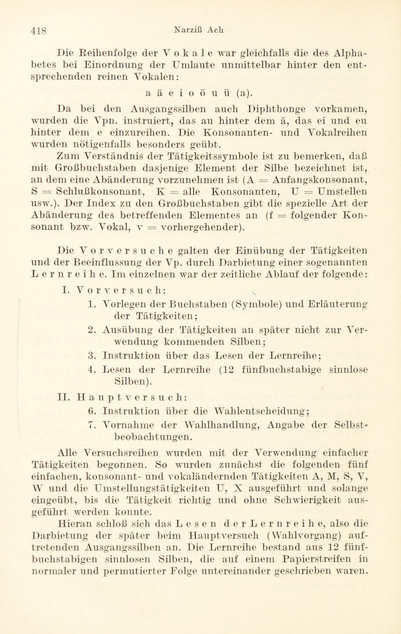 Die Reihenfolge der Vokale war gleichfalls die des Alpha¬ betes bei Einordnung der Umlaute unmittelbar hinter den ent¬ sprechenden reinen Vokalen: aäeioöuii (a). Da bei den Ausgangssilben auch Diphthonge vorkamen, wurden die Vpn. instruiert, das au hinter dem ä, das ei und eu hinter dem e einzureihen. Die Konsonanten- und Vokalreihen wurden nötigenfalls besonders geübt. Zum Verständnis der Tätigkeitssymbole ist zu bemerken, daß mit Großbuchstaben dasjenige Element der Silbe bezeichnet ist, an dem eine Abänderung vorzunehmen ist (A = Anfangskonsonant, S = Schlußkonsonant, K = alle Konsonanten, U = Umstellen usw.). Der Index zu den Großbuchstaben gibt die spezielle Art der Abänderung des betreffenden Elementes an (f = folgender Kon¬ sonant bzw. Vokal, v = vorhergehender). Die Vorversuche galten der Einübung der Tätigkeiten und der Beeinflussung der Vp. durch Darbietung einer sogenannten Lernreihe. Im einzelnen war der zeitliche Ablauf der folgende: I. Vorversuch: N 1. Vorlegen der Buchstaben (Symbole) und Erläuterung der Tätigkeiten; 2. Ausübung der Tätigkeiten an später nicht zur Ver¬ wendung kommenden Silben; 3. Instruktion über das Lesen der Lernreihe; 4. Lesen der Lernreihe (12 fünfbuchstabige sinnlose Silben). II. Haupt versuch: 6. Instruktion über die Wahlentscheidung; 7. Vornahme der Wahlhandlung, Angabe der Selbst¬ beobachtungen. Alle Versuchsreihen wurden mit der Verwendung einfacher Tätigkeiten begonnen. So wurden zunächst die folgenden fünf einfachen, konsonant- und vokaländernden Tätigkeiten A, M, S, V, W und die Umstellungstätigkeiten U, X ausgeführt und solange eingeübt, bis die Tätigkeit richtig und ohne Schwierigkeit aus¬ geführt werden konnte. Hieran schloß sich das Lesen der Lernreihe, also die Darbietung der später beim Hauptversuch (Wahlvorgang) auf¬ tretenden Ausgangssilben an. Die Lernreihe bestand aus 12 fünf- buchstabigen sinnlosen Silben, die auf einem Papierstreifen in normaler und permutierter Folge untereinander geschrieben waren.