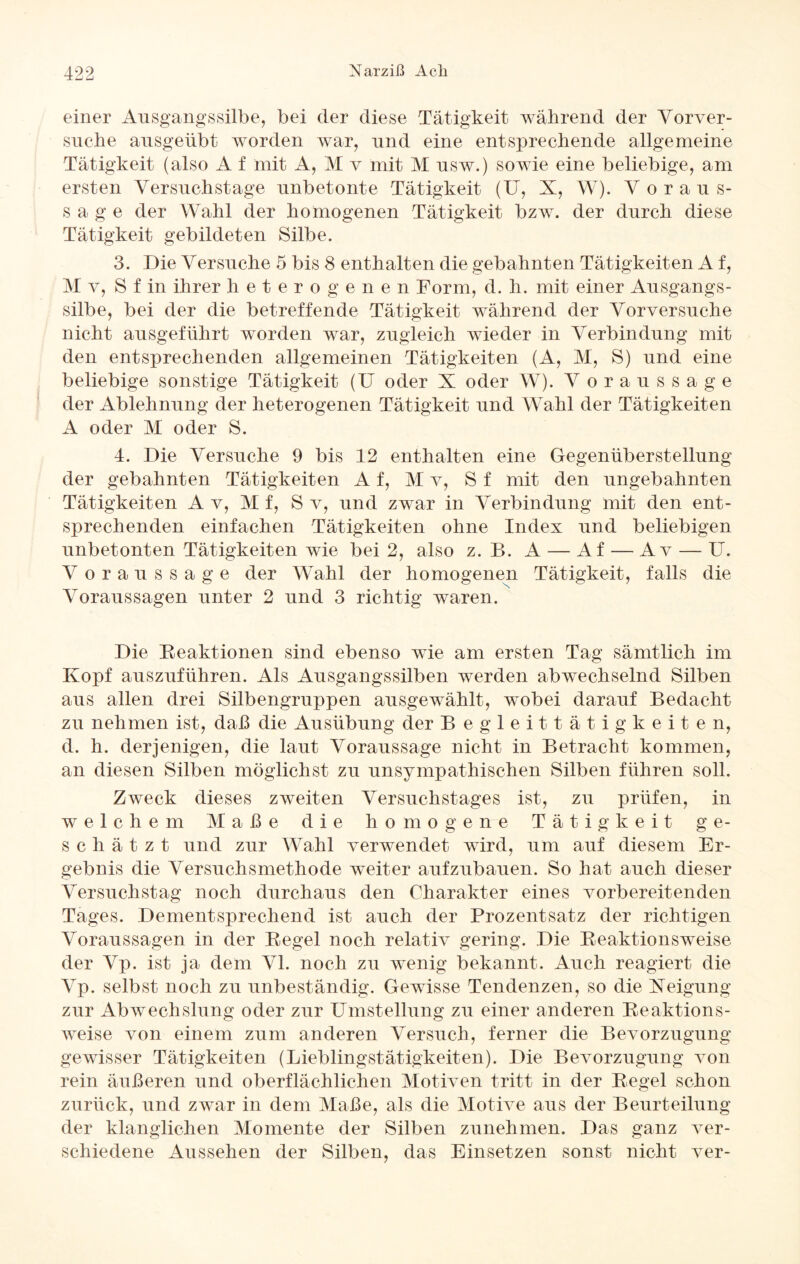 einer Ansgangssilbe, bei der diese Tätigkeit während der Vorver- snehe ansgeübt worden war, und eine entsprechende allgemeine Tätigkeit (also A f mit A, M v mit M nsw.) sowie eine beliebige, am ersten Versnchstage unbetonte Tätigkeit (U, X, W). Voraus¬ sage der Wahl der homogenen Tätigkeit bzw. der durch diese Tätigkeit gebildeten Silbe. 3. Die Versuche 5 bis 8 enthalten die gebahnten Tätigkeiten A f, M v, S f in ihrer heterogenen Form, d. h. mit einer Ausgangs¬ silbe, bei der die betreffende Tätigkeit während der Vorversuche nicht ausgeführt worden war, zugleich wieder in Verbindung mit den entsprechenden allgemeinen Tätigkeiten (A, M, S) und eine beliebige sonstige Tätigkeit (U oder X oder W7). Voraussage der Ablehnung der heterogenen Tätigkeit und Wahl der Tätigkeiten A oder M oder S. 4. Die Versuche 9 bis 12 enthalten eine Gegenüberstellung der gebahnten Tätigkeiten A f, M v, S f mit den ungebahnten Tätigkeiten A v, M f, S v, und zwar in Verbindung mit den ent¬ sprechenden einfachen Tätigkeiten ohne Index und beliebigen unbetonten Tätigkeiten wie bei 2, also z. B. A — Af — Av — U. Voraussage der Wahl der homogenen Tätigkeit, falls die Voraussagen unter 2 und 3 richtig waren. Die Reaktionen sind ebenso wie am ersten Tag sämtlich im Kopf auszuführen. Als Ausgangssilben werden abwechselnd Silben aus allen drei Silbengruppen ausgewählt, wobei darauf Bedacht zu nehmen ist, daß die Ausübung der Begleittätigkeiten, d. h. derjenigen, die laut Voraussage nicht in Betracht kommen, an diesen Silben möglichst zu unsympathischen Silben führen soll. Zweck dieses zweiten Versuchstages ist, zu prüfen, in welchem Maße die homogene Tätigkeit ge¬ schätzt und zur Wahl verwendet wird, um auf diesem Er¬ gebnis die Versuchsmethode weiter aufzubauen. So hat auch dieser Versuchstag noch durchaus den Charakter eines vorbereitenden Tages. Dementsprechend ist auch der Prozentsatz der richtigen Voraussagen in der Regel noch relativ gering. Die Reaktionsweise der Vp. ist ja dem VI. noch zu wenig bekannt. Auch reagiert die Vp. selbst noch zu unbeständig. Gewisse Tendenzen, so die Neigung zur Abwechslung oder zur Umstellung zu einer anderen Reaktions¬ weise von einem zum anderen Versuch, ferner die Bevorzugung gewisser Tätigkeiten (Lieblingstätigkeiten). Die Bevorzugung von rein äußeren und oberflächlichen Motiven tritt in der Regel schon zurück, und zwar in dem Maße, als die Motive aus der Beurteilung der klanglichen Momente der Silben zunehmen. Das ganz ver¬ schiedene Aussehen der Silben, das Einsetzen sonst nicht ver-