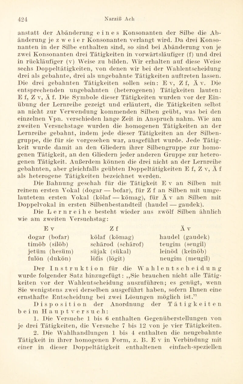 anstatt der Abänderung eines Konsonanten der Silbe die Ab¬ änderung je zweier Konsonanten verlangt wird. Da drei Konso¬ nanten in der Silbe enthalten sind, so sind bei Abänderung von je zwei Konsonanten drei Tätigkeiten in vorwärtsläufiger (f) und drei in rückläufiger (v) Weise zu bilden. Wir erhalten auf diese Weise sechs Doppeltätigkeiten, von denen wir bei der Wahlentscheidung drei als gebahnte, drei als ungebahnte Tätigkeiten auftreten lassen. Die drei gebahnten Tätigkeiten sollen sein: E v, Zf, Ä v. Die entsprechenden ungebahnten (heterogenen) Tätigkeiten lauten: E f, Z v, Ä f. Die Symbole dieser Tätigkeiten wurden vor der Ein¬ übung der Lernreihe gezeigt und erläutert, die Tätigkeiten selbst an nicht zur Verwendung kommenden Silben geübt, was bei den einzelnen Vpn. verschieden lange Zeit in Anspruch nahm. Wie am zweiten Versuchstage wurden die homogenen Tätigkeiten an der Lernreihe gebahnt, indem jede dieser Tätigkeiten an der Silben¬ gruppe, die für sie vorgesehen war, ausgeführt wurde. Jede Tätig¬ keit wurde damit an den Gliedern ihrer Silbengruppe zur homo¬ genen Tätigkeit, an den Gliedern jeder anderen Gruppe zur hetero¬ genen Tätigkeit. Außerdem können die drei nicht an der Lernreihe gebahnten, aber gleichfalls geübten Doppeltätigkeiten E f, Z v, Ä f als heterogene Tätigkeiten bezeichnet werden. Die Bahnung geschah für die Tätigkeit E v an Silben mit reinem ersten Vokal (dogar — bofar), für Z f an Silben mit umge¬ lautetem ersten Vokal (köla.f -—kömag), für Äv an Silben mit Doppelvokal in ersten Silbenbestandteil (haudel — gaudek). Die Lernreihe besteht wieder aus zwölf Silben ähnlich wie am zweiten Versuchstag: Äv haudel (gaudek) teugim (seugil) leinöd (keinöb) neugim (meugil) E v dogar (bofar) timöb (silöb) jetüm (hesüm) fulön (dukön) Z f kölaf (kömag) schärod (schärof) süjak (sükal) löfis (lögit) Der Instruktion für die Wahlentscheidung wurde folgender Satz hinzugefügt: ,,Sie brauchen nicht alle Tätig¬ keiten vor der Wahlentscheidung auszuführen; es genügt, wenn Sie wenigstens zwei derselben ausgeführt haben, sofern Ihnen eine ernsthafte Entscheidung bei zwei Lösungen möglich ist.” Disposition der Anordnung der Tätigkeite n beim Haupt versuch: 1. Die Versuche 1 bis 6 enthalten Gegenüberstellungen von je drei Tätigkeiten, die Versuche 7 bis 12 von je vier Tätigkeiten. 2. Die Wahlhandlungen 1 bis 4 enthalten die neugebahnte Tätigkeit in ihrer homogenen Form, z. B. E v in Verbindung mit einer in dieser Doppeltätigkeit enthaltenen einfach-speziellen