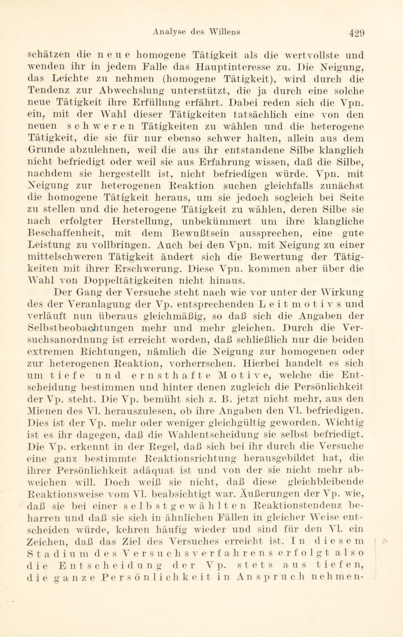 schätzen die n e u e homogene Tätigkeit als die wertvollste und wenden ihr in jedem Falle das Hauptinteresse zn. Die Neigung, das Leichte zn nehmen (homogene Tätigkeit), wird durch die Tendenz zur Abwechslung unterstützt, die ja durch eine solche neue Tätigkeit ihre Erfüllung erfährt. Dabei reden sich die Ypn. ein, mit der Wahl dieser Tätigkeiten tatsächlich eine von den neuen schweren Tätigkeiten zu wählen und die heterogene Tätigkeit, die sie für nur ebenso schwer halten, allein aus dem Grunde abzulehnen, weil die aus ihr entstandene Silbe klanglich nicht befriedigt oder weil sie aus Erfahrung wissen, daß die Silbe, nachdem sie hergestellt ist, nicht befriedigen würde. Ypn. mit Neigung zur heterogenen Beaktion suchen gleichfalls zunächst die homogene Tätigkeit heraus, um sie jedoch sogleich bei Seite zu stellen und die heterogene Tätigkeit zu wählen, deren Silbe sie nach erfolgter Herstellung, unbekümmert um ihre klangliche Beschaffenheit, mit dem Bewußtsein aussprechen, eine gute Leistung zu vollbringen. Auch bei den Ypn. mit Neigung zu einer mittelschweren Tätigkeit ändert sich die Bewertung der Tätig¬ keiten mit ihrer Erschwerung. Diese Ypn. kommen aber über die Wahl von Doppeltätigkeiten nicht hinaus. Der Gang der Versuche steht nach wie vor unter der Wirkung des der Veranlagung der Vp. entsprechenden Leitmotivs und verläuft nun überaus gleichmäßig, so daß sich die Angaben der Selbstbeobachtungen mehr und mehr gleichen. Durch die Ver¬ suchsanordnung ist erreicht worden, daß schließlich nur die beiden extremen Bichtungen, nämlich die Neigung zur homogenen oder zur heterogenen Beaktion, vorherrschen. Hierbei handelt es sich um tiefe und ernsthafte Motive, welche die Ent¬ scheidung bestimmen und hinter denen zugleich die Persönlichkeit der Yp. steht. Die Vp. bemüht sich z. B. jetzt nicht mehr, aus den Mienen des Yl. herauszulesen, ob ihre Angaben den Yl. befriedigen. Dies ist der Yp. mehr oder weniger gleichgültig geworden. Wichtig ist es ihr dagegen, daß die Wahlentscheidung sie selbst befriedigt. Die Yp. erkennt in der Begel, daß sich bei ihr durch die Versuche eine ganz bestimmte Beaktionsrichtung herausgebildet hat, die ihrer Persönlichkeit adäquat ist und von der sie nicht mehr ab- weichen will. Doch weiß sie nicht, daß diese gleichbleibende Beaktionsweise vom VI. beabsichtigt war. Äußerungen der Yp. wie, daß sie bei einer selbstgewählten Beaktionstendenz be¬ harren und daß sie sich in ähnlichen Fällen in gleicher Weise ent¬ scheiden würde, kehren häufig wieder und sind für den Yl. ein Zeichen, daß das Ziel des Versuches erreicht ist. In diese m Stadium des Yersuchsverfahrens erfolgt also die Entscheidung der Y p. stets aus tiefen, die ganze Persönlichkeit in Anspruch nehmen-