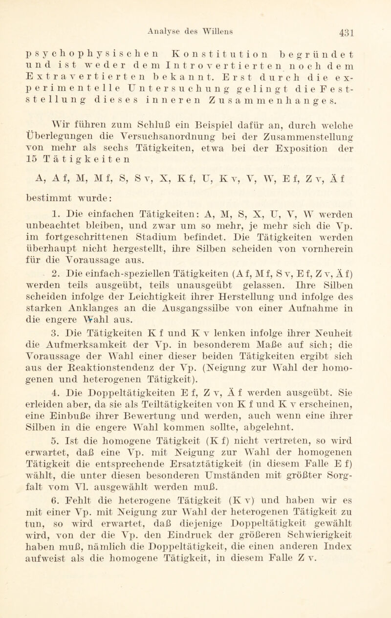 psychophysischen Konstitution begründet und ist weder dem Introvertierten n o c h d e m Extravertierten bekannt. Erst durch die ex¬ perimentelle Untersuchung g e 1 i n g t d i e Fest¬ st e 11 u n g dieses inneren Zusammenhanges. Wir führen zum Schluß ein Beispiel dafür an, durch welche Überlegungen die Versuchsanordnung bei der Zusammenstellung von mehr als sechs Tätigkeiten, etwa bei der Exposition der 15 Tätigkeiten A, A f, M, M f, S, S v, X, K f, U, K v, V, W, E f, Z v, Ä f bestimmt wurde: 1. Die einfachen Tätigkeiten: A, M, S, X, U, V, W werden unbeachtet bleiben, und zwar um so mehr, je mehr sich die Vp. im fortgeschrittenen Stadium befindet. Die Tätigkeiten werden überhaupt nicht hergestellt, ihre Silben scheiden von vornherein für die Voraussage aus. 2. Die einfach-speziellen Tätigkeiten (A f, M f, S v, E f, Z v, Ä f) werden teils ausgeübt, teils unausgeübt gelassen. Ihre Silben scheiden infolge der Leichtigkeit ihrer Herstellung und infolge des starken Anklanges an die Ausgangssiibe von einer Aufnahme in die engere Wahl aus. 3. Die Tätigkeiten K f und K v lenken infolge ihrer Keuheit die Aufmerksamkeit der Vp. in besonderem Maße auf sich; die Voraussage der Wahl einer dieser beiden Tätigkeiten ergibt sich aus der Reaktionstendenz der Vp. (Xeigung zur Wahl der homo¬ genen und heterogenen Tätigkeit). 4. Die Doppeltätigkeiten E f, Z v, Ä f werden ausgeübt. Sie erleiden aber, da sie als Teiltätigkeiten von K f und K v erscheinen, eine Einbuße ihrer Bewertung und werden, auch wenn eine ihrer Silben in die engere Wahl kommen sollte, abgelehnt. 5. Ist die homogene Tätigkeit (K f) nicht vertreten, so wird erwartet, daß eine Vp. mit Xeigung zur Wahl der homogenen Tätigkeit die entsprechende Ersatztätigkeit (in diesem Falle E f) wählt, die unter diesen besonderen Umständen mit größter Sorg¬ falt vom VI. ausgewählt werden muß. 6. Fehlt die heterogene Tätigkeit (K v) und haben wir es mit einer Vp. mit Xeigung zur Wahl der heterogenen Tätigkeit zu tun, so wird erwartet, daß diejenige Doppeltätigkeit gewählt wird, von der die Vp. den Eindruck der größeren Schwierigkeit haben muß, nämlich die Doppeltätigkeit, die einen anderen Index aufweist als die homogene Tätigkeit, in diesem Falle Z v.