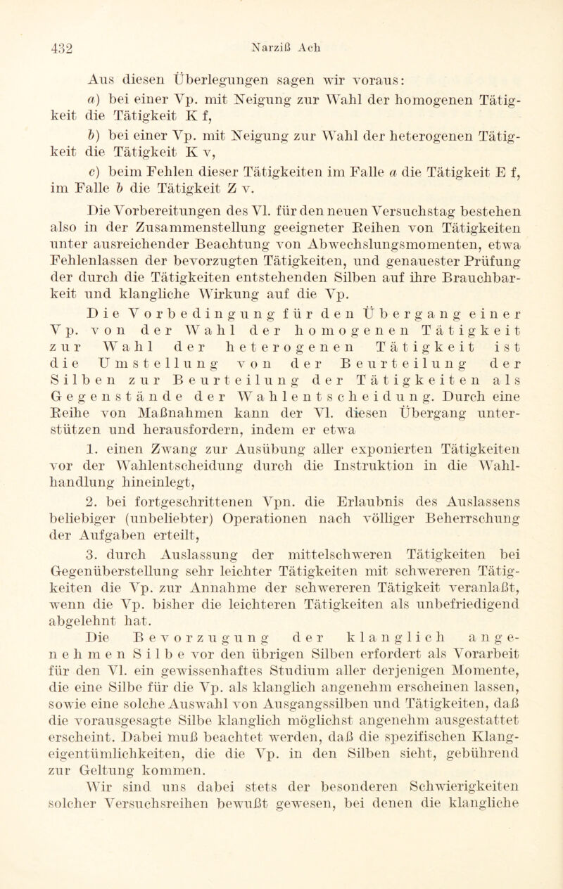 Ans diesen Überlegungen sagen wir voraus: a) bei einer Vp. mit Neigung zur Wahl der homogenen Tätig¬ keit die Tätigkeit K f, b) bei einer Vp. mit Neigung zur Wahl der heterogenen Tätig¬ keit die Tätigkeit K v, c) beim Fehlen dieser Tätigkeiten im Falle a die Tätigkeit E f, im Falle b die Tätigkeit Z v. Die Vorbereitungen des VI. für den neuen Versuchstag bestehen also in der Zusammenstellung geeigneter Reihen von Tätigkeiten unter ausreichender Beachtung von Abwechslungsmomenten, etwa Fehlenlassen der bevorzugten Tätigkeiten, und genauester Prüfung der durch die Tätigkeiten entstehenden Silben auf ihre Brauchbar¬ keit und klangliche Wirkung auf die Vp. Die Vorbedingung für den Übergang einer Vp. von der Wahl der homogenen Tätigkeit zur Wahl der heterogenen Tätigkeit ist die Umstellung von der Beurteilung der Silben zur Beurteilung der Tätigkeiten als Gegenstände der Wahlentscheidung. Durch eine Reihe von Maßnahmen kann der VI. diesen Übergang unter¬ stützen und herausfordern, indem er etwa 1. einen Zwang zur Ausübung aller exponierten Tätigkeiten vor der Wahlentscheidung durch die Instruktion in die Wahl¬ handlung hineinlegt, 2. bei fortgeschrittenen Vpn. die Erlaubnis des Auslassens beliebiger (unbeliebter) Operationen nach völliger Beherrschung der Aufgaben erteilt, 3. durch Auslassung der mittelschweren Tätigkeiten bei Gegenüberstellung sehr leichter Tätigkeiten mit schwereren Tätig¬ keiten die Vp. zur Annahme der schwereren Tätigkeit veranlaßt, wenn die Vp. bisher die leichteren Tätigkeiten als unbefriedigend abgelehnt hat. Die Bevorzugung der klanglich a n g e- n e h m e n Silbe vor den übrigen Silben erfordert als Vorarbeit für den VI. ein gewissenhaftes Studium aller derjenigen Momente, die eine Silbe für die Vp. als klanglich angenehm erscheinen lassen, sowie eine solche Auswahl von Ausgangssilben und Tätigkeiten, daß die vorausgesagte Silbe klanglich möglichst angenehm ausgestattet erscheint. Dabei muß beachtet werden, daß die spezifischen Klang- eigentümlichkeiten, die die Vp. in den Silben sieht, gebührend zur Geltung kommen. Wir sind uns dabei stets der besonderen Schwierigkeiten solcher Versuchsreihen bewußt gewesen, bei denen die klangliche