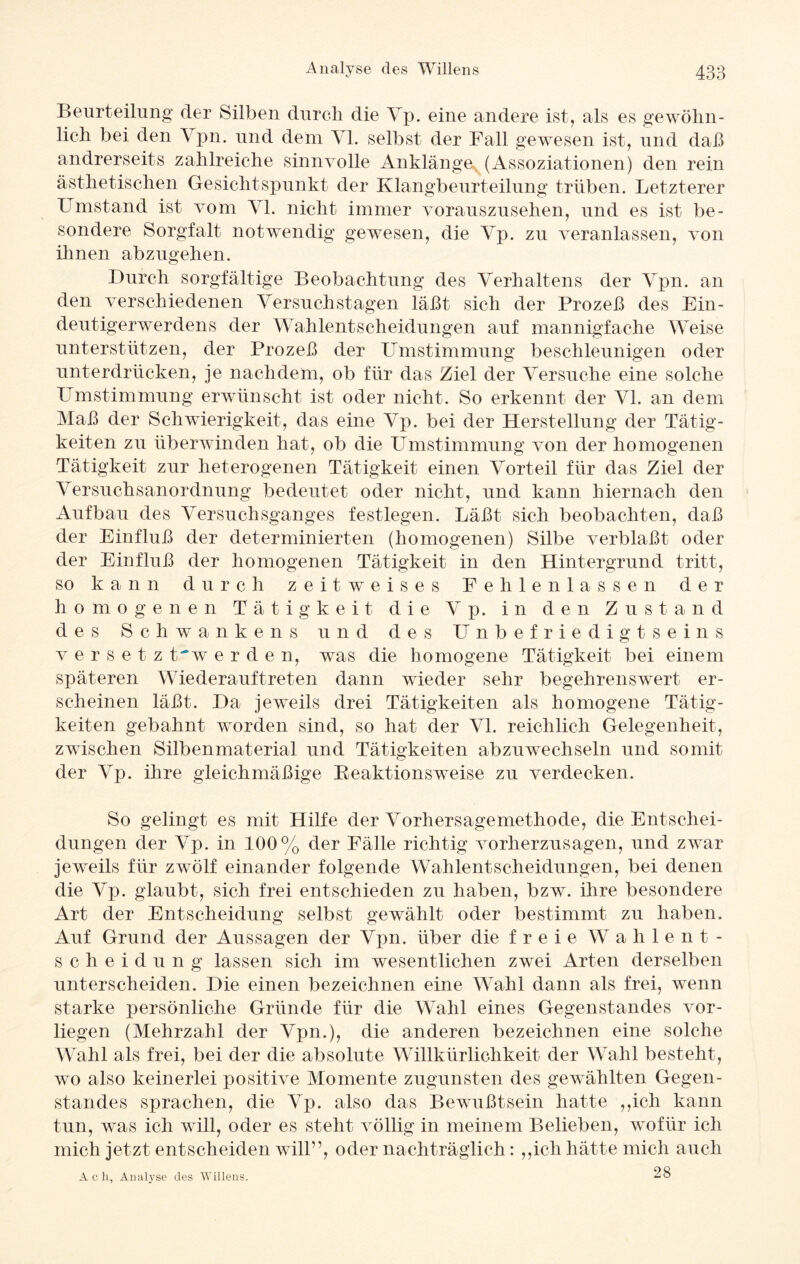 Beurteilung der Silben durch die Vp. eine andere ist, als es gewöhn¬ lich bei den \ pn. und dem Yl. selbst der Fall gewesen ist, und daß andrerseits zahlreiche sinnvolle Anklänge (Assoziationen) den rein ästhetischen Gesichtspunkt der Klangbeurteilung trüben. Letzterer Umstand ist vom Yl. nicht immer vorauszusehen, und es ist be¬ sondere Sorgfalt notwendig gewesen, die Yp. zu veranlassen, von ihnen abzugehen. Durch sorgfältige Beobachtung des Verhaltens der Ypn. an den verschiedenen Yersuchstagen läßt sich der Prozeß des Ein¬ deutigerwerdens der Wahlentscheidungen auf mannigfache Weise unterstützen, der Prozeß der Umstimmung beschleunigen oder unterdrücken, je nachdem, ob für das Ziel der Versuche eine solche Umstimmung erwünscht ist oder nicht. So erkennt der VI. an dem Maß der Schwierigkeit, das eine Yp. bei der Herstellung der Tätig¬ keiten zu überwinden hat, ob die Umstimmung von der homogenen Tätigkeit zur heterogenen Tätigkeit einen Vorteil für das Ziel der Yersuchsanordnung bedeutet oder nicht, und kann hiernach den Aufbau des Versuchsganges festlegen. Läßt sich beobachten, daß der Einfluß der determinierten (homogenen) Silbe verblaßt oder der Einfluß der homogenen Tätigkeit in den Hintergrund tritt, so kann durch zeitweises Pehlenlassen der homogenen Tätigkeit die Y p. in den Zustand des Schwankens und des Unbefriedigtseins v e r s e t z t'w e r d e n, was die homogene Tätigkeit bei einem späteren Wiederauftreten dann wieder sehr begehrenswert er¬ scheinen läßt. Da jeweils drei Tätigkeiten als homogene Tätig¬ keiten gebahnt worden sind, so hat der Yl. reichlich Gelegenheit, zwischen Silbenmaterial und Tätigkeiten abzuwechseln und somit der Yp. ihre gleichmäßige Reaktionsweise zu verdecken. So gelingt es mit Hilfe der Vorhersagemethode, die Entschei¬ dungen der Yp. in 100% der Fälle richtig vorherzusagen, und zwar jeweils für zwölf einander folgende Wahlentscheidungen, bei denen die Yp. glaubt, sich frei entschieden zu haben, bzw. ihre besondere Art der Entscheidung selbst gewählt oder bestimmt zu haben. Auf Grund der Aussagen der Ypn. über die freie Wahlent¬ scheidung lassen sich im wesentlichen zwei Arten derselben unterscheiden. Die einen bezeichnen eine Wahl dann als frei, wenn starke persönliche Gründe für die Wahl eines Gegenstandes vor¬ liegen (Mehrzahl der Ypn.), die anderen bezeichnen eine solche Wahl als frei, bei der die absolute Willkürlichkeit der Wahl besteht, wo also keinerlei positive Momente zugunsten des gewählten Gegen¬ standes sprachen, die Yp. also das Bewußtsein hatte ,,icli kann tun, was ich will, oder es steht völlig in meinem Belieben, wofür ich mich jetzt entscheiden will”, oder nachträglich: ,,ich hätte mich auch Ach, Analyse des Willens. 28