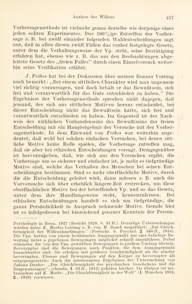 A orhersagemethode ist vielmehr genau derselbe wie derjenige eines jeden echten Experimentes. Das 100%ige Zutreffen der Vorher¬ sage z. B. bei zwölf einander folgenden Wahlentscheidungen sagt nur, daß in allen diesen zwölf Fällen das vorher festgelegte Gesetz, unter dem die Verhaltungsweise der Vp. steht, seine Bestätigung erfahren hat, ebenso wie z. B. das aus den Beobachtungen abge¬ leitete Gesetz des ,,freien Falles” durch einen Einzelversuch weiter¬ hin seine Verifikation erfährt. J. Frohes hat bei der Diskussion über meinen Bonner Vortrag noch bemerkt: ,,Bei einem sittlichen Charakter wird man ungemein viel richtig Voraussagen, und doch behält er das Bewußtsein, sich frei und verantwortlich für das Gute entschieden zu haben.” Die Ergebnisse der Vorhersagemethode sprechen nicht dagegen, daß jemand, der sich aus sittlichen Motiven heraus entscheidet, bei dieser Entscheidung nicht das Bewußtsein hätte, sich frei und verantwortlich entschieden zu haben. Im Gegenteil ist der Nach¬ weis des wirklichen Vorhandenseins des Bewußtseins der freien Entscheidung mit ein Hauptergebnis der Versuche mit der Vorher - sagemethode. In dem Einwand von Frohes war weiterhin ange¬ deutet, daß wohl bei solchen einfachen Versuchen, bei denen sitt¬ liche Motive keine Bolle spielen, die Vorhersage zutreffen mag, daß sie aber bei ethischen Entscheidungen versagt. Demgegenüber ist hervorzujjeben, daß, wie sich aus den Versuchen ergibt, die Vorhersage um so sicherer und einfacher ist, je mehr es tiefgründige Motive sind, welche das Verhalten des Menschen bei seinen Ent¬ scheidungen bestimmen. Sind es mehr oberflächliche Motive, durch die die Entscheidung geleitet wird, dann müssen z. B. auch die Vorversuche sich über erheblich längere Zeit erstrecken, um diese oberflächlichen Motive bei der betreffenden Vp. und so das Gesetz, unter dem ihre Handlungsweise steht, kennenzulernen. Bei ethischen Entscheidungen handelt es sich um tiefgründige, die ganze Persönlichkeit in Anspruch nehmende Motive. Gerade hier ist es infolgedessen bei hinreichend genauer Kenntnis der Persön- Psychologie in Bonn, 1927 (Bericht 1928, S. 91 ff.). Derartige Untersuchungen wurden unter K. Marhes Leitung z. B. von M. Bauch ausgeführt: „Zur Gleich¬ förmigkeit der Willenshandlungen” (Fortschr. d. Psychol. 2. 340 ff., 1914). Die Vpn. hatten von einem bestimmten Ausgangspunkt aus eine beliebige Be¬ wegung unter n gegebenen Bewegungen möglichst schnell auszuführen. Dabei stimmten die von den Vpn. gewählten Bewegungen in großem Umfang überein. Bevorzugter sind die Bewegungen nach Punkten, die dem Ausgangspunkt benachbarter sind. Sie erfolgen mit größerer Geschwindigkeit als die minder bevorzugten. Ebenso sind Bewegungen auf den Körper zu bevorzugter als entgegengesetzte. Auch die interessanten Ergebnisse der Untersuchung von Johann Dauber: „Die Gleichförmigkeit des psychischen Geschehens und die Zeugenaussagen”, (ebenda, 1. 83 ff., 1912) gehören hierher. Im übrigen sei ins¬ besondere auf K. Marhe: „Die Gleichförmigkeit in der Welt” (1. München 1916, 2., 1919) verwiesen.