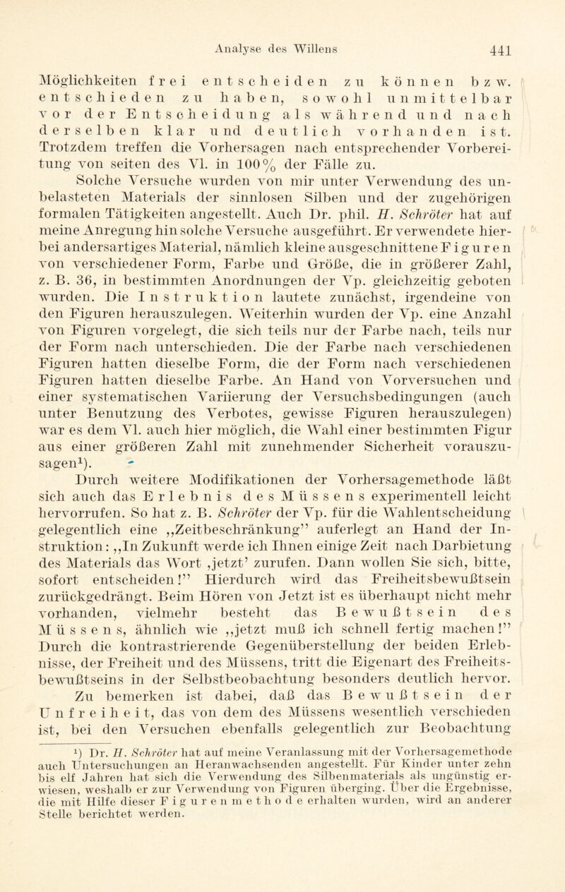 Möglichkeiten frei entscheiden zu können bzw. entschieden zu haben, sowohl unmittelbar vor der Entscheidung als während und nach derselben klar und deutlich vorhanden i s t. Trotzdem treffen die Vorhersagen nach entsprechender Vorberei¬ tung von seiten des VI. in 100% der Fälle zn. Solche Versuche wurden von mir unter Verwendung des un¬ belasteten Materials der sinnlosen Silben und der zugehörigen formalen Tätigkeiten angestellt. Auch Er. phil. H. Schröter hat auf meine Anregung hin solche Versuche ausgeführt. Er verwendete hier¬ bei andersartiges Material, nämlich kleine ausgeschnittene Figuren von verschiedener Form, Farbe und Größe, die in größerer Zahl, z. B. 36, in bestimmten Anordnungen der Vp. gleichzeitig geboten wurden. Die Instruktion lautete zunächst, irgendeine von den Figuren herauszulegen. Weiterhin wurden der Vp. eine Anzahl von Figuren vorgelegt, die sich teils nur der Farbe nach, teils nur der Form nach unterschieden. Die der Farbe nach verschiedenen Figuren hatten dieselbe Form, die der Form nach verschiedenen Figuren hatten dieselbe Farbe. An Hand von Vorversuchen und einer systematischen Variierung der Versuchsbedingungen (auch unter Benutzung des Verbotes, gewisse Figuren herauszulegen) war es dem VI. auch hier möglich, die Wahl einer bestimmten Figur aus einer größeren Zahl mit zunehmender Sicherheit vorauszu¬ sagen1). Durch weitere Modifikationen der Vorhersagemethode läßt sich auch das Erlebnis desMüssens experimentell leicht hervorrufen. So hat z. B. Schröter der Vp. für die Wahlentscheidung gelegentlich eine ,,Zeitbeschränkung” auferlegt an Hand der In¬ struktion : ,,In Zukunft werde ich Ihnen einige Zeit nach Darbietung des Materials das Wort ,jetzt’ zurufen. Dann wollen Sie sich, bitte, sofort entscheiden!” Hierdurch wird das Freiheitsbewußtsein zurückgedrängt. Beim Hören von Jetzt ist es überhaupt nicht mehr vorhanden, vielmehr besteht das Bewußtsein des M ü s s e n s, ähnlich wie ,,jetzt muß ich schnell fertig machen!” Durch die kontrastrierende Gegenüberstellung der beiden Erleb¬ nisse, der Freiheit und des Müssens, tritt die Eigenart des Freiheits¬ bewußtseins in der Selbstbeobachtung besonders deutlich hervor. Zu bemerken ist dabei, daß das Bewußtsein der Unfreiheit, das von dem des Müssens wesentlich verschieden ist, bei den Versuchen ebenfalls gelegentlich zur Beobachtung !) Dr. H. Schröter hat auf meine Veranlassung mit der Vorhersagemethode auch Untersuchungen an Heranwachsenden angestellt. Für Kinder unter zehn bis elf Jahren hat sich die Verwendung des Silbenmaterials als ungünstig er¬ wiesen, weshalb er zur Verwendung von Figuren überging. Über die Ergebnisse, die mit Hilfe dieser Figurenmethode erhalten wurden, wird an anderer Stelle berichtet werden.