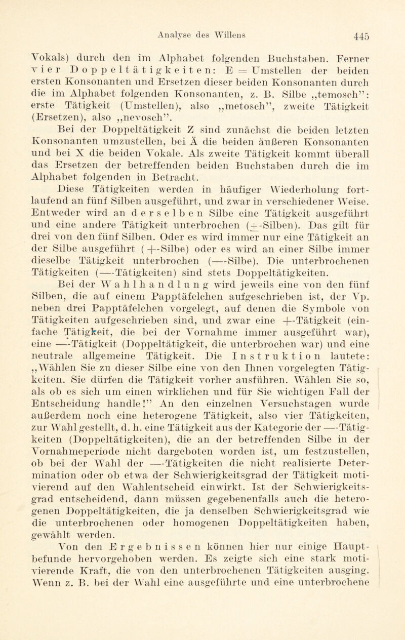 Vokals) durch den im Alphabet folgenden Buchstaben. Ferner vier Doppeltätigkeiten: E = Umstellen der beiden ersten Konsonanten und Ersetzen dieser beiden Konsonanten durch die im Alphabet folgenden Konsonanten, z. B. Silbe ,,temosch”: erste Tätigkeit (Umstellen), also ,,metosch”, zweite Tätigkeit (Ersetzen), also ,,nevosch”. Bei der Doppeltätigkeit Z sind zunächst die beiden letzten Konsonanten umzustellen, bei Ä die beiden äußeren Konsonanten und bei X die beiden Vokale. Als zweite Tätigkeit kommt überall das Ersetzen der betreffenden beiden Buchstaben durch die im Alphabet folgenden in Betracht. Diese Tätigkeiten werden in häufiger Wiederholung fort¬ laufend an fünf Silben ausgeführt, und zwar in verschiedener Weise. Entweder wird an derselbe n Silbe eine Tätigkeit ausgeführt und eine andere Tätigkeit unterbrochen (-f-Silben). Das gilt für drei von den fünf Silben. Oder es wird immer nur eine Tätigkeit an der Silbe ausgeführt ( -f—Silbe) oder es wird an einer Silbe immer dieselbe Tätigkeit unterbrochen (-—Silbe). Die unterbrochenen Tätigkeiten (—Tätigkeiten) sind stets Doppeltätigkeiten. Bei der W ahlhandlung wird jeweils eine von den fünf Silben, die auf einem Papptäfelchen aufgeschrieben ist, der Vp. neben drei Papptäfelchen vorgelegt, auf denen die Symbole von Tätigkeiten aufgeschrieben sind, und zwar eine -(—Tätigkeit (ein¬ fache Tätigkeit, die bei der Vornahme immer ausgeführt war), eine —Tätigkeit (Doppeltätigkeit, die unterbrochen war) und eine neutrale allgemeine Tätigkeit. Die Instruktion lautete: ,,Wählen Sie zu dieser Silbe eine von den Ihnen vorgelegten Tätig¬ keiten. Sie dürfen die Tätigkeit vorher ausführen. Wählen Sie so, als ob es sich um einen wirklichen und für Sie wichtigen Fall der Entscheidung handle!” An den einzelnen Versuchstagen wurde außerdem noch eine heterogene Tätigkeit, also vier Tätigkeiten, zur Wahl gestellt, d. h. eine Tätigkeit aus der Kategorie der —Tätig¬ keiten (Doppeltätigkeiten), die an der betreffenden Silbe in der Vornahmeperiode nicht dargeboten worden ist, um festzustellen, ob bei der Wahl der —Tätigkeiten die nicht realisierte Deter¬ mination oder ob etwa der Schwierigkeitsgrad der Tätigkeit moti¬ vierend auf den Wahlentscheid einwirkt. Ist der Schwierigkeits¬ grad entscheidend, dann müssen gegebenenfalls auch die hetero¬ genen Doppeltätigkeiten, die ja denselben Schwierigkeitsgrad wie die unterbrochenen oder homogenen Doppeltätigkeiten haben, gewählt werden. Von den Ergebnisse n können hier nur einige Haupt¬ befunde hervorgehoben werden. Es zeigte sich eine stark moti¬ vierende Kraft, die von den unterbrochenen Tätigkeiten ausging. Wenn z. B. bei der Wahl eine ausgeführte und eine unterbrochene