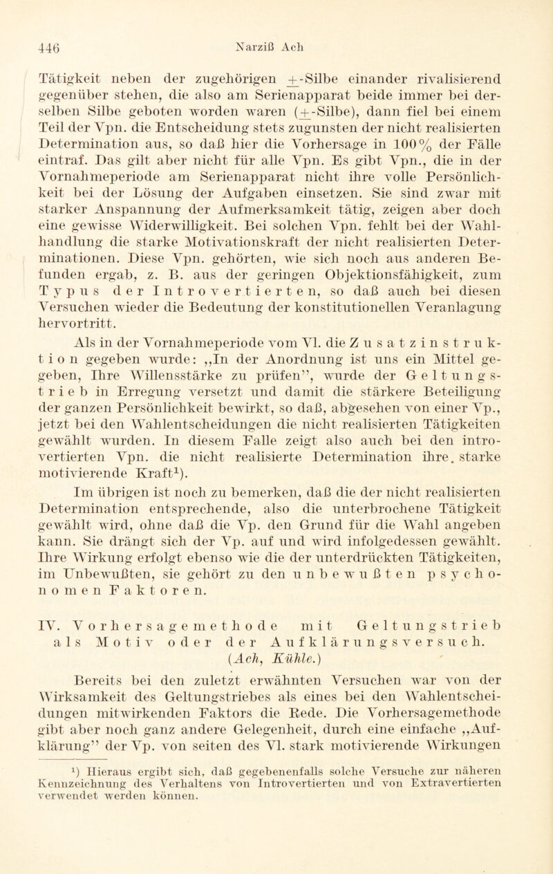 Tätigkeit neben der zugehörigen -h-Silbe einander rivalisierend gegenüber stehen, die also am Serienapparat beide immer bei der¬ selben Silbe geboten worden waren (4—Silbe), dann fiel bei einem Teil der Ypn. die Entscheidung stets zugunsten der nicht realisierten Determination aus, so daß hier die Vorhersage in 100% der Fälle eintraf. Das gilt aber nicht für alle Vpn. Es gibt Vpn., die in der Vornahmeperiode am Serienapparat nicht ihre volle Persönlich¬ keit bei der Lösung der Aufgaben einsetzen. Sie sind zwar mit starker Anspannung der Aufmerksamkeit tätig, zeigen aber doch eine gewisse Wider Willigkeit. Bei solchen Vpn. fehlt bei der Wahl¬ handlung die starke Motivationskraft der nicht realisierten Deter¬ minationen. Diese Vpn. gehörten, wie sich noch aus anderen Be¬ funden ergab, z. B. aus der geringen Objektionsfähigkeit, zum Typus der Introvertierten, so daß auch bei diesen Versuchen wieder die Bedeutung der konstitutionellen Veranlagung hervortritt. Als in der Vornahmeperiode vom VI. die Zusatzinstruk¬ tion gegeben wurde: ,,In der Anordnung ist uns ein Mittel ge¬ geben, Ihre Willensstärke zu prüfen”, wurde der Geltungs¬ trieb in Erregung versetzt und damit die stärkere Beteiligung der ganzen Persönlichkeit bewirkt, so daß, abgesehen von einer Vp., jetzt bei den Wahlentscheidungen die nicht realisierten Tätigkeiten gewählt wurden. In diesem Falle zeigt also auch bei den intro¬ vertierten Vpn. die nicht realisierte Determination ihre, starke motivierende Kraft1). Im übrigen ist noch zu bemerken, daß die der nicht realisierten Determination entsprechende, also die unterbrochene Tätigkeit gewählt wird, ohne daß die Vp. den Grund für die Wahl angeben kann. Sie drängt sich der Vp. auf und wird infolgedessen gewählt. Ihre Wirkung erfolgt ebenso wie die der unterdrückten Tätigkeiten, im Unbewußten, sie gehört zu den unbewußten psycho- n o m e n Faktoren. IV. Vorhersagemethode mit Geltungstrieb als Motiv oder der Aufklärungsversuch. (Ach, Kühle.) Bereits bei den zuletzt erwähnten Versuchen war von der Wirksamkeit des Geltungstriebes als eines bei den Wahlentschei¬ dungen mit wirkenden Faktors die Rede. Die Vorhersagemethode gibt aber noch ganz andere Gelegenheit, durch eine einfache „Auf¬ klärung” der Vp. von seiten des VI. stark motivierende Wirkungen x) Hieraus ergibt sich, daß gegebenenfalls solche Versuche zur näheren Kennzeichnung des Verhaltens von Introvertierten und von Extravertierten verwendet werden können.