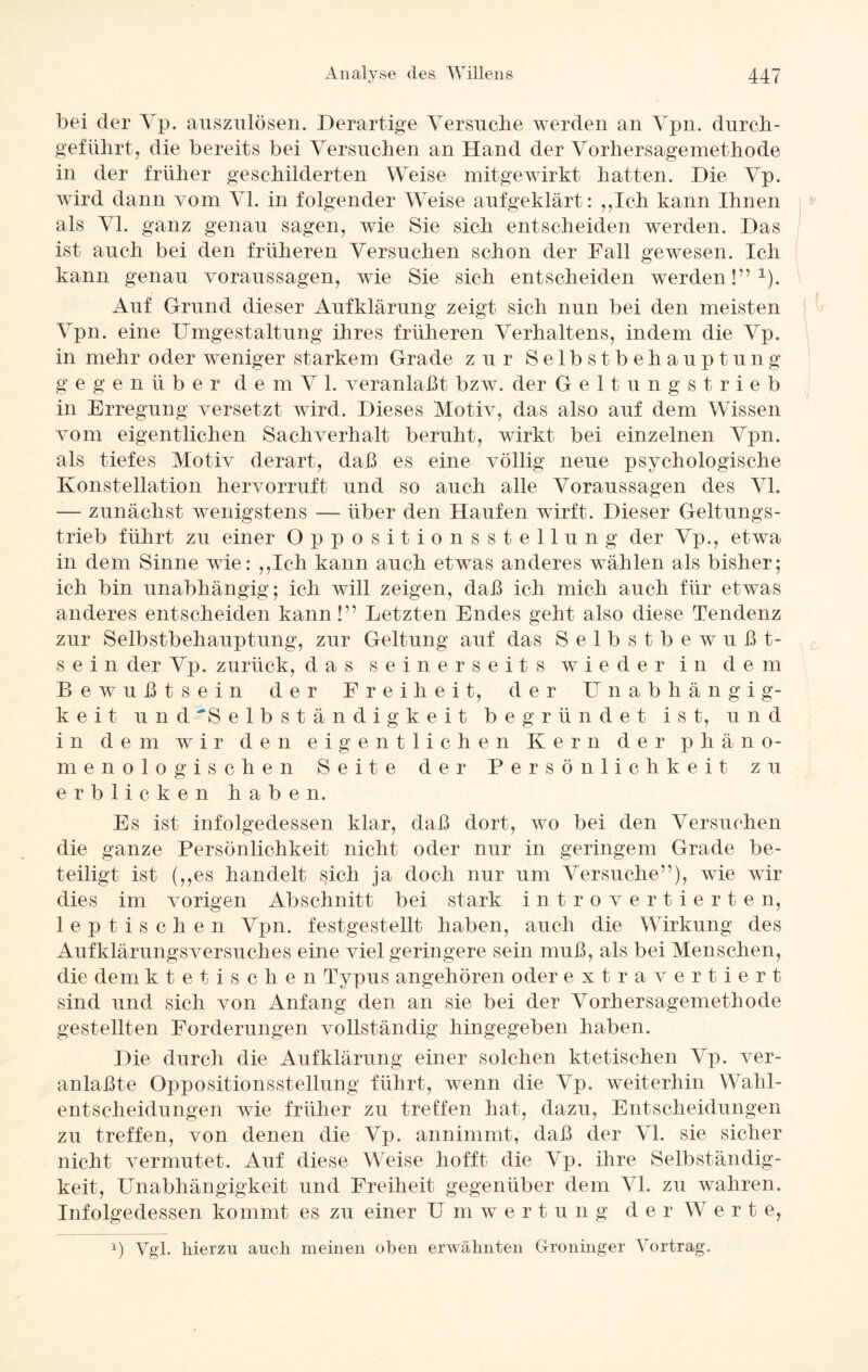 bei der Vp. auszulösen. Derartige Versuche werden an Vpn. durch¬ geführt ? die bereits bei Versuchen an Hand der Vorhersagemethode in der früher geschilderten Weise mitgewirkt hatten. Die Vp. wird dann vom VI. in folgender Weise aufgeklärt: „Ich kann Ihnen als VI. ganz genau sagen, wie Sie sich entscheiden werden. Das ist auch bei den früheren Versuchen schon der Fall gewesen. Ich kann genau Voraussagen, wie Sie sich entscheiden werden!”1). Auf Grund dieser Aufklärung zeigt sich nun bei den meisten Vpn. eine Umgestaltung ihres früheren Verhaltens, indem die Vp. in mehr oder weniger starkem Grade zur Selbstbehauptung gegenüber de m V 1. veranlaßt bzw. der Geltungstrieb in Erregung versetzt wird. Dieses Motiv, das also auf dem Wissen vom eigentlichen Sachverhalt beruht, wirkt bei einzelnen Vpn. als tiefes Motiv derart, daß es eine völlig neue psychologische Konstellation hervorruft und so auch alle Voraussagen des VI. — zunächst wenigstens — über den Haufen wirft. Dieser Geltungs¬ trieb führt zu einer Oppositionsstellung der Vp., etwa in dem Sinne wie: „Ich kann auch etwas anderes wählen als bisher; ich bin unabhängig; ich will zeigen, daß ich mich auch für etwas anderes entscheiden kann!” Letzten Endes geht also diese Tendenz zur Selbstbehauptung, zur Geltung auf das Selbstbewußt¬ sein der Vp. zurück, das seinerseits wieder in dem Bewußtsein der Freiheit, der Unabhängig¬ keit und 'Selbständigkeit begründet ist, und in dem wir den eigentlichen Kern der phäno¬ menologischen Seite der Persönlichkeit zu erblicken haben. Es ist infolgedessen klar, daß dort, wo bei den Versuchen die ganze Persönlichkeit nicht oder nur in geringem Grade be¬ teiligt ist („es handelt sich ja doch nur um Versuche”), wie wir dies im vorigen Abschnitt bei stark introvertierten, lep tischen Vpn. festgestellt haben, auch die Wirkung des Aufklärungsversuches eine viel geringere sein muß, als bei Menschen, die dem kt e tischen Typus angehören oder extra vertiert sind und sich von Anfang den an sie bei der Vorhersagemethode gestellten Forderungen vollständig hingegeben haben. Die durch die Aufklärung einer solchen ktetischen Vp. ver- anlaßte Oppositionsstellung führt, wenn die Vp. weiterhin Wahl¬ entscheidungen wie früher zu treffen hat, dazu, Entscheidungen zu treffen, von denen die Vp. annimmt, daß der VI. sie sicher nicht vermutet. Auf diese Weise hofft die Vp. ihre Selbständig¬ keit, Unabhängigkeit und Freiheit gegenüber dem VI. zu wahren. Infolgedessen kommt es zu einer U m Wertung der W e r t e, A) Vgl. hierzu auch meinen oben erwähnten Groniuger Vortrag.