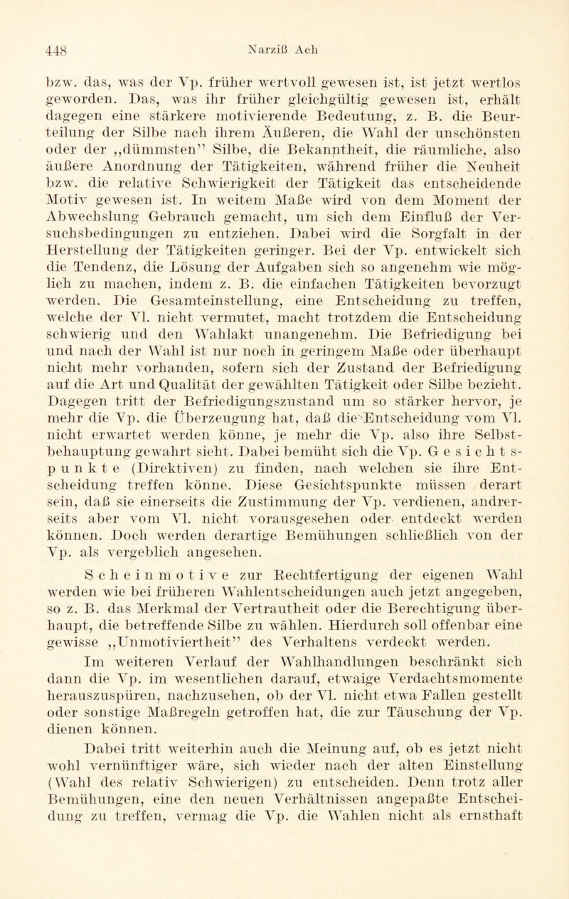 bzw. das, was der Vp. früher wertvoll gewesen ist, ist jetzt wertlos geworden. Das, was ihr früher gleichgültig gewesen ist, erhält dagegen eine stärkere motivierende Bedeutung, z. B. die Beur¬ teilung der Silbe nach ihrem Äußeren, die Wahl der unschönsten oder der ,,dümmsten” Silbe, die Bekanntheit, die räumliche, also äußere Anordnung der Tätigkeiten, während früher die Neuheit bzw. die relative Schwierigkeit der Tätigkeit das entscheidende Motiv gewesen ist. In weitem Maße wird von dem Moment der Abwechslung Gebrauch gemacht, um sich dem Einfluß der Ver¬ suchsbedingungen zu entziehen. Dabei wird die Sorgfalt in der Herstellung der Tätigkeiten geringer. Bei der Vp. entwickelt sich die Tendenz, die Lösung der Aufgaben sich so angenehm wie mög¬ lich zu machen, indem z. B. die einfachen Tätigkeiten bevorzugt werden. Die Gesamteinstellung, eine Entscheidung zu treffen, welche der VI. nicht vermutet, macht trotzdem die Entscheidung schwierig und den Wahlakt unangenehm. Die Befriedigung bei und nach der Wahl ist nur noch in geringem Maße oder überhaupt nicht mehr vorhanden, sofern sich der Zustand der Befriedigung auf die Art und Qualität der gewählten Tätigkeit oder Silbe bezieht . Dagegen tritt der Befriedigungszustand um so stärker hervor, je mehr die Vp. die Überzeugung hat, daß dieNEntScheidung vom VI. nicht erwartet werden könne, je mehr die Vp. also ihre Selbst¬ behauptung gewahrt sieht. Dabei bemüht sich die Vp. Gesichts¬ punkte (Direktiven) zu finden, nach welchen sie ihre Ent¬ scheidung treffen könne. Diese Gesichtspunkte müssen derart sein, daß sie einerseits die Zustimmung der Vp. verdienen, andrer¬ seits aber vom VI. nicht vorausgesehen oder entdeckt werden können. Doch werden derartige Bemühungen schließlich von der Vp. als vergeblich angesehen. Scheinmotive zur Rechtfertigung der eigenen Wahl werden wie bei früheren Wahlentscheidungen auch jetzt angegeben, so z. B. das Merkmal der Vertrautheit oder die Berechtigung über¬ haupt, die betreffende Silbe zu wählen. Hierdurch soll offenbar eine gewisse ,,Unmotiviertheit” des Verhaltens verdeckt werden. Im weiteren Verlauf der Wahlhandlungen beschränkt sich dann die Vp. im wesentlichen darauf, etwaige Verdachtsmomente herauszuspüren, nachzusehen, ob der VI. nicht etwa Fallen gestellt oder sonstige Maßregeln getroffen hat, die zur Täuschung der Vp. dienen können. Dabei tritt weiterhin auch die Meinung auf, ob es jetzt nicht wohl vernünftiger wäre, sich wieder nach der alten Einstellung (Wahl des relativ Schwierigen) zu entscheiden. Denn trotz aller Bemühungen, eine den neuen Verhältnissen angepaßte Entschei¬ dung zu treffen, vermag die Vp. die Wahlen nicht als ernsthaft