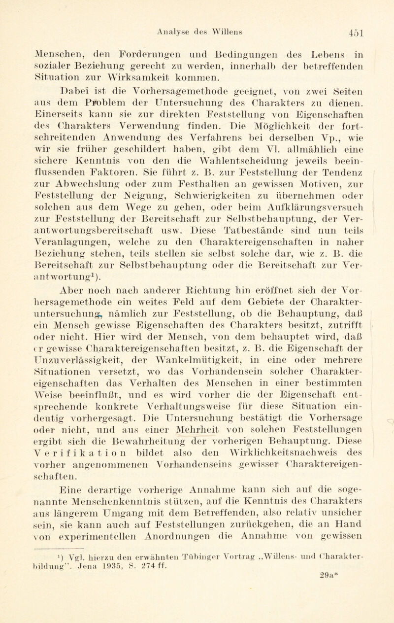Menschen, den Forderungen und Bedingungen des Lebens in sozialer Beziehung gerecht zu werden, innerhalb der betreffenden Situation zur Wirksamkeit kommen. Dabei ist die Vorhersagemethode geeignet, von zwei Seiten aus dem Problem der Untersuchung des Charakters zu dienen. Einerseits kann sie zur direkten Feststellung von Eigenschaften des Charakters Verwendung finden. Die Möglichkeit der fort¬ schreitenden Anwendung des Verfahrens bei derselben Vp., wie wir sie früher geschildert haben, gibt dem VI. allmählich eine sichere Kenntnis von den die Wahlentscheidung jeweils beein¬ flussenden Faktoren. Sie führt z. B. zur Feststellung der Tendenz zur Abwechslung oder zum Festhalten an gewissen Motiven, zur Feststellung der Neigung, Schwierigkeiten zu übernehmen oder solchen aus dem Wege zu gehen, oder beim Aufklärungsversuch zur Feststellung der Bereitschaft zur Selbstbehauptung, der Ver¬ antwortungsbereitschaft usw. Diese Tatbestände sind nun teils Veranlagungen, welche zu den Charaktereigenschaften in naher Beziehung stehen, teils stellen sie selbst solche dar, wie z. B. die Bereitschaft zur Selbstbehauptung oder die Bereitschaft zur Ver¬ antwortung1). Aber noch nach anderer Richtung hin eröffnet sich der Vor¬ hersagemethode ein weites Feld auf dem Gebiete der Charakter¬ untersuchung, nämlich zur Feststellung, ob die Behauptung, daß ein Mensch gewisse Eigenschaften des Charakters besitzt, zutrifft oder nicht. Hier wird der Mensch, von dem behauptet wird, daß er gewisse Charaktereigenschaften besitzt, z. B. die Eigenschaft der Unzuverlässigkeit, der Wankelmütigkeit, in eine oder mehrere Situationen versetzt, wo das Vorhandensein solcher Charakter¬ eigenschaften das Verhalten des Menschen in einer bestimmten Weise beeinflußt, und es wird vorher die der Eigenschaft ent¬ sprechende konkrete Verhaltungsweise für diese Situation ein¬ deutig vorhergesagt. Die Untersuchung bestätigt die Vorhersage oder nicht, und aus einer Mehrheit von solchen Feststellungen ergibt sich die Bewahrheitung der vorherigen Behauptung. Diese V erifikation bildet also den Wirklichkeitsnachweis des vorher angenommenen Vorhandenseins gewisser Charaktereigen¬ schaften. Eine derartige vorherige Annahme kann sich auf die soge¬ nannte Menschenkenntnis stützen, auf die Kenntnis des Charakters aus längerem Umgang mit dem Betreffenden, also relativ unsicher sein, sie kann auch auf Feststellungen zurückgehen, die an Hand von experimentellen Anordnungen die Annahme von gewissen ’) Vgl. hierzu den erwähnten Tübinger Vortrag „Willens- und Charakter- bildung”. Jena 1935, S. 274 ff. 29a*