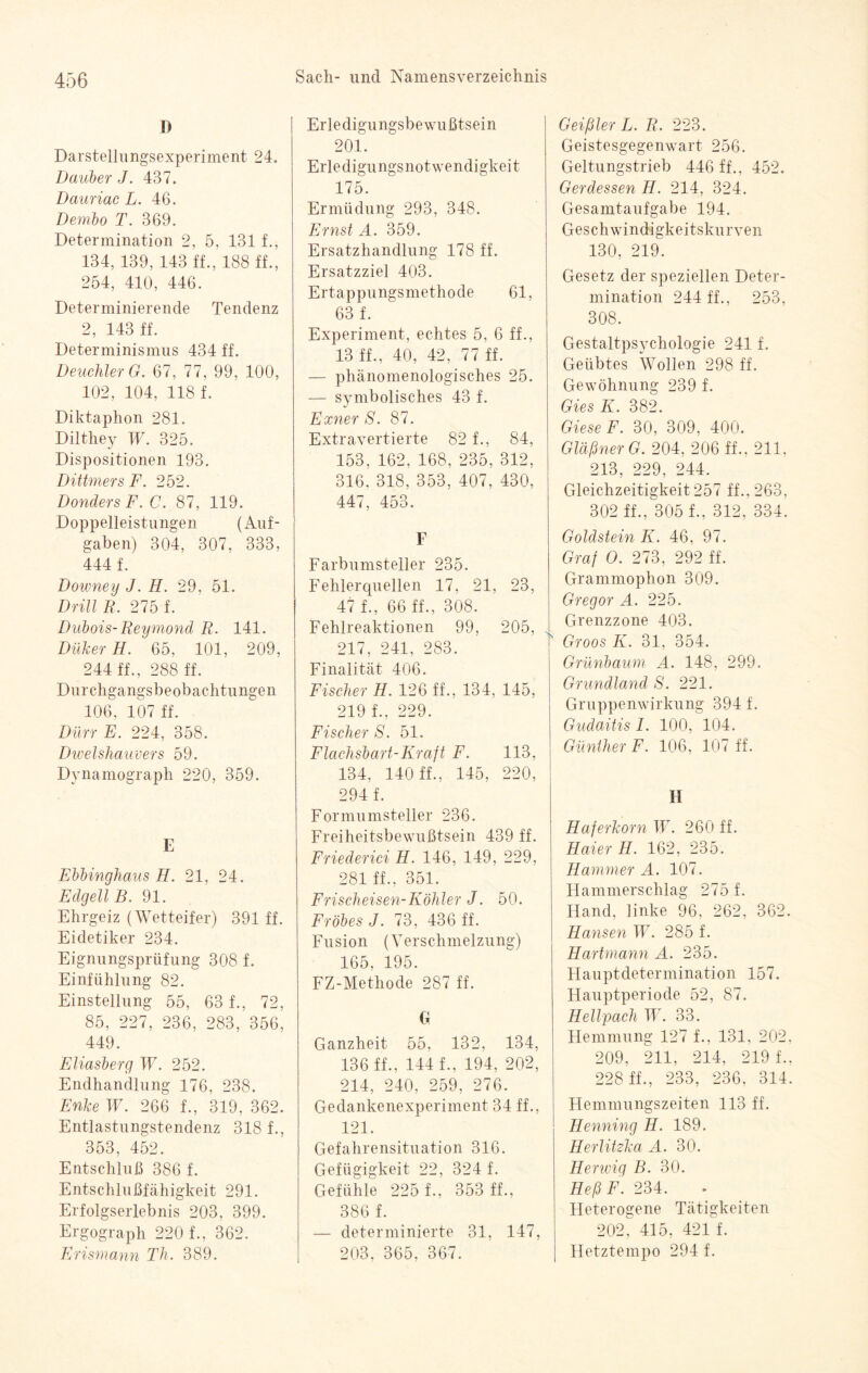 D Darstellungsexperiment 24. Dauber J. 437. Dauriac L. 46. Dembo T. 369. Determination 2, 5, 131 f., 134, 139, 143 ff., 188 ff., 254, 410, 446. Determinierende Tendenz 2, 143 ff. Determinismus 434 ff. Deuchler G. 67, 77, 99, 100, 102, 104, 118 f. Diktaphon 281. Dilthey W. 325. Dispositionen 193. Dittmers F. 252. DondersF.C. 87, 119. Doppelleistungen (Auf¬ gaben) 304, 307, 333, 444 f. Downey J. H. 29, 51. Drill R. 275 f. Dubois-Reymond R. 141. Düker H. 65, 101, 209, 244 ff., 288 ff. Durchgangsbeobachtungen 106, 107 ff. Dürr E. 224, 358. Dwelshauvers 59. Dynamograph 220, 359. E Ebbinghaus H. 21, 24. EdcjellB. 91. Ehrgeiz (Wetteifer) 391 ff. Eidetiker 234. Eignungsprüfung 308 f. Einfühlung 82. Einstellung 55, 63 f., 72, 85, 227, 236, 283, 356, 449. Eliasberg W. 252. Endhandlung 176, 238. Enke W. 266 f., 319, 362. Entlastungstendenz 318 f., 353, 452. Entschluß 386 f. Entschlußfähigkeit 291. Erfolgserlebnis 203, 399. Ergograph 220 f., 362. Erismann Th- 389. Erledigungsbewußtsein 201. Erledigungsnotwendigkeit 175. Ermüdung 293, 348. Ernst A. 359. Ersatzhandlung 178 ff. Ersatzziel 403. Ertappungsmethode 61, 63 f. Experiment, echtes 5, 6 ff., 13 ff., 40, 42, 77 ff. — phänomenologisches 25. — symbolisches 43 f. Exner S. 87. Extravertierte 82 f., 84, 153, 162, 168, 235, 312, 316. 318, 353, 407, 430, 447, 453. F Farbumsteller 235. Fehlerquellen 17, 21, 23, 47 f., 66 ff., 308. Fehlreaktionen 99, 205, 217, 241, 283. Finalität 406. Fischer H. 126 ff., 134, 145, 219 f., 229. Fischer S. 51. Flachsbart-Kraft F. 113, 134, 140 ff., 145, 220, 294 f. Formumsteller 236. Freiheitsbewußtsein 439 ff. Friederici H. 146, 149, 229, 281 ff., 351. Frischeisen-Köhler J. 50. Fröbes J. 73, 436 ff. Fusion (Verschmelzung) 165, 195. FZ-Methode 287 ff. G Ganzheit 55, 132, 134, 136 ff., 144 f., 194, 202, 214, 240, 259, 276. Gedankenexperiment 34 ff., 121. Gefahrensituation 316. Gefügigkeit 22, 324 f. Gefühle 225 f., 353 ff., 386 f. — determinierte 31, 147, 203, 365, 367. Geißler L. R. 223. Geistesgegenwart 256. Geltungstrieb 446 ff., 452. Gerdessen H. 214, 324. Gesamtaufgabe 194. Geschwindigkeitskurven 130, 219. Gesetz der speziellen Deter¬ mination 244 ff., 253, 308. Gestaltpsychologie 241 f. Geübtes Wollen 298 ff. Gewöhnung 239 f. Gies K. 382. Giese F. 30, 309, 400. Gläßner G. 204, 206 ff., 211, 213, 229, 244. Gleichzeitigkeit 257 ff., 263, 302 ff., 305 f., 312, 334. Goldstein K. 46, 97. Graf 0. 273, 292 ff. Grammophon 309. Gregor A. 225. Grenzzone 403. Groos K. 31, 354. Grünbaum A. 148, 299. Grundland S. 221. Gruppenwirkung 394 f. Gudaitis I. 100, 104. Günther F. 106, 107 ff. H Haferkorn W. 260 ff. Haier H. 162, 235. Hammer A. 107. Hammerschlag 275 f. Hand, linke 96, 262, 362. Hansen W. 285 f. Hartmann A. 235. Hauptdetermination 157. Hauptperiode 52, 87. Hellpach W. 33. Hemmung 127 f., 131, 202, 209, 211, 214, 219 f., 228 ff., 233, 236. 314. Hemmungszeiten 113 ff. Henning H. 189. Herlitzka A. 30. Herwig B. 30. HeßF. 234. Heterogene Tätigkeiten 202, 415, 421 f. Hetztempo 294 f.