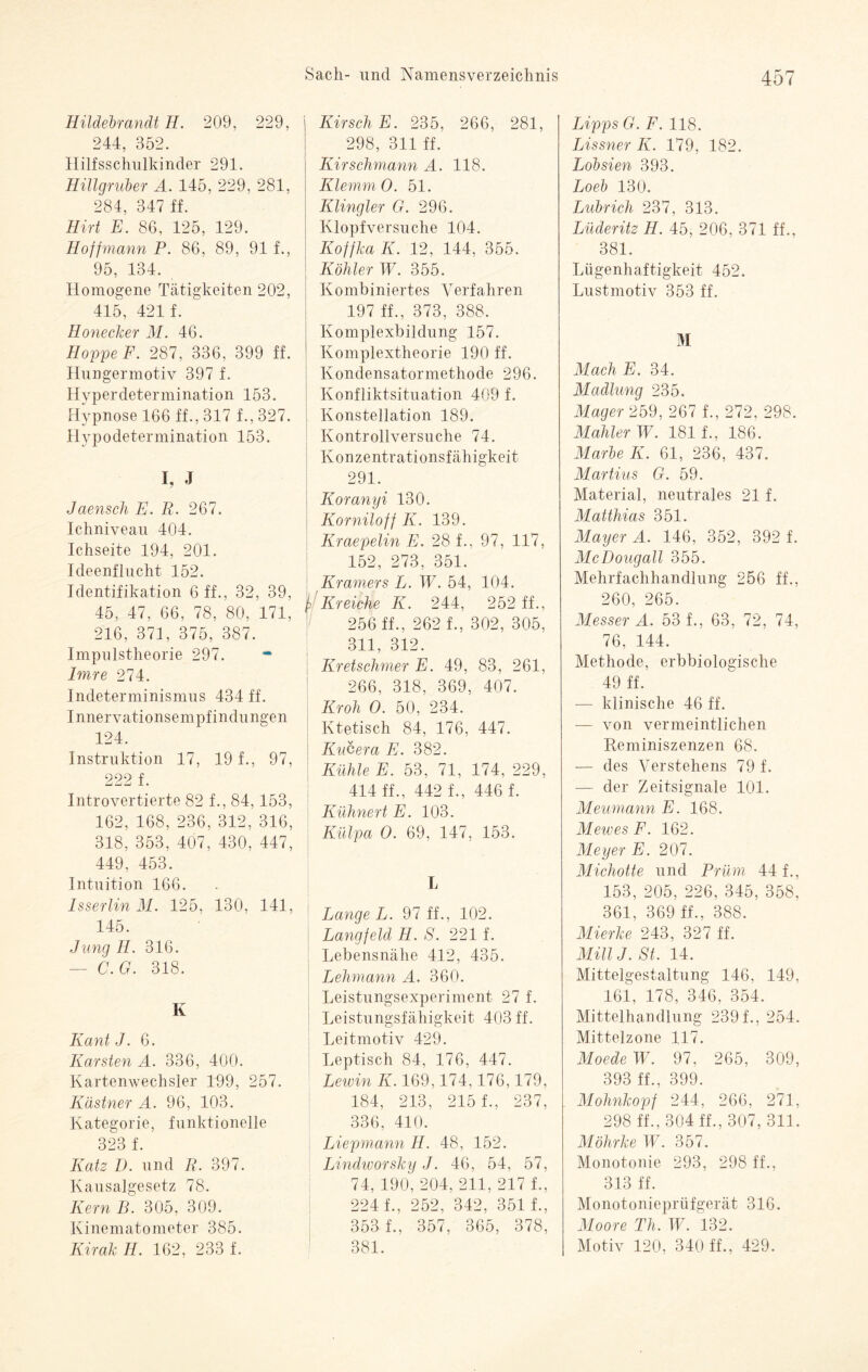 Hildebrandt II. 209, 229, 244, 352. Hilfsschulkinder 291. Hillgruber A. 145, 229, 281, 284, 347 ff. Hirt E. 86, 125, 129. Ho ff mann P. 86, 89, 91 f., 95, 134. Homogene Tätigkeiten 202, 415, 421 f. Honecker M. 46. Hoppe F. 287, 336, 399 ff. Hungermotiv 397 f. Hyperdetermination 153. Hypnose 166 ff., 317 f., 327. Hypodetermination 153. I, J Jaensch E. R. 267. Ichniveau 404. Ichseite 194, 201. Ideenflucht 152. Identifikation 6 ff., 32, 39, 45, 47, 66, 78, 80, 171, 216, 371, 375, 387. Impulstheorie 297. * Imre 274. Indeterminismus 434 ff. Innervationsempfindungen 124. Instruktion 17, 19 f., 97, 222 f. Introvertierte 82 f., 84,153, 162, 168, 236, 312, 316, 318, 353, 407, 430, 447, 449, 453. Intuition 166. IsserlinM. 125, 130, 141, 145. Jung II. 316. — C.G. 318. Iv Kant J. 6. Karsten A. 336, 400. Kartenwechsler 199, 257. Kästner A. 96, 103. Kategorie, funktionelle 323 f. Katz I). und R. 397. Kausalgesetz 78. Kern B. 305, 309. Kinematometer 385. Kirak II. 162, 233 f. Sach- und Namensverzeichnis 1 Kirsch E. 235, 266, 281, 298, 311 ff. Kirschmann A. 118. Klemm 0. 51. Klingler G. 296. Klopfversuche 104. Koffka K. 12, 144, 355. Köhler W. 355. Kombiniertes Verfahren 197 ff., 373, 388. Komplexbildung 157. Komplextheorie 190 ff. Kondensatormethode 296. Konfliktsituation 409 f. Konstellation 189. Kontrollversuche 74. Konzentrationsfähigkeit 291. Koranyi 130. Korniloff K. 139. Kraepelin E. 28 f., 97, 117, 152, 273, 351. Kramers L. W. 54, 104. I Kr eiche K. 244, 252 ff., 256 ff., 262 f., 302, 305, 311, 312. Kretschmer E. 49, 83, 261, 266, 318, 369, 407. Kroh O. 50, 234. Ktetisch 84, 176, 447. Kucera E. 382. Kühle E. 53, 71, 174, 229, 414 ff., 442 f., 446 f. Kuhnert E. 103. Külpa O. 69, 147, 153. L Lange L. 97 ff., 102. Langfeld II. S. 221 f. Lebensnahe 412, 435. Lehmann A. 360. Leistungsexperiment 27 f. Leistungsfähigkeit 403 ff. Leitmotiv 429. Leptisch 84, 176, 447. Lewin K. 169,174,176,179, 184, 213, 215 f., 237, 336, 410. Liepmann H. 48, 152. Lindivorsky J. 46, 54, 57, 74, 190, 204, 211, 217 1, 224 f., 252, 342, 351 f., 353 f., 357, 365, 378, 381. 457 Lipps G.F. 118. Lissner K. 179, 182. Lobsien 393. Loeb 130. Lubrich 237, 313. Lüderitz H. 45, 206, 371 ff., 381. Lügenhaftigkeit 452. Lustmotiv 353 ff. M Mach E. 34. Madlung 235. Mager 259, 267 f., 272, 298. Mahler W. 181 f., 186. Marbe K. 61, 236, 437. Martins G. 59. Material, neutrales 21 f. Matthias 351. Mayer A. 146, 352, 392 f. McDougall 355. Mehrfachhandlung 256 ff., 260, 265. Messer A. 53 f., 63, 72, 74, 76, 144. Methode, erbbiologische 49 ff. — klinische 46 ff. — von vermeintlichen Reminiszenzen 68. — des Verstehens 79 f. — der Zeitsignale 101. Meumann E. 168. Mewes F. 162. Meyer E. 207. Michotte und Prüm 44 f., 153, 205, 226, 345, 358, 361, 369 ff., 388. Mierke 243, 327 ff. MillJ. St. 14. Mittelgestaltung 146, 149, 161, 178, 346, 354. Mittelhandlung 239 f., 254. Mittelzone 117. Moede W. 97, 265, 309, 393 ff., 399. Mohnkopf 244, 266, 271, 298 ff., 304 ff., 307, 311. Möhrke IV. 357. Monotonie 293, 298 ff., 313 ff. Monotonieprüfgerät 316. Moore Th. W. 132. Motiv 120, 340 ff., 429.