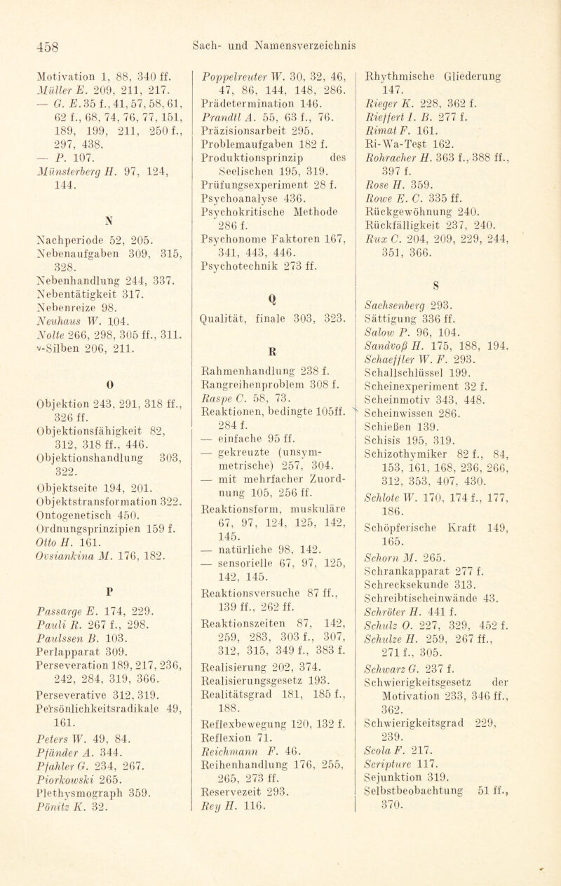 Motivation 1, 88, 340 ff. Müller E. 209, 211, 217. - G. E. 35 f., 41, 57, 58, 61, 62 f., 68, 74, 76, 77, 151, 189, 199, 211, 250 f., 297, 438. — P. 107. Münsterberg H. 97, 124, 144. N Nachperiode 52, 205. Nebenaufgaben 309, 315, 328. Nebenhandlung 244, 337. Nebentätigkeit 317. Nebenreize 98. Neuhaus W. 104. Nolte 266, 298, 305 ff., 311. v-Silben 206, 211. 0 Objektion 243, 291, 318 ff., 326 ff. Objektionsfähigkeit 82, 312, 318 ff., 446. Objektionshandlung 303, 322. Objektseite 194, 201. Objektstransformation 322. Ontogenetisch 450. Ordnungsprinzipien 159 f. Otto H. 161. Ovsiankina M. 176, 182. P Passarge E. 174, 229. Pauli R. 267 f., 298. Paulssen B. 103. Perlapparat 309. Perseveration 189, 217, 236, 242, 284, 319, 366. Perseverative 312, 319. Persönlichkeitsradikale 49, 161. Peters W. 49, 84. Pfänder A. 344. Pfahler G. 234, 267. Piorkowski 265. Plethysmograph 359. Pönitz K. 32. Poppelreuter W. 30, 32, 46, 47, 86, 144, 148, 286. Prädetermination 146. Prandtl A. 55, 63 f., 76. Präzisionsarbeit 295. Problemaufgaben 182 f. Produktionsprinzip des Seelischen 195, 319. Prüfungsexperiment 28 f. Psychoanalyse 436. Psychokritische Methode 286 f. Psychonome Faktoren 167, 341, 443, 446. Psychotechnik 273 ff. <1 Qualität, finale 303, 323. R Rahmenhandlung 238 f. Rangreihenproblem 308 f. Raspe C. 58, 73. Reaktionen, bedingte 105ff. 284 f. — einfache 95 ff. — gekreuzte (unsym¬ metrische) 257, 304. — mit mehrfacher Zuord¬ nung 105, 256 ff. Reaktionsform, muskuläre 67, 97, 124, 125, 142, 145. — natürliche 98, 142. — sensorielle 67, 97, 125, 142, 145. Reaktionsversuche 87 ff., 139 ff., 262 ff. Reaktionszeiten 87, 142, 259, 283, 303 f., 307, 312, 315, 349 f., 383 f. Realisierung 202, 374. Realisierungsgesetz 193. Realitätsgrad 181, 185 1, 188. Reflexbewegung 120, 132 f. Reflexion 71. Reichmann F. 46. Reihenhandlung 176, 255, 265, 273 ff. Reservezeit 293. Rey II. 116. Rhythmische Gliederung 147. Rieger II. 228, 362 f. Rieffert 1. B. 277 f. RimatF. 161. Ri-Wa-Test 162. Rohracher H. 363 1, 388 ff., 397 f. Rose H. 359. Rowe E. C. 335 ff. Rückgewöhnung 240. Rückfälligkeit 237, 240. Rux C. 204, 209, 229, 244, 351, 366. S Sachsenberg 293. Sättigung 336 ff. Saloiv P. 96, 104. SandvoßH. 175, 188, 194. Schaeffler W. F. 293. Schallschlüssel 199. Scheinexperiment 32 f. Scheinmotiv 343, 448. Scheinwissen 286. Schießen 139. Schisis 195, 319. Schizothymiker 82 f., 84, 153, 161, 168, 236, 266, 312, 353, 407, 430. Schlote 4P. 170, 174 f., 177, 186. Schöpferische Kraft 149, 165. Schorn M. 265. Schrankapparat 277 f. Schrecksekunde 313. Schreibtischeinwände 43. Schröter H. 441 f. Schulz O. 227, 329, 452 f. Schulze H. 259, 267 ff., 271 f., 305. Schwarz G. 237 f. Schwierigkeitsgesetz der Motivation 233, 346 ff., 362. Schwierigkeitsgrad 229, 239. ScolaF. 217. Scripture 117. Sejunktion 319. Selbstbeobachtung 51 ff., 370.