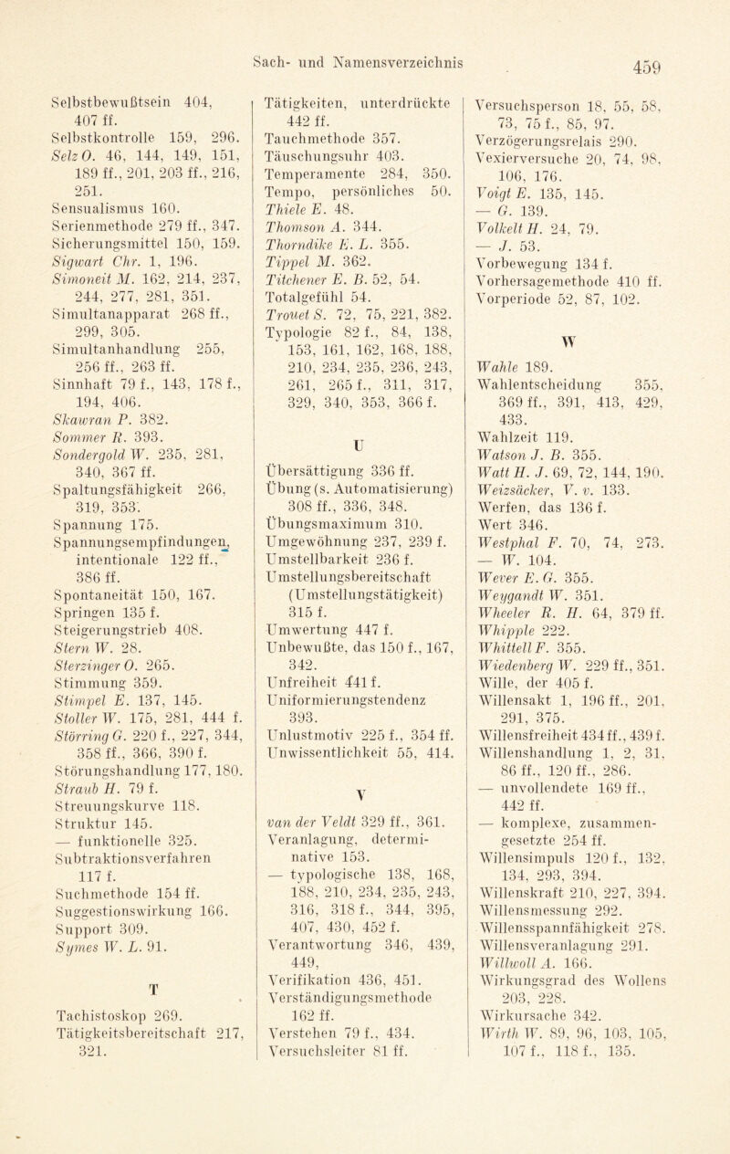 Selbstbewußtsein 404, 407 ff. Selbstkontrolle 159, 296. SelzO. 46, 144, 149, 151, 189 ff., 201, 203 ff., 216, 251. Sensualismus 160. Serienmethode 279 ff., 347. Sicherungsmittel 150, 159. Sigwart Chr. 1, 196. Simoneii M. 162, 214, 237, 244, 277, 281, 351. Simultanapparat 268 ff., 299, 305. Simultanhandlung 255, 256 ff., 263 ff. Sinnhaft 79 f., 143, 178 f., 194, 406. Skawran P. 382. Sommer R. 393. Sondergold W. 235. 281, 340, 367 ff. Spaltungsfähigkeit 266, L 319, 353. Spannung 175. Spannungsempfindungen, intentionale 122 ff., 386 ff. Spontaneität 150, 167. Springen 135 f. Steigerungstrieb 408. Stern W. 28. SterzingerO. 265. Stimmung 359. Stimmet E. 137, 145. Stoller W. 175, 281, 444 f. Störung G. 220 f., 227, 344, 358 ff., 366, 390 f. Störungshandlung 177, 180. Straub H. 79 f. Streuungskurve 118. Struktur 145. — funktionelle 325. Subtraktionsverfahren 117 f. Suchmethode 154 ff. Suggestionswirkung 166. Support 309. Symes W. L. 91. T Tachistoskop 269. Tätigkeitsbereitschaft 217, 321. Tätigkeiten, unterdrückte 442 ff. Tauchmethode 357. Täuschungsuhr 403. Temperamente 284, 350. Tempo, persönliches 50. Thiele E. 48. Thomson A. 344. Thorndike E. L. 355. Tippei M. 362. Titchener E. B. 52, 54, Totalgefühl 54. TrouetS. 72, 75,221,382. Typologie 82 f., 84, 138, 153, 161, 162, 168, 188, 210, 234, 235, 236, 243, 261, 265 f., 311, 317, 329, 340, 353, 366 f. II Übersättigung 336 ff. Übung (s. Automatisierung) 308 ff., 336, 348. Übungsmaximum 310. Umgewöhnung 237, 239 f. Umsteilbarkeit 236 f. U mstellungsbereitschaft (U mstellungstätigkeit) 315 f. Umwertung 447 f. Unbewußte, das 150 f., 167, 342. Unfreiheit 441 f. Uniformierungstendenz 393. Unlustmotiv 225 f., 354 ff. Unwissentlichkeit 55, 414. V van der Veldt 329 ff., 361. Veranlagung, determi¬ native 153. — typologische 138, 168, 188, 210, 234, 235, 243, 316, 318 f., 344, 395, 407, 430, 452 f. Verantwortung 346, 439, 449, Verifikation 436, 451. Verständigungsmethode 162 ff. Verstehen 79 f., 434. Versuchsleiter 81 ff. Versuchsperson 18, 55, 58, 73, 75 f., 85, 97. Verzögerungsrelais 290. Vexierversuche 20, 74, 98, 106, 176. Voigt E. 135, 145. — G. 139. Volkelt H. 24, 79. — J. 53. Vorbewegung 134 f. Vorhersagemethode 410 ff. Vorperiode 52, 87, 102. W Wahle 189. Wahlentscheidung 355, 369 ff., 391, 413, 429, 433. Wahlzeit 119. Watson J. B. 355. WattH. J. 69, 72, 144, 190. Weizsäcker, V. v. 133. Werfen, das 136 f. Wert 346. Westphal F. 70, 74, 273. — W. 104. Wever E. G. 355. Weygandt W. 351. Wheeler R. H. 64, 379 ff. Whipple 222. WhittellF. 355. Wiedenberg W. 229 ff., 351. Wille, der 405 f. Willensakt 1, 196 ff., 201, 291, 375. Willensfreiheit 434 ff., 439 f. Willenshandlung 1, 2, 31, 86 ff., 120 ff., 286. — unvollendete 169 ff., 442 ff. — komplexe, zusammen¬ gesetzte 254 ff. Willensimpuls 120 f., 132, 134, 293, 394. Willenskraft 210, 227, 394. Willensmessung 292. Willensspannfähigkeit 278. Willensveranlagung 291. Willwoll A. 166. Wirkungsgrad des Wollens 203, 228. Wirkursache 342. Wirth W. 89, 96, 103, 105, 107 f., 118 f., 135.