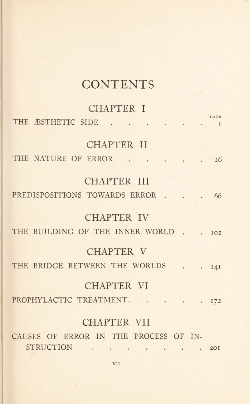 CONTENTS CHAPTER I THE AESTHETIC SIDE. CHAPTER II THE NATURE OF ERROR . CHAPTER III PREDISPOSITIONS TOWARDS ERROR . CHAPTER IV THE BUILDING OF THE INNER WORLD . CHAPTER V THE BRIDGE BETWEEN THE WORLDS CHAPTER VI PROPHYLACTIC TREATMENT. CHAPTER VII CAUSES OF ERROR IN THE PROCESS OF IN¬ STRUCTION . PAGE I 2 6 66 102 I4I 172 201 Vll