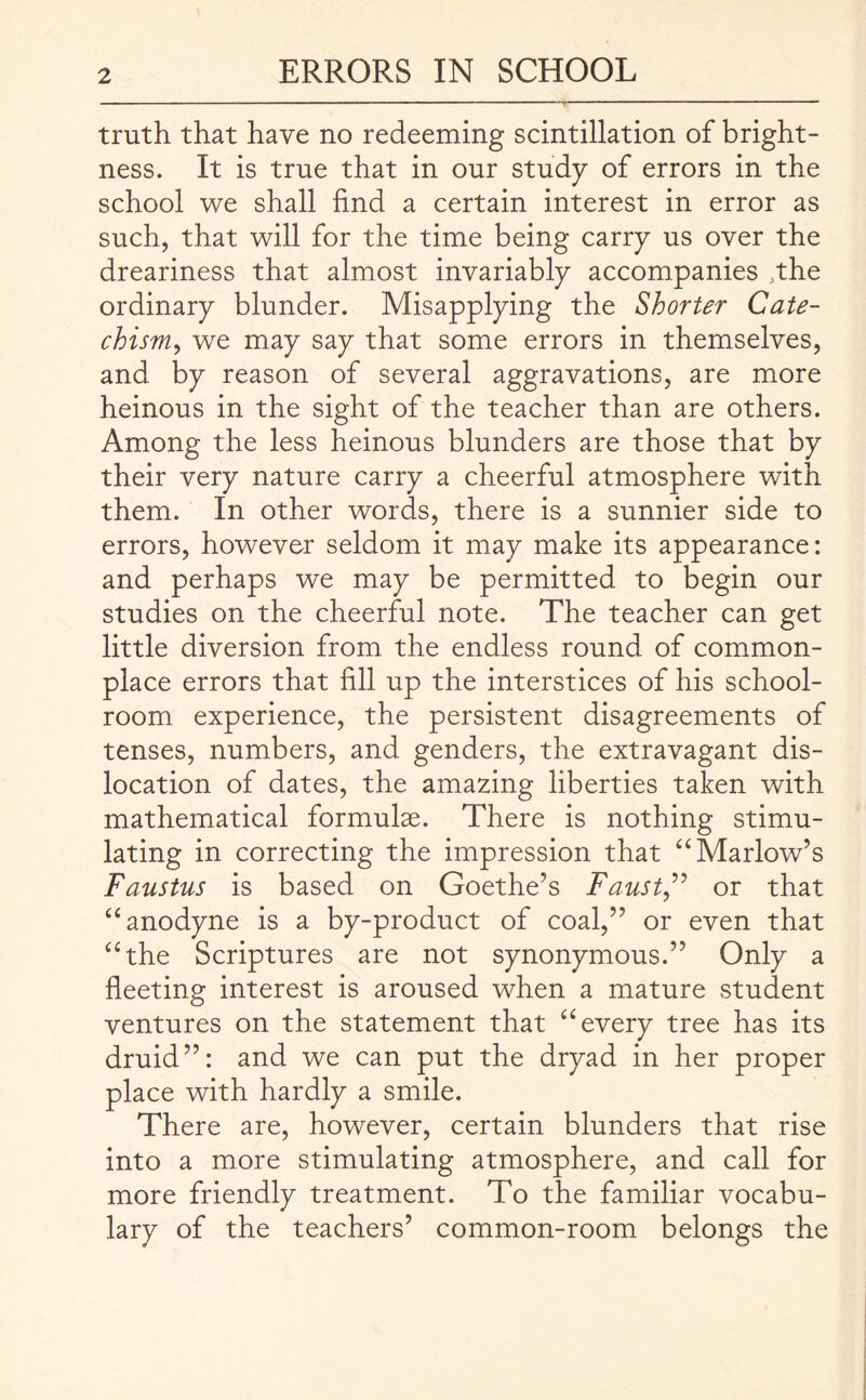 truth that have no redeeming scintillation of bright¬ ness. It is true that in our study of errors in the school we shall find a certain interest in error as such, that will for the time being carry us over the dreariness that almost invariably accompanies .the ordinary blunder. Misapplying the Shorter Cate¬ chism, we may say that some errors in themselves, and by reason of several aggravations, are more heinous in the sight of the teacher than are others. Among the less heinous blunders are those that by their very nature carry a cheerful atmosphere with them. In other words, there is a sunnier side to errors, however seldom it may make its appearance: and perhaps we may be permitted to begin our studies on the cheerful note. The teacher can get little diversion from the endless round of common¬ place errors that fill up the interstices of his school¬ room experience, the persistent disagreements of tenses, numbers, and genders, the extravagant dis¬ location of dates, the amazing liberties taken with mathematical formulae. There is nothing stimu¬ lating in correcting the impression that “ Marlow’s Faustus is based on Goethe’s Faust,” or that “ anodyne is a by-product of coal,” or even that “the Scriptures are not synonymous.” Only a fleeting interest is aroused when a mature student ventures on the statement that “every tree has its druid”: and we can put the dryad in her proper place with hardly a smile. There are, however, certain blunders that rise into a more stimulating atmosphere, and call for more friendly treatment. To the familiar vocabu¬ lary of the teachers’ common-room belongs the