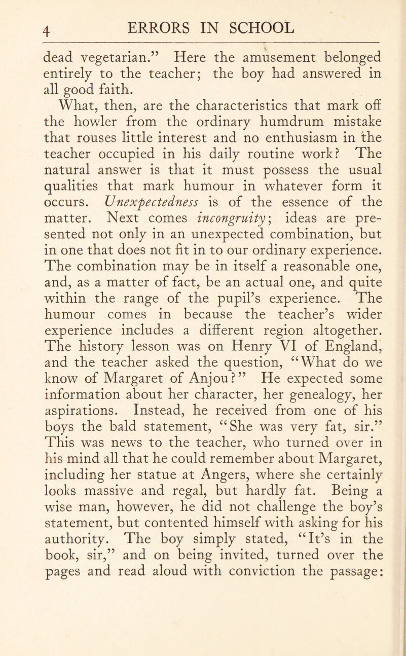 dead vegetarian.” Here the amusement belonged entirely to the teacher; the boy had answered in all good faith. What, then, are the characteristics that mark off the howler from the ordinary humdrum mistake that rouses little interest and no enthusiasm in the teacher occupied in his daily routine work? The natural answer is that it must possess the usual qualities that mark humour in whatever form it occurs. Unexpectedness is of the essence of the matter. Next comes incongruity; ideas are pre¬ sented not only in an unexpected combination, but in one that does not fit in to our ordinary experience. The combination may be in itself a reasonable one, and, as a matter of fact, be an actual one, and quite within the range of the pupil’s experience. The humour comes in because the teacher’s wider experience includes a different region altogether. The history lesson was on Henry VI of England, and the teacher asked the question, “What do we know of Margaret of Anjou?” He expected some information about her character, her genealogy, her aspirations. Instead, he received from one of his boys the bald statement, “She was very fat, sir.” This was news to the teacher, who turned over in his mind all that he could remember about Margaret, including her statue at Angers, where she certainly looks massive and regal, but hardly fat. Being a wise man, however, he did not challenge the boy’s statement, but contented himself with asking for his authority. The boy simply stated, “It’s in the book, sir,” and on being invited, turned over the pages and read aloud with conviction the passage: