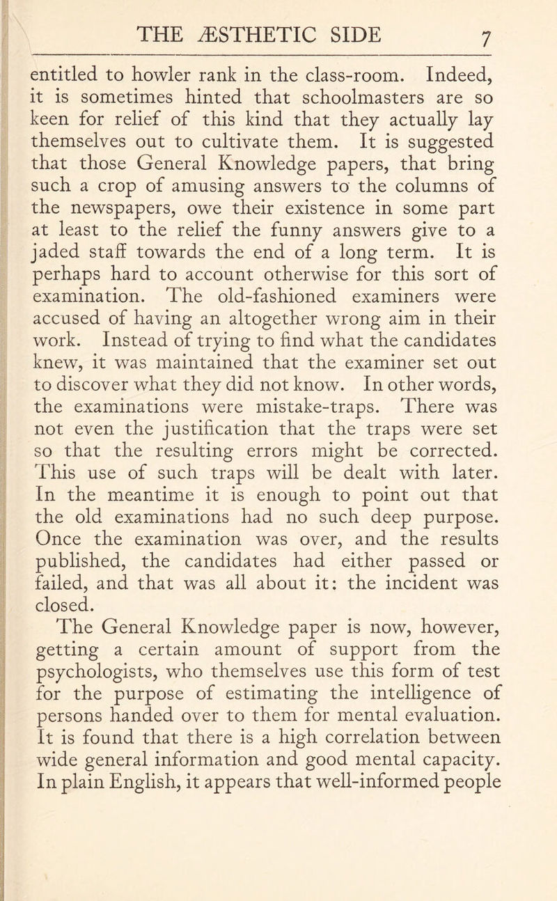 entitled to howler rank in the class-room. Indeed, it is sometimes hinted that schoolmasters are so keen for relief of this kind that they actually lay themselves out to cultivate them. It is suggested that those General Knowledge papers, that bring such a crop of amusing answers to the columns of the newspapers, owe their existence in some part at least to the relief the funny answers give to a jaded staff towards the end of a long term. It is perhaps hard to account otherwise for this sort of examination. The old-fashioned examiners were accused of having an altogether wrong aim in their work. Instead of trying to find what the candidates knew, it was maintained that the examiner set out to discover what they did not know. In other words, the examinations were mistake-traps. There was not even the justification that the traps were set so that the resulting errors might be corrected. This use of such traps will be dealt with later. In the meantime it is enough to point out that the old examinations had no such deep purpose. Once the examination was over, and the results published, the candidates had either passed or failed, and that was all about it: the incident was closed. The General Knowledge paper is now, however, getting a certain amount of support from the psychologists, who themselves use this form of test for the purpose of estimating the intelligence of persons handed over to them for mental evaluation. It is found that there is a high correlation between wide general information and good mental capacity. In plain English, it appears that well-informed people