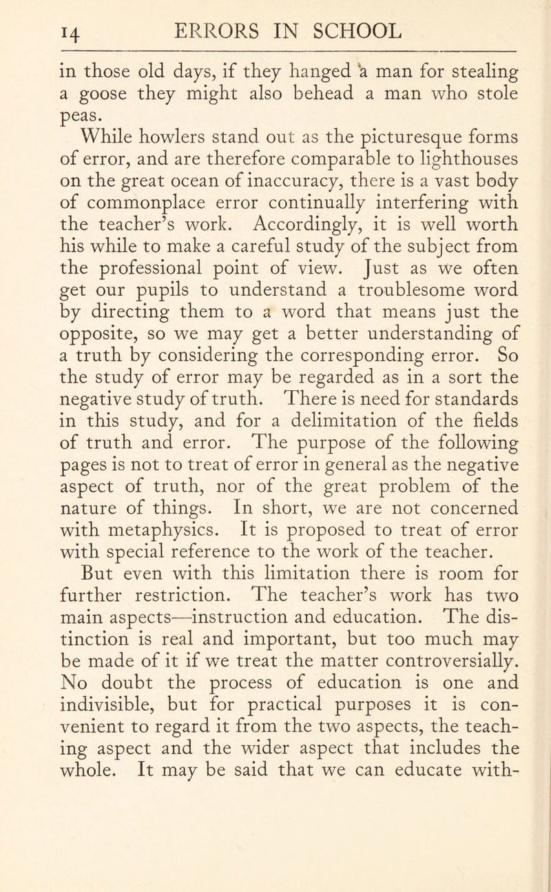 H in those old days, if they hanged a man for stealing a goose they might also behead a man who stole peas. While howlers stand out as the picturesque forms of error, and are therefore comparable to lighthouses on the great ocean of inaccuracy, there is a vast body of commonplace error continually interfering with the teacher’s work. Accordingly, it is well worth his while to make a careful study of the subject from the professional point of view. Just as we often get our pupils to understand a troublesome word by directing them to a word that means just the opposite, so we may get a better understanding of a truth by considering the corresponding error. So the study of error may be regarded as in a sort the negative study of truth. There is need for standards in this study, and for a delimitation of the fields of truth and error. The purpose of the following pages is not to treat of error in general as the negative aspect of truth, nor of the great problem of the nature of things. In short, we are not concerned with metaphysics. It is proposed to treat of error with special reference to the work of the teacher. But even with this limitation there is room for further restriction. The teacher’s work has two main aspects—instruction and education. The dis¬ tinction is real and important, but too much may be made of it if we treat the matter controversially. No doubt the process of education is one and indivisible, but for practical purposes it is con¬ venient to regard it from the two aspects, the teach¬ ing aspect and the wider aspect that includes the whole. It may be said that we can educate with-