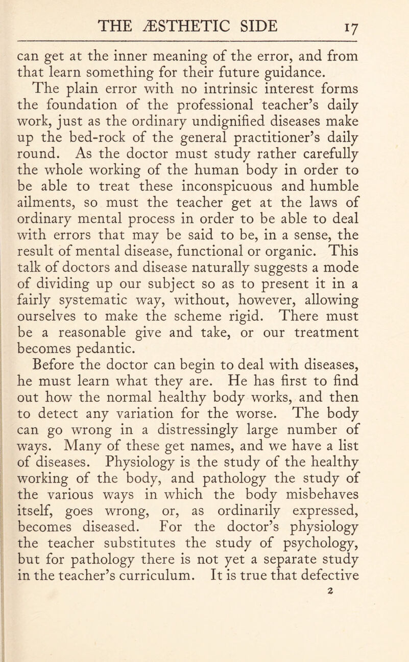 can get at the inner meaning of the error, and from that learn something for their future guidance. The plain error with no intrinsic interest forms the foundation of the professional teacher’s daily work, just as the ordinary undignified diseases make up the bed-rock of the general practitioner’s daily round. As the doctor must study rather carefully the whole working of the human body in order to be able to treat these inconspicuous and humble ailments, so must the teacher get at the laws of ordinary mental process in order to be able to deal with errors that may be said to be, in a sense, the result of mental disease, functional or organic. This talk of doctors and disease naturally suggests a mode of dividing up our subject so as to present it in a fairly systematic way, without, however, allowing ourselves to make the scheme rigid. There must be a reasonable give and take, or our treatment becomes pedantic. Before the doctor can begin to deal with diseases, he must learn what they are. He has first to find out how’ the normal healthy body works, and then to detect any variation for the worse. The body can go wrong in a distressingly large number of ways. Many of these get names, and we have a list of diseases. Physiology is the study of the healthy working of the body, and pathology the study of the various ways in which the body misbehaves itself, goes wrong, or, as ordinarily expressed, becomes diseased. For the doctor’s physiology the teacher substitutes the study of psychology, but for pathology there is not yet a separate study in the teacher’s curriculum. It is true that defective